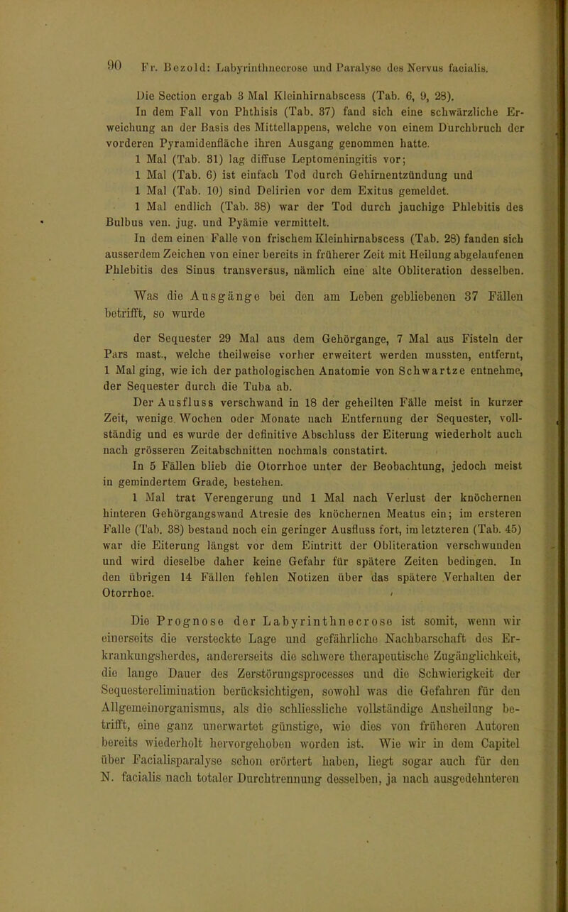 Die Sectiou ergab 3 Mal Kleinhirnabscess (Tab. 6, 9, 23). In dem Fall von Phthisis (Tab. 87) fand sich eine schwärzliche Er- weichung an der Basis des Mittellappens, welche von einem Durchbruch der vorderen Pyramidenfläche ihren Ausgang genommen hatte. 1 Mal (Tab. 31) lag diffuse Leptomeningitis vor; 1 Mal (Tab. 6) ist einfach Tod durch Gehirnentzündung und 1 Mal (Tab. 10) sind Delirien vor dem Exitus gemeldet. 1 Mal endlich (Tab. 38) war der Tod durch jauchige Phlebitis des Bulbus ven. jug. und Pyämie vermittelt. In dem einen Falle von frischem Kleinhirnabscess (Tab. 28) fanden sich ausserdem Zeichen von einer bereits in früherer Zeit mit Heilung abgelaufenen Phlebitis des Sinus transversus, nämlich eine alte Obliteration desselben. Was die Ausgänge bei den am Leben gebliebenen 37 Fällen l)etrifft, so wurde der Sequester 29 Mal aus dem Gehörgange, 7 Mal aus Fisteln der Pars mast., welche theilweise vorher erweitert werden mussten, entfernt, 1 Mal ging, wie ich der pathologischen Anatomie von Schwartze entnehme, der Sequester durch die Tuba ab. Der Ausfluss verschwand in 18 der geheilten Fälle meist in kurzer Zeit, wenige. Wochen oder Monate nach Entfernung der Sequester, voll- ständig und es wurde der definitive Abschluss der Eiterung wiederholt auch nach grösseren Zeitabschnitten nochmals constatirt. In 5 Fällen blieb die Otorrhoe unter der Beobachtung, jedoch meist in gemindertem Grade, bestehen. 1 Mal trat Verengerung und 1 Mal nach Verlust der knöchernen hinteren Gehörgangswand Atresie des knöchernen Meatus ein; im ersteren Falle (Tab. 38) bestand noch ein geringer Ausfluss fort, im letzteren (Tab. 45) war die Eiterung längst vor dem Eintritt der Obliteration verschwunden und wird dieselbe daher keine Gefahr für spätere Zeiten bedingen. In den übrigen 14 Fällen fehlen Notizen über das spätere Verhalten der Otorrhoe. Die Prognose der Labyrinthnecrose ist somit, wenn wir einerseits die versteckte Lage und gefährliche Nachbarschaft des Er- krankungsherdes, andererseits die schwere therapeutische Zugänglichkeit, die lange Dauer des Zerstörungsprocesses und dio Schwierigkeit der Sequesterelimination berücksichtigen, sowohl was dio Gefahren für den Allgemeinorganismus, als dio schliossliche vollständige Ausheilung be- trifft, eine ganz unerwartot günstige, wie dies von früheren Autoren bereits wiederholt hervorgehoben worden ist. Wie wir in dem Capitel über Facialisparalyse schon orörtert haben, liegt sogar auch für den N. facialis nach totaler Durchtrennung dosselben, ja nach ausgedehnteren