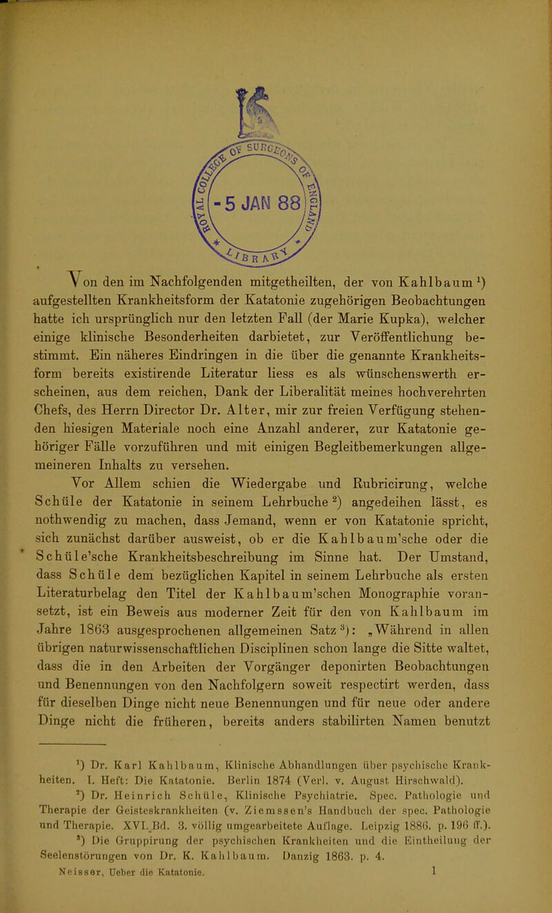 \^on den im Nachfolgenden mitgetheilten, der von Kahlbaum aufgestellten Krankheitsform der Katatonie zugehörigen Beobachtungen hatte ich ursprünglich nur den letzten Fall (der Marie Kupka), welcher einige klinische Besonderheiten darbietet, zur Veröffentlichung be- stimmt. Ein näheres Eindringen in die über die genannte Krankheits- form bereits existirende Literatur liess es als wünschenswerth er- scheinen, aus dem reichen. Dank der Liberalität meines hochverehrten Chefs, des Herrn Director Dr. Alter, mir zur freien Verfügung stehen- den hiesigen Materiale noch eine Anzahl anderer, zur Katatonie ge- höriger Fälle vorzuführen und mit einigen Begleitbemerkungen allge- meineren Inhalts zu versehen. Vor Allem schien die Wiedergabe und Rubricirung, welche Schüle der Katatonie in seinem Lehrbuche angedeihen lässt, es nothwendig zu machen, dass Jemand, wenn er von Katatonie spricht, sich zunächst darüber ausweist, ob er die Kahlbaum’sche oder die Schüle’sche Krankheitsbeschreibung im Sinne hat. Der Umstand, dass Schüle dem bezüglichen Kapitel in seinem Lehrbuche als ersten Literaturbelag den Titel der Kahlbaum’schen Monographie voran- setzt, ist ein Beweis aus moderner Zeit für den von Kahlbaum im Jahre 1863 ausgesprochenen allgemeinen Satz^): , Während in allen übrigen naturwissenschaftlichen Disciplinen schon lange die Sitte waltet, dass die in den Arbeiten der Vorgänger deponirten Beobachtungen und Benennungen von den Nachfolgern soweit respectirt werden, dass für dieselben Dinge nicht neue Benennungen und für neue oder andere Dinge nicht die früheren, bereits anders stabilirten Namen benutzt ’) Dr. Karl Kahlbaum, Klinische Abliandhingen über psycliisclie Krank- heiten. 1. Heft: Die Katatonie. Berlin 1874 (Verl. v. August Hirschvvald). Dr. Heinrich Schüle, Klinische Psychiatrie. Spec. Pathologie und Therapie der Geisteskrankheiten (v. Ziemssen’s Handbuch der spec. Pathologie und Therapie. XVI.JJd. 3. völlig umgearbeitete Auflage. Leipzig 1886. p. 196 IT.). ’) Die Gruppirung der psychischen Krankheiten und die Kintheiluug der Seelenstörungen von Dr. K. Kahl bäum. Danzig 1863. p. 4. Neisser, üeber die Katatonie. 1