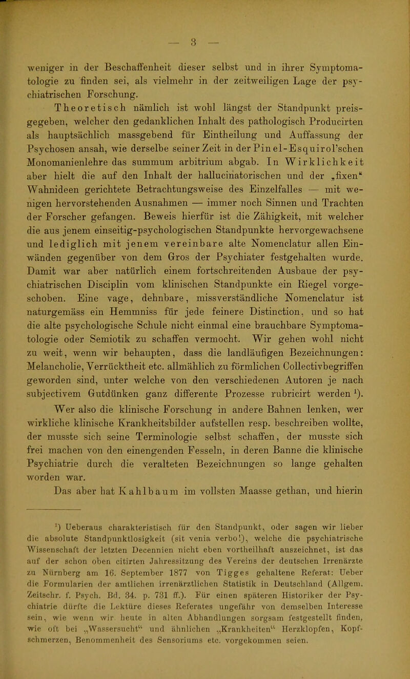 IT' weniger in der Beschaffenheit dieser selbst und in ihrer Symptoma- tologie zu finden sei, als vielmehr in der zeitweiligen Lage der psy- chiatrischen Forschung. Theoretisch nämlich ist wohl längst der Standpunkt preis- gegeben, welcher den gedanklichen Inhalt des pathologisch Producirten als hauptsächlich massgebend für Eintheilung und Auffassung der Psychosen ansah, wie derselbe seiner Zeit in der Pin el-Esquirol’schen Monomanienlehre das summum arbitrium abgab. In Wirklichkeit aber hielt die auf den Inhalt der hallucinatorischen und der „fixen“ Wahnideen gerichtete Betrachtungsweise des Einzelfalles — mit we- nigen hervorstehenden Ausnahmen — immer noch Sinnen und Trachten der Forscher gefangen. Beweis hierfür ist die Zähigkeit, mit welcher die aus jenem einseitig-psychologischen Standpunkte hervorgewachsene und lediglich mit jenem vereinbare alte Nomenclatur allen Ein- wänden gegenüber von dem Gros der Psychiater festgehalten wurde. Damit war aber natürlich einem fortschreitenden Ausbaue der psy- chiatrischen Disciplin vom klinischen Standpunkte ein Riegel vorge- schoben. Eine vage, dehnbare, missverständliche Nomenclatur ist naturgemäss ein Hemmniss für jede feinere Distinction, und so hat die alte psychologische Schule nicht einmal eine brauchbare Symptoma- tologie oder Semiotik zu schaffen vermocht. Wir gehen wohl nicht zu weit, wenn wir behaupten, dass die landläufigen Bezeichnungen: Melancholie, Verrücktheit etc. allmählich zu förmlichen Collectivbegrififen geworden sind, unter welche von den verschiedenen Autoren je nach subjectivem Gutdünken ganz differente Prozesse rubricirt werden ^). Wer also die klinische Forschung in andere Bahnen lenken, wer wirkliche klinische Krankheitsbilder aufstellen resp. beschreiben wollte, der musste sich seine Terminologie selbst schaffen, der musste sich frei machen von den einengenden Fesseln, in deren Banne die klinische Psychiatrie durch die veralteten Bezeichnungen so lange gehalten worden war. Das aber hat Kahlbäum im vollsten Maasse gethan, und hierin ’) Ueberaus charakteristisch für den Standpunkt, oder sagen wir lieber die absolute Standpunktlosigkeit (sit venia verbo!), welche die psychiatrische Wissenschaft der letzten Decennien nicht eben vortheilhaft auszeichnet, ist das auf der schon oben citirten Jahressitzung des Vereins der deutsclien Irrenärzte zu Nürnberg am 16. September 1877 von Tigges gehaltene Referat: Ueber die Formularien der amtlichen irrenärztlichen Statistik in Deutschland (Allgem. Zeitschr. f. Psycli. Bd. 34. p. 731 ff.). Für einen späteren Historiker der Psy- chiatrie dürfte die Lektüre dieses Referates ungefähr von demselben Interesse sein, wie wenn wir lieute in alten Abhandlungen sorgsam festgestellt finden, wie oft bei „Wassersucht“ und ähnlichen „Krankheiten“ Herzklopfen, Kopf- schmerzen, Benommenheit des Sensoriiims etc. vorgekommen seien.