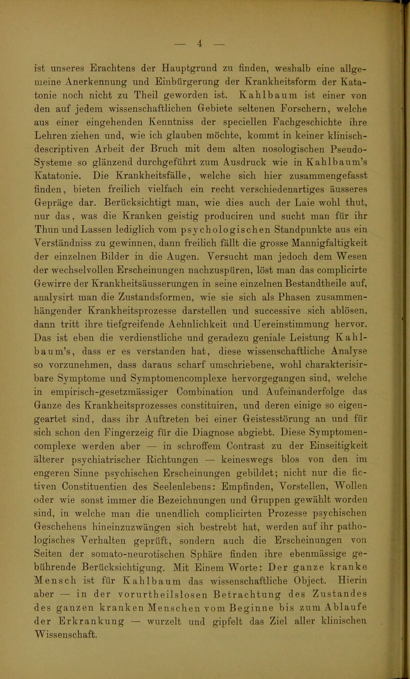 ist unseres Erachtens der Hauptgrund zu finden, weshalb eine allge- meine Anerkennung und Einbürgerung der Krankheitsform der Kata- tonie noch nicht zu Theil geworden ist. Kahlbaum ist einer von den auf jedem wissenschaftlichen Gebiete seltenen Forschern, welche aus einer eingehenden Kenntniss der speciellen Fachgeschichte ihre Lehren ziehen und, wie ich glauben möchte, kommt in keiner klinisch- descriptiven Arbeit der Bruch mit dem alten nosologischen Pseudo- Systeme so glänzend durchgeführt zum Ausdruck wie in Kahlbaum’s Katatonie. Die Krankheitsfälle, welche sich hier zusammengefasst finden, bieten freilich vielfach ein recht verschiedenartiges äusseres Gepräge dar. Berücksichtigt man, wie dies auch der Laie wohl thut, nur das, was die Kranken geistig produciren und sucht man für ihr Thun und Lassen lediglich vom psychologischen Standpunkte aus ein Verständniss zu gewinnen, dann freilich fällt die grosse Mannigfaltigkeit der einzelnen Bilder in die Augen. Versucht man jedoch dem Wesen der wechselvollen Erscheinungen nachzuspüren, löst man das complicirte Gewirre der Krankheitsäusserungen in seine einzelnen Bestandtheile auf, analysirt man die Zustandsformen, wie sie sich als Phasen zusammen- hängender Krankheitsprozesse darstellen und successive sich ablösen, dann tritt ihre tiefgreifende Aehnlichkeit und Uereinstimmung hervor. Das ist eben die verdienstliche und geradezu geniale Leistung Kahl- baum’s, dass er es verstanden hat, diese wissenschaftliche Analyse so vorzunehmen, dass daraus scharf umschriebene, wohl charakterisir- bare Symptome und Symptomencomplexe hervorgegangen sind, welche in empirisch-gesetzmässiger Combination und Aufeinanderfolge das Ganze des Krankheitsprozesses constituiren, und deren einige so eigen- geartet sind, dass ihr Auftreten bei einer Geistesstörung an und für sich schon den Fingerzeig für die Diagnose abgiebt. Diese Symptomen- complexe werden aber — in schroffem Contrast zu der Einseitigkeit älterer psychiatrischer Richtungen — keineswegs blos von den im engeren Sinne psychischen Erscheinungen gebildet; nicht nur die fic- tiven Constituentien des Seelenlebens: Empfinden, Vorstellen, Wollen oder wie sonst immer die Bezeichnungen und Gruppen gewählt worden sind, in welche man die unendlich complicirten Prozesse psychischen Geschehens hineinzuzwängen sich bestrebt hat, werden auf ihr patho- logisches Verhalten geprüft, sondern auch die Erscheinungen von Seiten der somato-neurotischen Sphäre finden ihre ebenmässige ge- bührende Berücksichtigung. Mit Einem Worte: Der ganze kranke Mensch ist für Kahlbaum das wissenschaftliche Object. Hierin aber — in der vorurtheilslosen Betrachtung des Zustandes des ganzen kranken Menschen vom Beginne bis zum Ablaufe der Erkrankung — wurzelt und gipfelt das Ziel aller klinischen Wissenschaft.