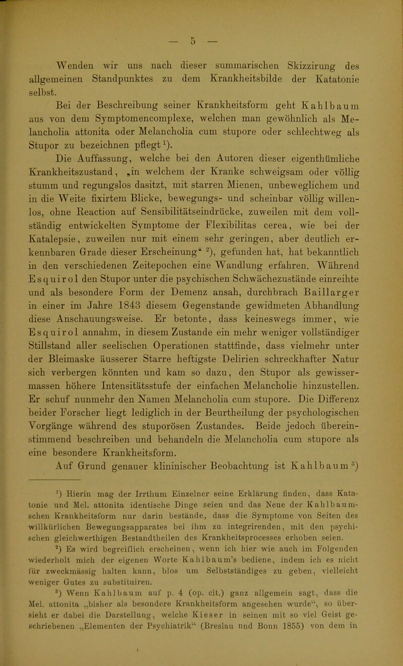 Wenden wir uns nach dieser summarischen Skizzirung des allgemeinen Standpunktes zu dem Krankheitsbilde der Katatonie selbst. Bei der Beschreibung seiner Krankheitsform geht Kahlbaum aus von dem Symptomencomplexe, welchen man gewöhnlich als Me- lancholia attonita oder Melancholia cum stupore oder schlechtweg als Stupor zu bezeichnen pflegt^). Die Auffassung, welche bei den Autoren dieser eigenthümliche Krankheitszustand, „in welchem der Kranke schweigsam oder völlig stumm und regungslos dasitzt, mit starren Mienen, unbeweglichem und in die Weite fixirtem Blicke, bewegungs- und scheinbar völlig willen- los, ohne Reaction auf Sensibilitätseindrücke, zuweilen mit dem voll- ständig entwickelten Symptome der Flexibihtas cerea, wie bei der Katalepsie, zuweilen nur mit einem sehr geringen, aber deutlich er- kennbaren Grade dieser Erscheinung“ ^), gefunden hat, hat bekanntlich in den verschiedenen Zeitepochen eine Wandlung erfahren. Während Esquirol den Stupor unter die psychischen Schwächezustände einreihte und als besondere Form der Demenz ansah, durchbrach Baillarger in einer im Jahre 1843 diesem Gegenstände gewidmeten Abhandlung diese Anschauungsweise. Er betonte, dass keineswegs immer, wie Esquirol annahm, in diesem Zustande ein mehr weniger vollständiger Stillstand aller seelischen Operationen stattfinde, dass vielmehr unter der Bleimaske äusserer Starre heftigste Delirien schreckhafter Natur sich verbergen könnten und kam so dazu, den Stupor als gewisser- massen höhere Intensitätsstufe der einfachen Melancholie hinzustellen. Er schuf nunmehr den Namen Melancholia cum stupore. Die Differenz beider Forscher liegt lediglich in der Beurtheilung der psychologischen Vorgänge während des stuporösen Zustandes. Beide jedoch überein- stimmend beschreiben und behandeln die Melancholia cum stupore als eine besondere Krankheitsform. Auf Grund genauer klininischer Beobachtung ist Kahlbaum®) ') Hierin mag der Irrtlium Einzelner seine Erklärung finden, dass Kata- tonie und Mel. attonita identische Dinge seien und das Neue der Kahlbaum- schen Krankheitsform nur darin bestände, dass die Symptome von Seiten des willkürlichen Bewegungsapparates bei ihm zu integrirenden, mit den psychi- schen gleichwerthigen Bestandtheilen des Krankheitsprocesses erhoben seien. *) Es wird begreiflicli ersclieinen, wenn ich hier wie auch im Folgenden wiederholt mich der eigenen Worte Kahlbaum’s bediene, indem ich es nicht für zweckmässig halten kann, blos um Selbstständiges zu geben, vielleicht weniger Gutes zu substituiren. Wenn Kahl bäum auf p. 4 (op. cit.) ganz allgemein sagt, dass die Mel. attonita „bisher als besondere Krankheitsform angesehen wurde‘\ so über- sieht er dabei die Darstellung, welche Kieser in seinen mit so viel Geist ge- schriebenen „Elementen der Fsychiatrik^^ (Breslau und Bonn 1855) von dem in