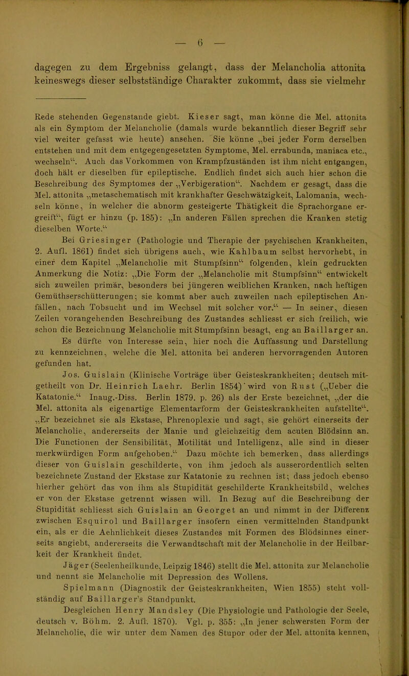 dagegen zu dem Ergebniss gelangt, dass der Melancholia attonita keineswegs dieser selbstständige Charakter zukommt, dass sie vielmehr Rede stehenden Gegenstände giebt. Kies er sagt, man könne die Mel. attonita als ein Symptom der Melancholie (damals wurde bekanntlich dieser Begriflf sehr viel weiter gefasst wie heute) ansehen. Sie könne „bei jeder Form derselben entstehen und mit dem entgegengesetzten Symptome, Mel. errabunda, maniaca etc., wechseln''^ Auch das Vorkommen von Krampfzuständen ist ihm nicht entgangen, doch hält er dieselben für epileptische. Endlich findet sich auch hier schon die Beschreibung des Symptomes der „Verbigeration^S Nachdem er gesagt, dass die Mel. attonita „metaschematisch mit krankhafter Geschwätzigkeit, Lalomania, wech- seln könne, in welcher die abnorm gesteigerte Thätigkeit die Sprachorgane er- greift^'’, fügt er hinzu (p. 185): „In anderen Fällen sprechen die Kranken stetig dieselben Worte.“’ Bei Griesinger (Pathologie und Therapie der psychischen Krankheiten, 2. Aufl. 1861) findet sich übrigens auch, wie Kahl bäum selbst hervorhebt, in einer dem Kapitel „Melancholie mit Stumpfsinn“’ folgenden, klein gedruckten Anmerkung die Notiz: „Die Form der „Melancholie mit Stumpfsinn“ entwickelt sich zuweilen primär, besonders bei jüngeren weiblichen Kranken, nach heftigen Gemüthserschütterungen; sie kommt aber auch zuweilen nach epileptischen An- fällen, nach Tobsucht und im Wechsel mit solcher vor.“ — In seiner, diesen Zeilen vorangehenden Beschreibung des Zustandes schliesst er sich freilich, wie schon die Bezeichnung Melancholie mit Stumpfsinn besagt, eng an Baillarger an. Es dürfte von Interesse sein, hier noch die Auffassung und Darstellung zu kennzeichnen, welche die Mel. attonita bei anderen hervorragenden Autoren gefunden hat. Jos. Guislain (Klinische Vorträge über Geisteskrankheiten; deutsch mit- getheilt von Dr. Heinrich Laehr. Berlin 1854)’wird von Rust („Heber die Katatonie.“ Inaug.-Diss. Berlin 1879. p. 26) als der Erste bezeichnet, „der die Mel. attonita als eigenartige Elementarform der Geisteskrankheiten aufstellte“. „Er bezeichnet sie als Ekstase, Phrenoplexie und sagt, sie gehört einerseits der Melancholie, andererseits der Manie und gleichzeitig dem acuten Blödsinn an. Die Functionen der Sensibilität, Motilität und Intelligenz, alle sind in dieser merkwürdigen Form aufgehoben.“ Dazu möchte ich bemerken, dass allerdings dieser von Guislain geschilderte, von ihm jedoch als ausserordentlich selten bezeichnete Zustand der Ekstase zur Katatonie zu rechnen ist; dass jedoch ebenso hierher gehört das von ihm als Stupidität geschilderte Krankheitsbild, welches er von der Ekstase getrennt wissen will. In Bezug auf die Beschreibung der Stupidität schliesst sich Guislain an Georget an und nimmt in der Differenz zwischen Esquirol und Baillarger insofern einen vermittelnden Standpunkt ein, als er die Aehnlichkeit dieses Zustandes mit Formen des Blödsinnes einer- seits angiebt, andererseits die Verwandtschaft mit der Melancholie in der Heilbar- keit der Krankheit findet. Jäger (Seelenheilkunde, Leipzig 1846) stellt die Mel. attonita zur Melancholie und nennt sie Melancholie mit Depression des Wollens. Spielmann (Diagnostik der Geisteskrankheiten, Wien 1855) steht voll- ständig auf Baillarger’s Standpunkt. Desgleichen Henry Mandsley (Die Physiologie und Pathologie der Seele, deutsch V. Böhm. 2. Aufl. 1870). Vgl. p. 355: „In jener schwersten Form der Melancholie, die wir unter dem Namen des Stupor oder der Mel. attonita kennen.