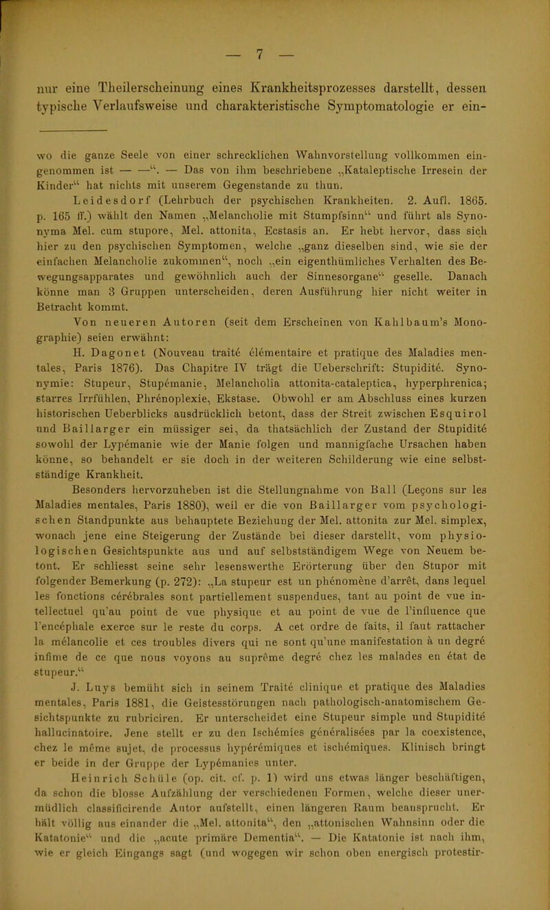 nur eine Theilerscheinung eines Krankheitsprozesses darstellt, dessen typische Verlaufsweise und charakteristische Symptomatologie er ein- \vo die ganze Seele von einer schrecklichen Wahnvorstellung vollkommen ein- genommen ist — Das von ihm beschriebene „Kataleptische Irresein der Kinder“ hat nichts mit unserem Gegenstände zu thun. Leidesdorf (Lehrbuch der psychischen Krankheiten. 2. Aufl. 1865. p. 165 11.) wählt den Namen „Melancholie mit Stumpfsinn“ und führt als Syno- nj'ma Mel. cum stupore, Mel. attonita, Ecstasis an. Er hebt hervor, dass sich hier zu den psychischen Symptomen, welche „ganz dieselben sind, wie sie der einfachen Melancholie zukommen“, noch „ein eigenthümliches Vei’halten des Be- wegungsapparates und gewöhnlich auch der Sinnesorgane“ geselle. Danach könne man 3 Gruppen unterscheiden, deren Ausführung hier nicht weiter in Betracht kommt. Von neueren Autoren (seit dem Erscheinen von Kahlbaum’s Mono- graphie) seien erwähnt: H. Dagonet (Nouveau trait6 elementaire et pratique des Maladies men- tales, Paris 1876). Das Chapitre IV trägt die Ueberschrift: Stupidit6. Syno- nymie: Stupeur, Stupf'manie, Melancholia attonita-cataleptica, hyperphrenica; starres Irrfühlen, Phr6noplexie, Ekstase. Obwohl er am Abschluss eines kurzen historischen Ueberblicks ausdrücklich betont, dass der Streit zwischen Esquirol und Baillarger ein müssiger sei, da thatsächlich der Zustand der Stupidit6 sowohl der Lypemanie wie der Manie folgen und mannigfache Ursachen haben könne, so behandelt er sie doch in der weiteren Schilderung wie eine selbst- ständige Krankheit. Besonders hervorzuheben ist die Stellungnahme von Ball (Legons sur les Maladies mentales, Paris 1880), weil er die von Baillarger vom psychologi- schen Standpunkte aus behauptete Beziehung der Mel. attonita zur Mel. Simplex, wonach jene eine Steigerung der Zustände bei dieser darstellt, vom physio- logischen Gesichtspunkte aus und auf selbstständigem Wege von Neuem be- tont. Er schliesst seine sehr lesenswerthe Erörterung über den Stupor mit folgender Bemerkung (p. 272): „La stupeur est un ph6nom^ne d’ariAt, dans lequel les fonctions c6r6brales sont partiellement suspendues, tant au point de vue in- tellectuel qu’au point de vue physique et au point de vue de Tinfluence que l’enc6phale exerce sur le reste du corps. A cet ordre de faits, il faut rattacher la mälancolie et ces troubles divers qui ne sont qu’une manifestation ä un degre infime de ce que nous vo}’ons au suprOme degre chez les malades en 6tat de stupeur.“ .1. Luys bemüht sich in seinem Traite clinique et pratique des Maladies mentales, Paris 1881, die Geistesstörungen nach pathologisch-anatomischem Ge- sichtspunkte zu rubriciren. Er unterscheidet eine Stupeur simple und Stupidite hallucinatoire. Jene stellt er zu den Isch6mies gcndralisees par la coexistence, chez le mcme sujet, de processus hyp6r6miques et iscliemiques. Klinisch bringt er beide in der Gruppe der L}'p6manies unter. Heinrich Schüle (op. cit. cf. p. 11 wird uns etwas länger beschäftigen, da schon die blosse Aufzählung der verschiedenen Formen, welclie dieser uner- müdlich classificirende Autor anfstellt, einen längeren Raum beansprucht. Er hält völlig aus einander die „Mel. attonita“, den „attonischen Wahnsinn oder die Katatonie“ und die „acute primäre Dementia“. — Die Katatonie ist nach ihm, wie er gleich Eingangs sagt (und wogegen wir schon oben energisch protestir-