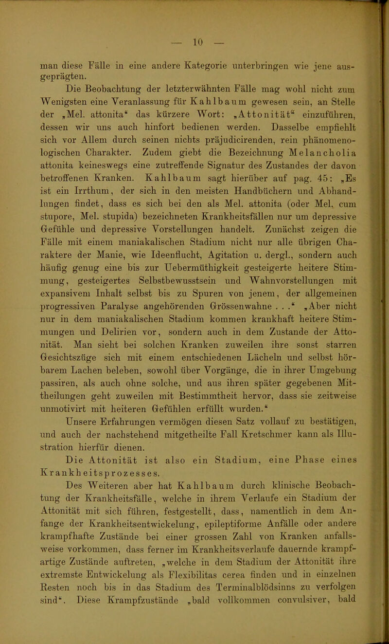 man diese Fälle in eine andere Kategorie unterbringen wie jene aus- geprägten. Die Beobachtung der letzterwähnten Fälle mag wohl nicht zum Wenigsten eine Veranlassung für Kahlbaum gewesen sein, an Stelle der „Mel. attonita“ das kürzere Wort: „Attonität“ einzuführen, dessen wir uns auch hinfort bedienen werden. Dasselbe empfiehlt sich vor Allem durch seinen nichts präjudicirenden, rein phänomeno- logischen Charakter. Zudem giebt die Bezeichnung Melancholia attonita keineswegs eine zutreffende Signatur des Zustandes der davon betroffenen Kranken. Kahlbaum sagt hierüber auf pag. 45: „Es ist ein Irrthum, der sich in den meisten Handbüchern und Abhand- lungen findet, dass es sich bei den als Mel. attonita (oder Mel. cum stupore, Mel. stupida) bezeichneten Krankheitsfällen nur um depressive Gefühle und depressive Vorstellungen handelt. Zunächst zeigen die Fälle mit einem maniakalischen Stadium nicht nur alle übrigen Cha- raktere der Manie, wie Ideenflucht, Agitation u. dergl., sondern auch häufig genug eine bis zur Uebermüthigkeit gesteigerte heitere Stim- mung, gesteigertes Selbstbewusstsein und Wahnvorstellungen mit expansivem Inhalt selbst bis zu Spuren von jenem, der allgemeinen progressiven Paralyse angehörenden Grössenwahne . . .“ „Aber nicht nur in dem maniakalischen Stadium kommen krankhaft heitere Stim- mungen und Delirien vor, sondern auch in dem Zustande der Atto- nität. Man sieht bei solchen Kranken zuweilen ihre sonst starren Gesichtszüge sich mit einem entschiedenen Lächeln und selbst hör- barem Lachen beleben, sowohl über Vorgänge, die in ihrer Umgebung passiren, als auch ohne solche, und aus ihren später gegebenen Mit- theilungen geht zuweilen mit Bestimmtheit hervor, dass sie zeitweise unraotivirt mit heiteren Gefühlen erfüllt wurden.“ Unsere Erfahrungen vermögen diesen Satz vollauf zu bestätigen, und auch der nachstehend mitgetheilte Fall Kretschmer kann als Illu- stration hierfür dienen. Die Attonität ist also ein Stadium, eine Phase eines Krankheitsprozesses. Des Weiteren aber hat Kahlbaum durch klinische Beobach- tung der Krankheitsfälle, welche in ihrem Verlaufe ein Stadium der Attonität mit sich führen, festgestellt, dass, namentlich in dem An- fänge der Krankheitsentwickelung, epileptiforme Anfälle oder andere krampfhafte Zustände bei einer grossen Zahl von Kranken anfalls- weise Vorkommen, dass ferner im Krankheitsverlaufe dauernde krampf- artige Zustände auftreten, „welche in dem Stadium der Attonität ihre extremste Entwickelung als Flexibilitas cerea finden und in einzelnen Resten noch bis in das Stadium des Terminalblödsinns zu verfolgen sind“. Diese Krampfzustände „bald vollkommen convulsiver, bald