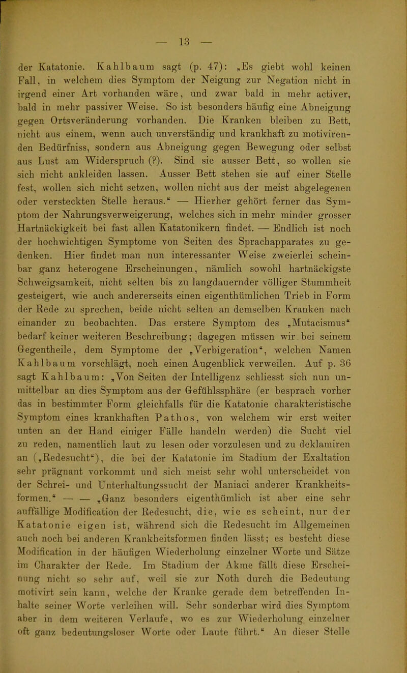 der Katatonie. Kahlbauni sagt (p. 47): ,Es giebt wobl keinen Fall, in welchem dies Symptom der Neigung zur Negation nicht in irgend einer Art vorhanden wäre, und zwar bald in mehr activer, bald in mehr passiver Weise. So ist besonders häufig eine Abneigung gegen Ortsveränderung vorhanden. Die Kranken bleiben zu Bett, nicht aus einem, wenn auch unverständig und krankhaft zu motiviren- den Bedürfniss, sondern aus Abneigung gegen Bewegung oder selbst aus Lust am Widerspruch (?). Sind sie ausser Bett, so wollen sie sich nicht ankleiden lassen. Ausser Bett stehen sie auf einer Stelle fest, wollen sich nicht setzen, wollen nicht aus der meist abgelegenen oder versteckten Stelle heraus.“ — Hierher gehört ferner das Sym- ptom der Nahrungsverweigerung, welches sich in mehr minder grosser Hartnäckigkeit bei fast allen Katatonikern findet. — Endlich ist noch der hochwichtigen Symptome von Seiten des Sprachapparates zu ge- denken. Hier findet man nun interessanter Weise zweierlei schein- bar ganz heterogene Erscheinungen, nämlich sowohl hartnäckigste Schweigsamkeit, nicht selten bis zu langdauernder völliger Stummheit gesteigert, wie auch andererseits einen eigenthümlichen Trieb in Form der Rede zu sprechen, beide nicht selten an demselben Kranken nach einander zu beobachten. Das erstere Symptom des „Mutacismus“ bedarf keiner weiteren Beschreibung; dagegen müssen wir bei seinem Gegentheile, dem Symptome der „Verbigeration“, welchen Namen Kahlbaum vorschlägt, noch einen Augenblick verweilen. Auf p. 36 sagt Kahlbaum: ,Von Seiten der Intelligenz schliesst sich nun un- mittelbar an dies Symptom aus der Gefühlssphäre (er besprach vorher das in bestimmter Form gleichfalls für die Katatonie charakteristische Symptom eines krankhaften Pathos, von welchem wir erst weiter unten an der Hand einiger Fälle handeln werden) die Sucht viel zu reden, namentlich laut zu lesen oder vorzulesen und zu deklamiren an („Redesucht“), die bei der Katatonie im Stadium der Exaltation sehr prägnant vorkommt und sich meist sehr wohl unterscheidet von der Schrei- und Unterhaltungssucht der Maniaci anderer Krankheits- formen.“ — — „Ganz besonders eigenthümlich ist aber eine sehr auffällige Modification der Redesucht, die, wie es scheint, nur der Katatonie eigen ist, während sich die Redesucht im Allgemeinen auch noch bei anderen Krankheitsformen finden lässt; es besteht diese Modification in der häufigen Wiederholung einzelner Worte und Sätze im Charakter der Rede. Im Stadium der Akme fällt diese Erschei- nung nicht so sehr auf, weil sie zur Noth durch die Bedeutung motivirt sein kann, welche der Kranke gerade dem betreffenden In- halte seiner Worte verleihen will. Sehr sonderbar wird dies Symptom aber in dem weiteren Verlaufe, wo es zur Wiederholung einzelner oft ganz bedeutungsloser Worte oder Laute führt.“ An dieser Stelle