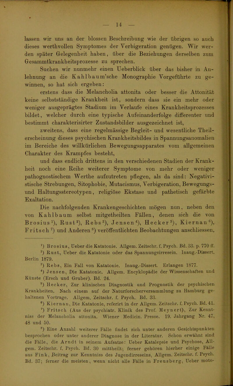 lassen wir uns an der blossen Beschreibung wie der übrigen so auch dieses werthvollen Syniptomes der Verbigeration genügen. Wir wer- den später Gelegenheit haben, über die Beziehungen derselben zum Gesanimtkrankheitsprozesse zu sprechen. Suchen wir nunmehr einen Ueberblick über das bisher in An- lehnung an die Kahlbaum’sche Monographie Vorgeführte zu ge- winnen, so hat sich ergeben: erstens dass die Melancholia attonita oder besser die Attonität keine selbstständige Krankheit ist, sondern dass sie ein mehr oder weniger ausgeprägtes Stadium im Verlaufe eines Krankheitsprozesses bildet, welcher durch eine typische Aufeinanderfolge differenter und bestimmt charakterisirter Zustandsbilder ausgezeichnet ist, zweitens, dass eine regelmässige Begleit- und wesentliche Theil- erscheinung dieses psychischen Krankheitsbildes in Spannungsanomalien im Bereiche des willkürlichen Bewegungsapparates vom allgemeinen Charakter des Krampfes besteht, und dass endlich drittens in den verschiedenen Stadien der Krank- heit noch eine Reihe weiterer Symptome von mehr oder weniger pathognostischem Werthe aufzutreten pflegen, als da sind: Negativi- stische Strebungen, Sitophobie, Mutacismus, Verbigeration, Bewegungs- und Haltungsstereotypen, religiöse Ekstase und pathetisch gefärbte Exaltation. Die nachfolgenden Krankengeschichten mögen nun, neben den von Kahlbaum selbst mitgetheilten Fällen, denen sich die von Brosius^), Rust^), Rebs®), Jensen^), Hecker®), Kiernan®), Fritsch '^) und Anderen ®) veröffentlichten Beobachtungen anschliessen, Brosius, Ueber die Katatonie. Allgem. Zeitschr. f. Psych. Bd. 33. p. 770 ff. Rust, lieber die Katatonie oder das Spannungsirresein. Inaug.-Dissert. Berlin 1879. Rebs, Ein Fall von Katatonie. Inaug.-Dissert. Erlangen 1877. ■*1 Jensen, Die Katatonie. Allgem. Encyldopädie der Wissenschaften und Künste (Erscli und Gruber). Bd. 24. Hecker, Zur klinischen Diagnostik und Prognostik der psychischen Krankheiten. Nach einem auf der Naturforscherversammlung zu Hamburg ge- haltenen Vortrage. Allgem. Zeitschr. f. Psych. Bd. 33. ®) Kiernan, Die Katatonie, referirt in der Allgem. Zeitschr. f. Psych. Bd. 41. ’) Fritsch (Aus der psychiatr. Klinik des Prof. Meynert), Zur Kennt- niss der Melancholia attonita. Wiener Medicin. Presse. 19. Jahrgang Nr. 47, 48 und 50. Eine Anzahl weiterer Fälle findet sich unter anderen Gesichtspunkten besprochen oder unter anderer Diagnose in der Literatur. Schon erwähnt sind die Fälle, die Arndt in seinem Aufsatze: Ueber Katalepsie und Psychose, All- gem. Zeitschr. f. Psych. Bd. 30 mittheilt; ferner gehören hierher einige Fälle aus Fink, Beitrag zur Kenntniss des Jugendirreseins, Allgem. Zeitschr. f. Psych. Bd. 37; ferner die meisten, wenn nicht alle Fälle in Freusberg, Ueber moto-