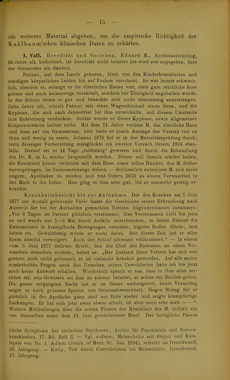 ein weiteres Material abgeben, um die empirische Richtigkeit der Kahlbaum’schen klinischen Daten zu erhärten. I. Fall. Heredität und Vorleben. Eduard M., Apothekerlehrling, 20 Jahre alt, katholisch, ist hereditär nicht belastet (es wird nur angegeben, dass der Grossvater ein Säufer). Patient, auf dem Lande geboren, blieb von den Kinderkrankheiten und sonstigen körperlichen Leiden bis auf Pocken verschont. Er war immer schwäch- lich, obschon er, solange er im elterlichen Hause war, stets gute reichliche Kost genoss und auch keineswegs verzärtelt, sondern zur Thätigkeit angehalten wurde. In der Schule lernte er gut und brauchte sich nicht übermässig anzustrengen. Zehn Jahre alt, erhielt Patient mit einer Wagendeichsel einen Stoss, und die Kyphose, die sich nach Jahresfrist bei ihm entwickelte, soll diesem Umstande ihre Entstehung verdanken. Soldat wurde er dieser Kyphose, sowie allgemeiner Körperschwäche halber nicht. Mit dem 11. Jahre verliess M. das elterliche Haus und kam auf ein Gymnasium; hier hatte er (nach Aussage des Vaters) viel zu thun und wenig zu essen. Johanni 1875 fiel er in der Maturitätsprüfung durch; trotz tleissiger Vorbereitung missglückte ein zweiter Versuch Ostern 1876 eben- falls. Darauf sei er 14 Tage „tiefsinnig“ gewesen und durch die Behandlung des Dr. K. in L. wieder hergestellt worden. Dieser soll damals erklärt haben, die Krankheit könne vielleicht mit dem Bisse eines tollen Hundes, den M. früher davongetragen, im Zusammenhänge stehen. — Schliesslich entschloss M. sich nicht ungern, Apotheker zu werden und trat Ostern 1876 zu einem Verwandten in der Mark in die Lehre. Hier ging es ihm sehr gut, bis er nunmehr geistig er- krankte. Krankheitsbericht bis zur Aufnahme. Der den Kranken am 7. Juni 1877 zur Anstalt geleitende Vater fasste die Geschichte seiner Erkrankung nach Ausweis der bei der Aufnahme gemachten Notizen folgendermassen zusammen: „Vor 8 Tagen ist Patient plötzlich verstummt; dies Verstummen hielt bis jetzt an und wurde nur 5—6 Mal durch Anfälle unterbrochen, in denen Patient die Extremitäten in krampfhafte Bewegungen versetzte, bigotte Reden führte, laut betete etc. Gewaltthätig wurde er nicht dabei. Seit dieser Zeit hat er alles Essen absolut verweigert. Auch der Schlaf schwand vollkommen.“ — In einem vom 3. Juni 1877 datirten Briefe, den der Chef des Patienten an einen Ver- wandten desselben richtete, heisst es: „Der Zustand Ihres Vetters hat sich seit gestern noch nicht gebessert, er ist vielmehr kränker geworden. Auf alle meine wiederholten Fragen nach den Ursachen seines Unwohlseins habe ich bis jetzt noch keine Antwort erhalten. Wiederholt sprach er aus, dass in ihm alles zer- rüttet sei, sein Gewissen sei ihm zu schwer belastet, er müsse zur Beichte gehen. Die ganze vergangene Nacht hat er im Hause umhergeirrt; heute Vormittag zeigte er noch grössere Spuren von Geistesabwesenheit. Gegen Mittag fiel er plötzlich in der Apotheke ganz steif zur Erde nieder und zeigte krampfartige Zuckungen. Er hat sich jetzt zwar etwas erholt, ist aber noch sehr matt “. Weitere Mittheilungen über die ersten Phasen der Krankheit des M. enthält ein von demselben unter dem 19. Juni geschriebener Brief. Der bezügliche Passus rische Symptome bei einfachen Psychosen, Archiv für Psychiatrie und Nerven- krankheiten. 17. Bd. Heft 3. — Vgl. sodann: Melancliolie mit Stupor und Kata- lepsie von Dr. J. Adam (Journ. of Ment. Sc. Jan. 1884), referirt im Irrenfreund, 26. Jahrgang; — Kelp, Tod durch Convulsionen bei Melancholie, Irrenfreund, 17. Jahrgang.
