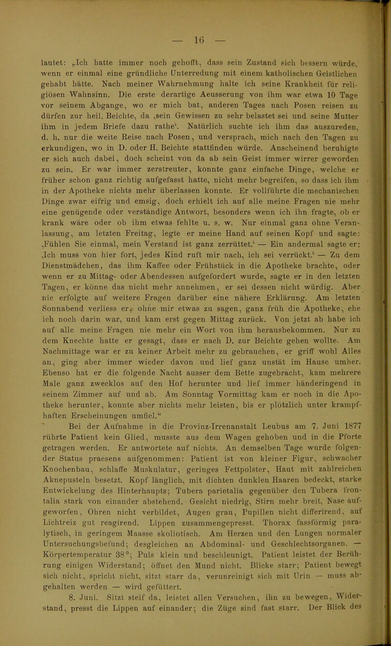 lautet: „Ich hatte immer noch gehofft, dass sein Zustand sich bessern würde, wenn er einmal eine gründliche Unterredung mit einem katholischen Geistlichen gehabt hätte. Nach meiner Wahrnehmung halte ich seine Krankheit für reli- giösen Wahnsinn. Die erste derartige Aeusserung von ihm war etwa 10 Tage vor seinem Abgänge, wo er mich bat, anderen Tages nach Posen reisen zu dürfen zur heil. Beichte, da ,sein Gewissen zu sehr belastet sei und seine Mutter ihm in jedem Briefe dazu rathe*'. Natürlich suchte ich ihm das auszureden, d. h. nur die weite Reise nach Posen, und versprach, mich nach den Tagen zu erkundigen, wo in D. oder H. Beichte stattfinden würde. Anscheinend beruhigte er sich auch dabei, doch scheint von da ab sein Geist immer wirrer geworden zu sein. Er war immer zerstreuter, konnte ganz einfache Dinge, welche er früher schon ganz richtig aufgefasst hatte, nicht mehr begreifen, so dass ich ihm in der Apotheke nichts mehr überlassen konnte. Er vollführte die mechanischen Dinge zwar eifrig und emsig, doch erhielt ich auf alle meine Fragen nie mehr eine genügende oder verständige Antwort, besonders wenn ich ihn fragte, ob er krank wäre oder ob ihm etwas fehlte u. s. w. Nur einmal ganz ohne Veran- lassung, am letzten Freitag, legte er meine Hand auf seinen Kopf und sagte: ,Fühlen Sie einmal, mein Verstand ist ganz zerrüttet.'’ — Ein andermal sagte er: ,Ich muss von hier fort, jedes Kind ruft mir nach, ich sei verrückt.^ — Zu dem Dienstmädchen, das ihm Kaffee oder Frühstück in die Apotheke brachte, oder wenn er zu Mittag- oder Abendessen aufgefordert wurde, sagte er in den letzten Tagen, er könne das nicht mehr annehmen, er sei dessen nicht würdig. Aber nie erfolgte auf weitere Fragen darüber eine nähere Erklärung. Am letzten Sonnabend verliess er, ohne mir etwas zu sagen, ganz früh die Apotheke, ehe ich noch darin war, und kam erst gegen Mittag zurück. Von jetzt ab habe ich auf alle meine Fragen nie mehr ein Wort von ihm lierausbekommen. Nur zu dem Knechte hatte er gesagt, dass er nach D. zur Beichte gehen wollte. Am Nachmittage war er zu keiner Arbeit mehr zu gebrauchen, er griff wohl Alles an, ging aber immer wieder davon und lief ganz unstät im Hause umher. Ebenso hat er die folgende Nacht ausser dem Bette zugebracht, kam mehrere Male ganz zwecklos auf den Hof herunter und lief immer händeringend in seinem Zimmer auf und ab. Am Sonntag Vormittag kam er noch in die Apo- theke herunter, konnte aber nichts mehr leisten, bis er plötzlich unter krampf- haften Erscheinungen umfiel.“ Bei der Aufnahme in die Provinz-Irrenanstalt Leubus am 7. Juni 1877 rührte Patient kein Glied, musste aus dem Wagen gehoben und in die Pforte getragen werden. Er antwortete auf nichts. An demselben Tage wurde folgen- der Status praesens aufgenommen: Patient ist von kleiner Figur, schwacher Knochenbau, schlaffe Muskulatur, geringes Fettpolster, Haut mit zahlreichen Aknepusteln besetzt. Kopf länglich, mit dichten dunklen Haaren bedeckt, starke Entwickelung des Hinterhaupts; Tubera parietalia gegenüber den Tubera fron- talia stark von einander abstehend. Gesicht niedrig, Stirn mehr breit, Nase auf- geworfen, Ohren nicht verbildet, Augen grau, Pupillen nicht differirend, auf Lichtreiz gut reagirend. Lippen zusammengepresst. Thorax fassförmig para- lytisch, in geringem Maasse skoliotisch. Am Herzen iind den Lungen normaler Untersuchungsbefund; desgleichen an Abdominal- und Geschlechtsorganen. — Körpertemperatur 38“; Puls klein und beschleunigt. Patient leistet der Berüh- rung einigen Widerstand; öffnet den Mund nicht. Blicke starr; Patient bewegt sich nicht, spricht nicht, sitzt starr da, verunreinigt sich mit Urin — muss ab- gehalten werden — wird gefüttert. 8. Juni. Sitzt steif da, leistet allen Versuchen, ihn zu bewegen, Wider- stand, presst die Lippen auf einander; die Züge sind fast starr. Der Blick des