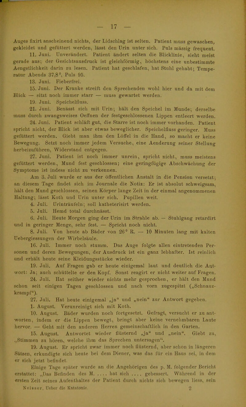 Auges fixirt anscheinend nichts, der Lidschlag ist selten. Patient muss gewaschen, gekleidet und gefüttert werden, lässt den Urin unter sich. Puls massig frequent. 11. Juni. Unverändert. Patient ändert selten die Blicklinie, sieht meist gerade aus; der Gesichtsausdruck ist gleichförmig, höchstens eine unbestimmte Aengstlichkeit darin zu lesen. Patient hat geschlafen, hat Stuhl gehabt; Tempe- ratur Abends 37,8®, Puls 95. 13. Juni. Fieberfrei. 15. Juni. Der Kranke streift den Sprechenden wohl hier und da mit dem Blick — sitzt noch immer starr — muss gewartet werden. 19. Juni. Speichellluss. 21. Juni. Benässt sich mit Urin; hält den Speichel im Munde; derselbe muss durch zwangsweises Oeffnen der festgeschlossenen Lippen entleert werden. 24. Juni. Patient schläft gut, die Starre ist noch immer vorhanden. Patient spricht nicht, der Blick ist aber etwas beweglicher. Speichelfluss geringer. Muss gefüttert werden, Giebt man ihm den Löffel in die Hand, so macht er keine Bewegung. Setzt noch immer jedem Versuche, eine Aenderung seiner Stellung herbeizuführen. Widerstand entgegen. 27. Juni. Patient ist noch immer unrein, spricht nicht, muss meistens gefüttert werden, Mund fest geschlossen; eine geringfügige Abschwächung der Symptome ist indess nicht zu verkennen. Am 3. Juli wurde er aus der öffentlichen Anstalt in die Pension versetzt; an diesem Tage findet sich im Journale die Notiz: Er ist absolut schweigsam, hält den Mund geschlossen, seinen Körper lange Zeit in der einmal angenommenen Haltung; lässt Koth und Urin unter sich. Pupillen weit. 4. Juli. Urinträufeln; soll katheterisirt werden. 5. Juli. Hemd total durchnässt. 6. Juli. Heute Morgen ging der Urin im Strahle ab. — Stuhlgang retardirt und in geringer Menge, sehr fest. — Spricht noch nicht. 8. Juli. Von heute ab Bäder von 26® R. — 10 Minuten lang mit kalten Uebergiessungen der Wirbelsäule. 16. Juli. Immer noch stumm. Das Auge folgte allen eintretenden Per- sonen und deren Bewegungen, der Ausdruck ist ein ganz lebhafter. Ist reinlich und erhält heute seine Kleidungsstücke wieder. 19. Juli. Auf Fragen gab er heute einigemal laut und deutlich die Ant- wort: Ja; auch schüttelte er den Kopf. Sonst reagirt er nicht weiter auf Fragen. 24. Juli. Hat seither wieder nichts mehr gesprochen, er hält den Mund schon seit einigen Tagen geschlossen und nach vorn zugespitzt („Schnauz- krampf“). 27. Juli. Hat heute einigemal „ja“ und „nein“ zur Antwort gegeben. 1. August. Verunreinigt sich mit Koth. 10. August. Bäder wurden noch fortgesetzt. Gefragt, versucht er zu ant- worten, indem er die Lippen bewegt, bringt aber keine vernehmbaren Laute hervor. — Geht mit den anderen Herren gemeinschaftlich in den Garten. 15. August. Antwortet wieder flüsternd „ja“ und „nein“. Giebt zu, „Stimmen zu hören, welche ihm das Sprechen untersagen^S 19. August. Er spricht zwar immer noch flüsternd, aber schon in längeren Sätzen, erkundigte sich heute bei dem Diener, was das für ein Haus sei, in dem er sich jetzt befindet. Einige Tage später wurde an die Angehörigen des p. M. folgender Bericht erstattet: „Das Befinden des M hat sich .... gebessert. Während in der ersten Zeit seines Aufenthaltes der Patient durch nichts sich bewegen Hess, sein Neisaor, lieber die Katatonie. 2