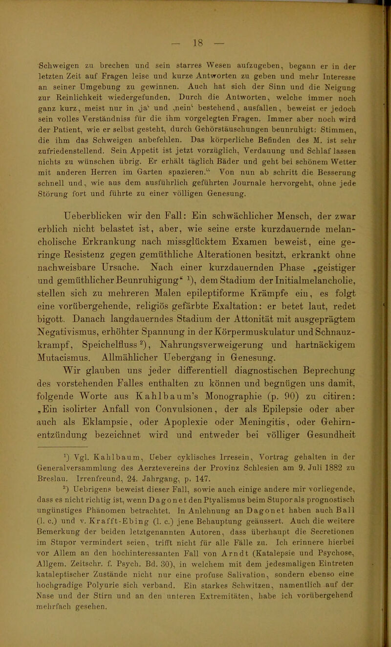 Schweigen zu brechen und sein starres Wesen aul’zugeben, begann er in der letzten Zeit auf Fragen leise und kurze Antworten zu geben und mehr Interesse an seiner Umgebung zu gewinnen. Auch hat sich der Sinn und die Neigung zur Reinlichkeit wiedergefunden. Durch die Antworten, welche immer noch ganz kurz, meist nur in ja'' und ,nein^ bestehend, ausfallen, beweist er jedoch sein volles Verständniss für die ihm vorgelegten Fragen. Immer aber noch wird der Patient, wie er selbst gesteht, durch Gehörstäuschungen beunruhigt: Stimmen, die ihm das Schweigen anbefehlen. Das körperliche Befinden des M. ist sehr zufriedenstellend. Sein Appetit ist jetzt vorzüglich, Verdauung und Schlaf lassen nichts zu wünschen übrig. Er erhält täglich Bäder und geht bei schönem Wetter mit anderen Herren im Garten spazieren.“ Von nun ab schritt die Besserung schnell und, wie aus dem ausführlich geführten Journale hervorgeht, ohne jede Störung fort und führte zu einer völligen Genesung. Ueberblicken wir den Fall: Ein schwächlicher Mensch, der zwar erblich nicht belastet ist, aber, wie seine erste kurzdauernde melan- cholische Erkrankung nach missglücktem Examen beweist, eine ge- ringe Resistenz gegen gemüthliche Alterationen besitzt, erkrankt ohne nachweisbare Ursache. Nach einer kurzdauernden Phase „geistiger und gemüthlieher Beunruhigung“ ^), dem Stadium der Initialmelancholie, stellen sich zu mehreren Malen epileptiforme Krämpfe ein, es folgt eine vorübergehende, religiös gefärbte Exaltation: er betet laut, redet bigott. Danach langdauerndes Stadium der Attonität mit ausgeprägtem Negativismus, erhöhter Spannung in der Körpermuskulatur und Schnauz- krampf, Speichelfluss^), Nahrungsverweigerung und hartnäckigem Mutacismus. Allmählicher Uebergang in Genesung. Wir glauben uns jeder differentiell diagnostischen Beprechung des vorstehenden Falles enthalten zu können und begnügen uns damit, folgende Worte aus Kahlbaum’s Monographie (p. 00) zu citiren: „Ein isolirter Anfall von Convulsionen, der als Epilepsie oder aber auch als Eklampsie, oder Apoplexie oder Meningitis, oder Gehirn- entzündung bezeichnet wird und entweder bei völliger Gesundheit ') Vgl. Kahl bäum, Ueber cyklisches Irresein, Vortrag gehalten in der Generalversammlung des Aerztevereins der Provinz Schlesien am 9. Juli 1882 zu Breslau. Irrenfreund, 24. Jahrgang, p. 147. üebrigen.« beweist dieser Fall, sowie auch einige andere mir vorliegende, dass es nicht richtig ist, wenn Dagon et den Ptyalismus beim Stupor als prognostisch ungünstiges Phänomen betrachtet. In Anlehnung an Dagonet haben auch Ball (1. c.) und v. Krafft-Ebing (1. c.) jene Behauptung geäussert. Auch die weitere Bemerkung der beiden letztgenannten Autoren, dass überhaupt die Secretionen im Stupor vermindert seien, trifft nicht für alle Fälle zu. Ich erinnere hierbei vor Allem an den hochinteressanten Fall von Arndt (Katalepsie und Psychose, Allgem. Zeitschr. f. Psych. Bd. 30), in welchem mit dem jedesmaligen Eintreten kataleptischer Zustände nicht nur eine profuse Salivalion, sondern ebenso eine hochgradige Polyurie sich verband. Ein starkes Schwitzen, namentlich auf der Nase und der Stirn und an den unteren Extremitäten, habe ich vorübergehend mehrfach gesehen.