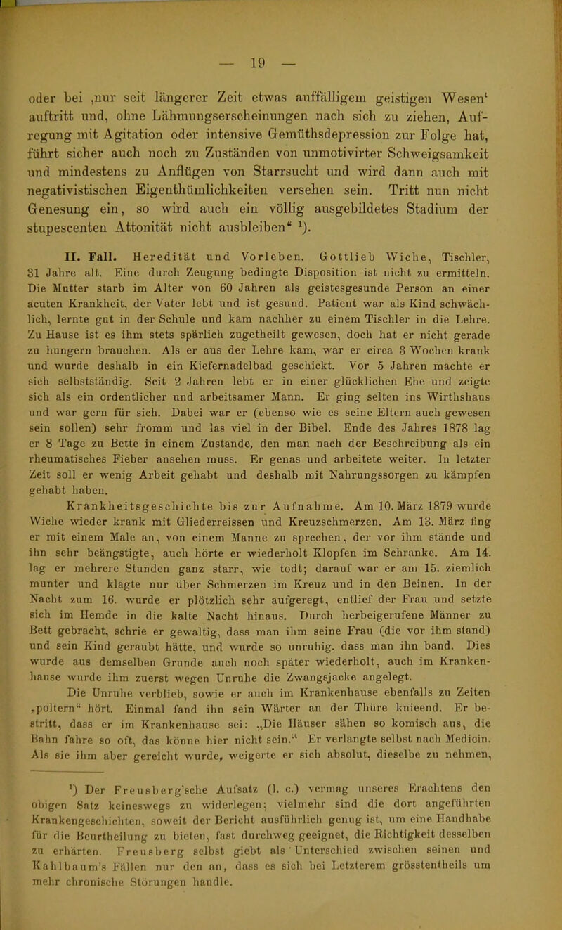 1 — 19 — oder bei ,nur seit längerer Zeit etwas auffälligem geistigen Wesen‘ auftritt und, ohne Lähmungserscheinungen nach sich zu ziehen, Auf- regung mit Agitation oder intensive Gemüthsdepression zur Folge hat, führt sicher auch noch zu Zuständen von unmotivirter Schweigsamkeit und mindestens zu Anflügen von Starrsucht und wird dann auch mit negativistischen Eigenthümlichkeiten versehen sein. Tritt nun nicht Genesung ein, so wird auch ein völlig ausgebildetes Stadium der stupescenten Attonität nicht ausbleiben“ ^). II. Fall. Heredität und Vorleben. Gottlieb Wiche, Tischler, 31 Jahre alt. Eine durch Zeugung bedingte Disposition ist nicht zu ermitteln. Die Mutter starb im Alter von 60 Jahren als geistesgesunde Person an einer acuten Krankheit, der Vater lebt und ist gesund. Patient war als Kind schwäch- lich, lernte gut in der Schule und kam nachher zu einem Tischler in die Lehre. Zu Hause ist es ihm stets spärlich zugetheilt gewesen, doch hat er nicht gerade zu hungern brauchen. Als er aus der Lehre kam, war er circa 3 Wochen krank und wurde deshalb in ein Kiefernadelbad geschickt. Vor 5 Jahren machte er sich selbstständig. Seit 2 Jahren lebt er in einer glücklichen Ehe und zeigte sich als ein ordentlicher und arbeitsamer Mann. Er ging selten ins Wirthshaus und war gern für sich. Dabei war er (ebenso wie es seine Eltern auch gewesen sein sollen) sehr fi-omm und las viel in der Bibel. Ende des Jahres 1878 lag er 8 Tage zu Bette in einem Zustande, den man nach der Beschreibung als ein rheumatisches Fieber ansehen muss. Er genas und arbeitete weiter, ln letzter Zeit soll er wenig Arbeit gehabt und deshalb mit Nahrungssorgen zu kämpfen gehabt haben. Krankheitsgeschichte bis zur Aufnahme. Am 10. März 1879 wurde Wiche wieder krank mit Gliederreissen und Kreuzschmerzen. Am 13. März fing er mit einem Male an, von einem Manne zu sprechen, der vor ihm stände und ihn sehr beängstigte, auch hörte er wiederholt Klopfen im Schranke. Am 14. lag er mehrere Stunden ganz starr, wie todt; darauf war er am 15. ziemlich munter und klagte nur über Schmerzen im Kreuz und in den Beinen. In der Nacht zum 16. wurde er plötzlich sehr aufgeregt, entlief der Frau und setzte sich im Hemde in die kalte Nacht hinaus. Durch herbeigerufene Männer zu Bett gebracht, schrie er gewaltig, dass man ihm seine Frau (die vor ihm stand) und sein Kind geraubt hätte, und wurde so unruhig, dass man ihn band. Dies wurde aus demselben Grunde auch noch später wiederholt, auch im Kranken- hause wurde ihm zuerst wegen Unruhe die Zwangsjacke angelegt. Die Unruhe verblieb, sowie er auch im Krankenhause ebenfalls zu Zeiten ,poltern“ hört. Einmal fand ihn sein Wärter an der Thüre knieend. Er be- stritt, dass er im Krankenhause sei: „Die Häuser sähen so komisch aus, die Bahn fahre so oft, das könne hier nicht sein.“ Er verlangte selbst nach Medicin. Als sie ihm aber gereicht wurde, weigerte er sich absolut, dieselbe zu nehmen. ’) Der Freusberg’sche Aufsatz (1. c.) vermag unseres Erachtens den obigen Satz keineswegs zu widerlegen; vielmehr sind die dort angeführten Krankengeschichten, soweit der Bericht ausführlich genug ist, um eine Handhabe für die Beurtheilung zu bieten, fast durchweg geeignet, die Richtigkeit desselben zu erhärten. Freusberg selbst giebt als' Unterschied zwischen seinen und Kahlbaum’s Fällen nur den an, dass es sich bei Letzterem grösstentheils um mehr chronische Störungen handle.