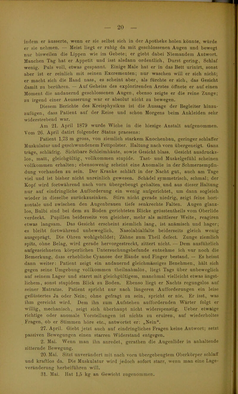 indem er äusserte, wenn er sie selbst sich in der Apotheke holen könnte, würde er sie nehmen. — Meist liegt er ruhig da mit geschlossenen Augen und bewegt nur bisweilen die Lippen wie im Gebete; er giebt dabei Niemandem Antwort. Manchen Tag hat er Appetit und isst alsdann ordentlich, Durst gering, Schlaf wenig. Puls voll, etwas gespannt. Einige Male hat er in das Bett urinirt, sonst aber ist er reinlich mit seinen Excrementen; nur waschen will er sich nicht; er macht sich die Hand nass, es scheint aber, als fürchte er sich, das Gesicht damit zu berühren. — Auf Geheiss des explorirenden Arztes öffnete er auf einen Moment die andauernd geschlossenen Augen, ebenso zeigte er die reine Zunge; zu irgend einer Aeusserung war er absolut nicht zu bewegen. Diesem Berichte des Kreisphysikus ist die Aussage der Begleiter hinzu- zufügen, dass Patient auf der Reise und schon Morgens beim Ankleiden sehr widerstrebend war. Am 21. April 1879 wurde Wiche in die hiesige Anstalt aufgenommen. Vom 26. April datirt folgender Status praesens: Patient 1,73 m gross, von ziemlich starkem Knochenbau, geringer schlaffer Muskulatur und geschwundenem Fettpolster. Haltung nach vorn übergeneigt. Ganz träge, schläfi’ig. Sichtbare Schleimhäute, sowie Gesicht blass. Gesicht ausdrucks- los, matt, gleichgültig, vollkommen stupide. Tast- und Muskelgefühl scheinen vollkommen erhalten; ebensowenig scheint eine Anomalie in der Schmerzempfin- dung vorhanden zu sein. Der Kranke schläft in der Nacht gut, auch am Tage viel und ist bisher nicht unreinlich gewesen. Schädel symmetrisch, schmal; der Kopf wird fortwährend nach vorn übergebeugt gehalteu, und aus dieser Haltung nur auf eindringliche Aufforderung ein wenig aufgerichtet, um dann sogleich wieder in dieselbe zurückzusinken. Stirn nicht gerade niedrig, zeigt feine hori- zontale und zwischen den Augenbrauen tiefe senkrechte Falten. Augen glanz- los, Bulbi sind bei dem zu Boden gerichteten Blicke grösstentheils vom Oberlide verdeckt. Pupillen beiderseits von gleicher, mehr als mittlerer Weite, reagiren etwas langsam. Das Gesicht erscheint ziemlich lang, ist anämisch und hager; es bleibt fortwährend unbeweglich. Nasolabialfalte beiderseits gleich wenig ausgeprägt. Die Ohren wohlgebildet; Zähne zum Theil defect. Zunge ziemlich spitz, ohne Belag, wird gerade hervorgestreckt, zittert nicht. — Dem ausführlich aufgezeichneten körperlichen Untersuchungsbefunde entnehme ich nur noch die Bemerkung, dass erhebliche Cyanose der Hände und Finger bestand. — Es heisst dann weiter; Patient zeigt ein andauernd gleichmässiges Benehmen, hält sich gegen seine Umgebung vollkommen theilnahmlös, liegt Tags über unbeweglich auf seinem Lager und starrt mit gleichgültigem, manchmal vielleicht etwas ängst- lichem, sonst stupidem Blick zu Boden. Ebenso liegt er Nachts regungslos auf seiner Matratze. Patient spricht nur nach längeren Aufforderungen ein leise geflüstertes Ja oder Nein; ohne gefragt zu sein, spricht er nie. Er isst, was ihm gereicht wird. Dem ihn zum Aufstehen auffordernden Wärter folgt er willig, mechanisch, zeigt sich überhaupt nicht widerspenstig. Ueber etwaige richtige oder anomale Vorstellungen ist nichts zu eruiren, auf wiederholtes Fragen, ob er Stimmen höre etc., antwortet er: „Nein“. 27. April. Giebt jetzt auch auf eindringliches Fragen keine Antwort; setzt passiven Bewegungen einen starren Widerstand entgegen. 2. Mai. Wenn man ihn anredet, gerathen die Augenlider in anhaltende zitternde Bewegung. 20. Mai. Sitzt unverändert mit nach vorn übergebeugtem Oberkörper schlaff und kraftlos da. Die Muskulatur wird jedoch sofort starr, wenn man eine Lage- veränderung herbeiführen will. 31. Mai. Hat 1,5 kg an Gewicht zugenommen.