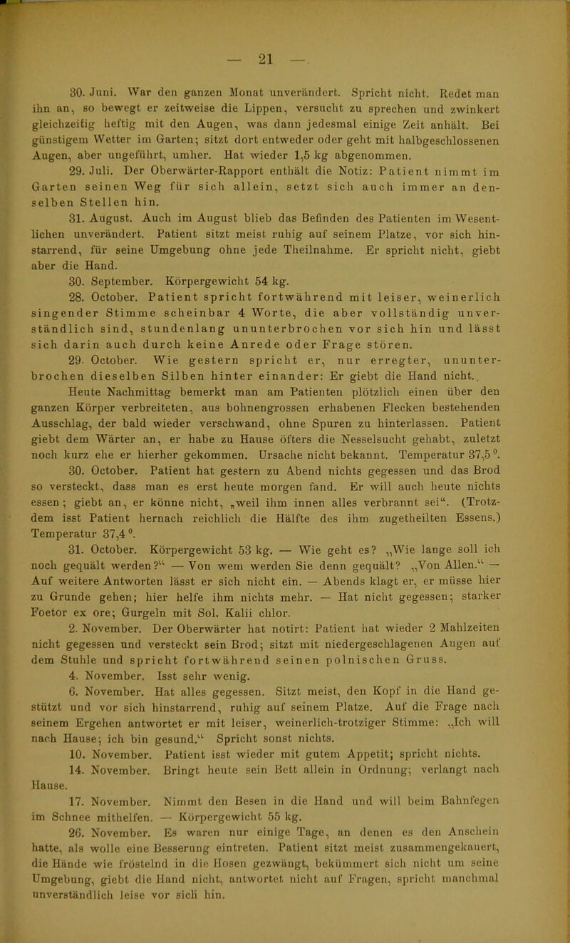 30. Juni. War den ganzen Monat unverändert. Spricht nicht. Redet man ihn an, eo bewegt er zeitweise die Lippen, versucht zu sprechen und zwinkert gleichzeitig heftig mit den Augen, was dann jedesmal einige Zeit anhält. Bei günstigem Wetter im Garten; sitzt dort entweder oder geht mit halbgeschlossenen Augen, aber ungeluhrt, umher. Hat wieder 1,5 kg abgenommen. 29. Juli. Der Oberwärter-Rapport enthält die Notiz: Patient nimmt im Garten seinen Weg für sich allein, setzt sich auch immer an den- selben Stellen hin. 31. August. Auch im August blieb das Befinden des Patienten im Wesent- lichen unverändert. Patient sitzt meist ruhig auf seinem Platze, vor sich hin- starrend, für seine Umgebung ohne jede Theilnahme. Er spricht nicht, giebt aber die Hand. 30. September. Körpergewicht 54 kg. 28. October. Patient spricht fortwährend mit leiser, weinerlich singender Stimme scheinbar 4 Worte, die aber vollständig unver- ständlich sind, stundenlang ununterbrochen vor sich hin und lässt sich darin auch durch keine Anrede oder Frage stören. 29- October. Wie gestern spricht er, nur erregter, ununter- brochen dieselben Silben hinter einander: Er giebt die Hand nicht.. Heute Nachmittag bemerkt man am Patienten plötzlich einen über den ganzen Körper verbreiteten, aus bohnengrossen erhabenen Flecken bestehenden Ausschlag, der bald wieder verschwand, ohne Spuren zu hinterlassen. Patient giebt dem Wärter an, er habe zu Hause öfters die Nesselsucht gehabt, zuletzt noch kurz ehe er hierher gekommen. Ursache nicht bekannt. Temperatur 37,5 ®. 30. October. Patient hat gestern zu A.bend nichts gegessen und das Brod so versteckt, dass man es erst heute morgen fand. Er will auch heute nichts essen; giebt an, er könne nicht, „weil ihm innen alles verbrannt sei“. (Trotz- dem isst Patient hernach reichlich die Hälfte des ihm zugetheilten Essens.) Temperatur 37,4®. 31. October. Körpergewicht 53 kg. — Wie geht es? „Wie lange soll ich noch gequält werden?“ — Von wem werden Sie denn gequält? „Von Allen.“ — Auf weitere Antworten lässt er sich nicht ein. — Abends klagt er, er müsse hier zu Grunde gehen; hier helfe ihm nichts mehr. — Hat nicht gegessen; starker Foetor ex ore; Gurgeln mit Sol. Kalii chlor. 2. November. Der Oberwärter hat notirt: Patient hat wieder 2 Mahlzeiten nicht gegessen und versteckt sein Brod; sitzt mit niedergeschlagenen Augen auf dem Stuhle und spricht fortwährend seinen polnischen Gruss. 4. November. Isst sehr wenig. 6. November. Hat alles gegessen. Sitzt meist, den Kopf in die Hand ge- stützt und vor sich hinstarrend, ruhig auf seinem Platze. Auf die Frage nach seinem Ergehen antwortet er mit leiser, weinerlich-trotziger Stimme: „Ich will nach Hause; ich bin gesund.“ Spricht sonst nichts. 10. November. Patient isst wieder mit gutem Appetit; spricht nichts. 14. November. Bringt heute sein Bett allein in Ordnung; verlangt nach Hause. 17. November. Nimmt den Besen in die Hand und will beim Bahnfegen im Schnee mithelfen. — Körpergewicht 55 kg, 26. November. Es waren nur einige Tage, an denen es den Anschein hatte, als wolle eine Besserung eintreten. Patient sitzt meist zusammengekauert, die Hände wie fröstelnd in die Hosen gezwängt, bekümmert sich nicht um seine Umgebung, giebt die Hand nicht, antwortet nicht auf Fragen, spricht manchmal unverständlich leise vor sich hin.