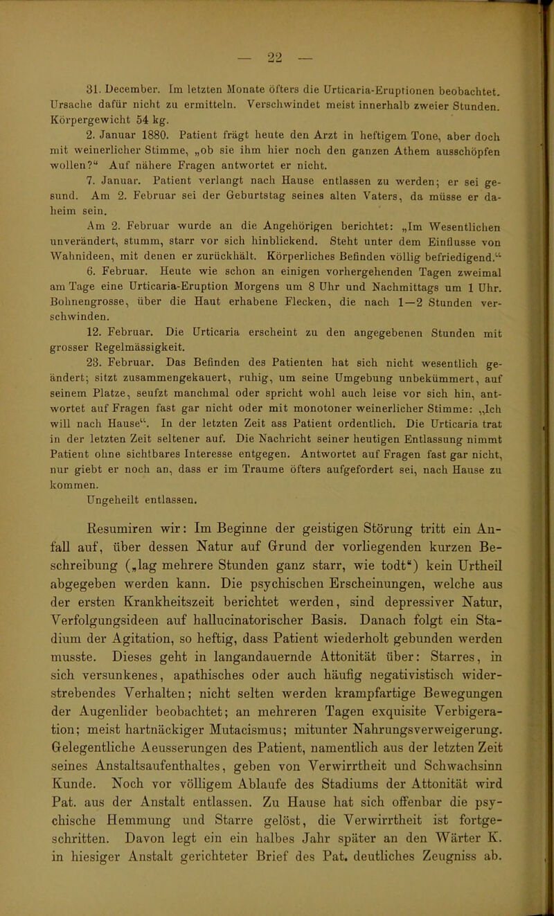 31. December. Im letzten Monate öfters die Urticaria-Eruptionen beobachtet. Ursache dafür nicht zu ermitteln. Verschwindet meist innerhalb zweier Stunden. Körpergewicht 54 kg. 2. Januar 1880. Patient fragt heute den Arzt in heftigem Tone, aber doch mit weinerlicher Stimme, „ob sie ihm hier noch den ganzen Athem ausschöpfen wollen?“ Auf nähere Fragen antwortet er nicht. 7. Januar. Patient verlangt nach Hause entlassen zu werden; er sei ge- sund. Am 2. Februar sei der Geburtstag seines alten Vaters, da müsse er da- heim sein. Am 2. Februar wurde an die Angehörigen berichtet: „Im Wesentlichen unverändert, stumm, starr vor sich hinblickend. Steht unter dem Einflüsse von Wahnideen, mit denen er zurückhält. Körperliches Befinden völlig befriedigend.''^ 6. Februar. Heute wie schon an einigen vorhergehenden Tagen zweimal am Tage eine Urticaria-Eruption Morgens um 8 Uhr und Nachmittags um 1 Uhr. Bohnengrosse, über die Haut erhabene Flecken, die nach 1—2 Stunden ver- schwinden. 12. Februar. Die Urticaria erscheint zu den angegebenen Stunden mit grosser Regelmässigkeit. 23. Februar. Das Befinden des Patienten hat sich nicht wesentlich ge- ändert; sitzt zusammengekauert, ruhig, um seine Umgebung unbekümmert, auf seinem Platze, seufzt manchmal oder spricht wohl auch leise vor sich hin, ant- wortet auf Fragen fast gar nicht oder mit monotoner weinerlicher Stimme: „Ich will nach Hause“. In der letzten Zeit ass Patient ordentlich. Die Urticaria trat in der letzten Zeit seltener auf. Die Nachricht seiner heutigen Entlassung nimmt Patient ohne sichtbares Interesse entgegen. Antwortet auf Fragen fast gar nicht, nur giebt er noch an, dass er im Traume öfters aufgefordert sei, nach Hause zu kommen. Ungeheilt entlassen. Resumiren wir: Im Beginne der geistigen Störung tritt ein An- fall auf, über dessen Natur auf Grund der vorliegenden kurzen Be- schreibung („lag mehrere Stunden ganz starr, wie todt“) kein ürtheil abgegeben werden kann. Die psychischen Erscheinungen, welche aus der ersten Krankheitszeit berichtet werden, sind depressiver Natur, Verfolgungsideen auf hallucinatorischer Basis. Danach folgt ein Sta- dium der Agitation, so heftig, dass Patient wiederholt gebunden werden musste. Dieses geht in langandauernde Attonität über: Starres, in sich versunkenes, apathisches oder auch häufig negativistisch wider- strebendes Verhalten; nicht selten werden krampfartige Bewegungen der Augenlider beobachtet; an mehreren Tagen exquisite Verbigera- tion; meist hartnäckiger Mutacismus; mitunter Nahrungsverweigerung. Gelegentliche Aeusserungen des Patient, namentlich aus der letzten Zeit seines Anstaltsaufenthaltes, geben von Verwirrtheit und Schwachsinn Kunde. Noch vor völligem Ablaufe des Stadiums der Attonität wird Pat. aus der Anstalt entlassen. Zu Hause hat sich offenbar die psy- chische Hemmung und Starre gelöst, die Verwirrtheit ist fortge- schritten. Davon legt ein ein halbes Jahr später an den Wärter K. in hiesiger Anstalt gerichteter Brief des Pat. deutliches Zeugniss ab.