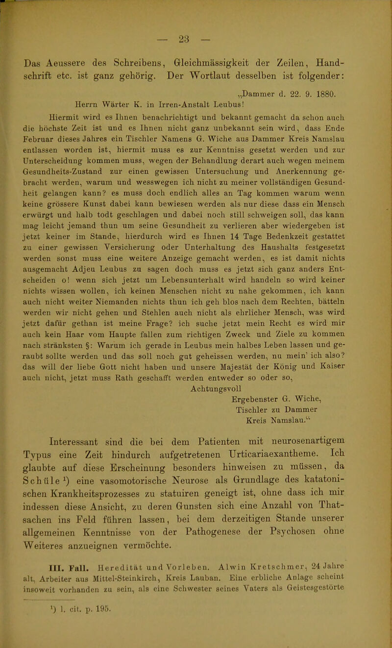 Das Aeussere des Schreibens, Gleichmässigkeit der Zeilen, Hand- schrift etc. ist ganz gehörig. Der Wortlaut desselben ist folgender: „Dämmer d. 22. 9. 1880. Herrn Wärter K. in Irren-Anstalt Leubus! Hiermit wird es Ihnen benachrichtigt und bekannt gemacht da schon auch die höchste Zeit ist und es Ihnen nicht ganz unbekannt sein wird, dass Ende Februar dieses Jahres ein Tischler Namens G. Wiche aus Dämmer Kreis Namslau entlassen worden ist, hiermit muss es zur Kenntniss gesetzt werden und zur Unterscheidung kommen muss, wegen der Behandlung derart auch wegen meinem Gesundheits-Zustand zur einen gewissen Untersuchung und Anerkennung ge- bracht werden, warum und wesswegen ich nicht zu meiner vollständigen Gesund- heit gelangen kann? es muss doch endlich alles an Tag kommen warum wenn keine grössere Kunst dabei kann bewiesen werden als nur diese dass ein Mensch erwürgt und halb todt geschlagen und dabei noch still schweigen soll, das kann mag leicht jemand thun um seine Gesundheit zu verlieren aber wiedergeben ist jetzt keiner im Stande, hierdurch wird es Ihnen 14 Tage Bedenkzeit gestattet zu einer gewissen Versicherung oder Unterhaltung des Haushalts festgesetzt werden sonst muss eine weitere Anzeige gemacht werden, es ist damit nichts ausgemacht Adjeu Leubus zu sagen doch muss es jetzt sich ganz anders Ent- scheiden o! wenn sich jetzt um Lebensunterhalt wird handeln so wird keiner nichts wissen wollen, ich keinen Menschen nicht zu nahe gekommen, ich kann auch nicht weiter Niemanden nichts thun ich geh blos nach dem Rechten, bätteln werden wir nicht gehen und Stehlen auch nicht als ehrlicher Mensch, was wird jetzt dafür gethan ist meine Frage? ich suche jetzt mein Recht es wird mir auch kein Haar vom Haupte fallen zum richtigen Zweck und Ziele zu kommen nach stränksten §; Warum ich gerade in Leubus mein halbes Leben lassen und ge- raubt sollte werden und das soll noch gut geheissen werden, nu mein’ ich also? das will der liebe Gott nicht haben und unsere Majestät der König und Kaiser auch nicht, jetzt muss Rath geschafft werden entweder so oder so. Achtungsvoll Ergebenster G. Wiche, Tischler zu Dämmer Kreis Namslau.“ Interessant sind die bei dem Patienten mit neurosenartigem Typus eine Zeit hindurch aufgetretenen Urticariaexantheme. Ich glaubte auf diese Erscheinung besonders hinweisen zu müssen, da Schüle^) eine vasomotorische Neurose als Grundlage des katatoni- schen Krankheitsprozesses zu statuiren geneigt ist, ohne dass ich mir indessen diese Ansicht, zu deren Gunsten sich eine Anzahl von That- sachen ins Feld führen lassen, bei dem derzeitigen Stande unserer allgemeinen Kenntnisse von der Pathogenese der Psychosen ohne Weiteres anzueignen vermöchte. III. Fall. Heredität und Vorleben. Alwin Kretschmer, 24 Jahre alt, Arbeiter aus Mittel-Steinkirch, Kreis Lauban. Eine erbliche Anlage scheint insoweit vorhanden zu sein, als eine Schwester seines Vaters als Geistesgestörte ') 1. cit. p. 195.