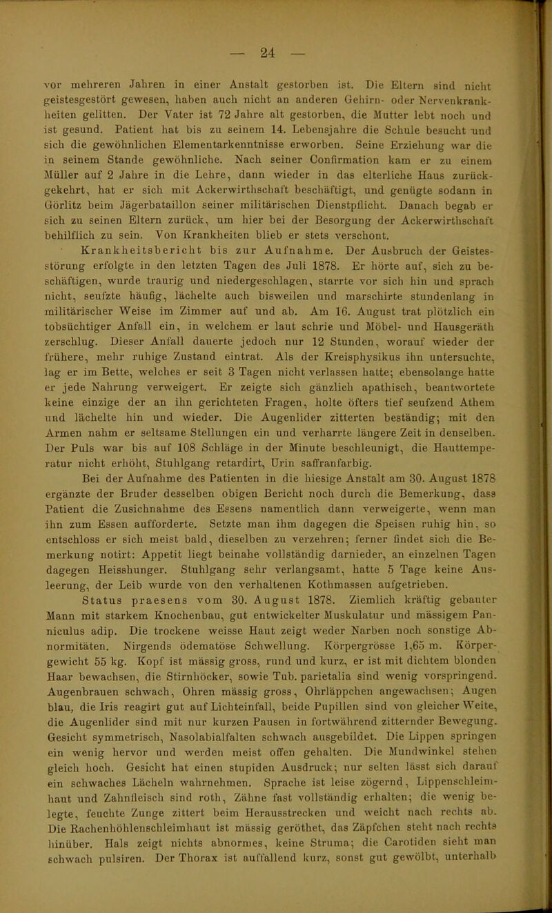 vor mehreren Jahren in einer Anstalt gestorben ist. Die Eltern sind nicht geistesgestört gewesen, haben auch nicht an anderen Gehirn- oder Nervenkrank- heiten gelitten. Der Vater ist 72 Jahre alt gestorben, die Mutter lebt noch und ist gesund. Patient hat bis zu seinem 14. Lebensjahre die Schule besucht und sich die gewöhnlichen Elementarkenntnisse erworben. Seine Erziehung war die in seinem Stande gewöhnliche. Nach seiner Confirmation kam er zu einem Müller auf 2 Jahre in die Lehre, dann wieder in das elterliche Haus zurück- gekehrt, hat er sich mit Ackerwirthschal't beschäftigt, und genügte sodann in Görlitz beim Jägerbataillon seiner militärischen Dienstpflicht. Danach begab er sich zu seinen Eltern zurück, um hier bei der Besorgung der Ackerwirthschaft behilflich zu sein. Von Krankheiten blieb er stets verschont. Krankheitsbericht bis zur Aufnahme. Der Ausbruch der Geistes- störung erfolgte in den letzten Tagen des Juli 1878. Er hörte auf, sich zu be- schäftigen, wurde traurig und niedergeschlagen, starrte vor sich hin und sprach nicht, seufzte häufig, lächelte auch bisweilen und marschirte stundenlang in militärischer Weise im Zimmer auf und ab. Am 16. August trat plötzlich ein tobsüchtiger Anfall ein, in welchem er laut schrie und Möbel- und Hausgeräth zerschlug. Dieser Anfall dauerte jedoch nur 12 Stunden, worauf wieder der frühere, mehr ruhige Zustand eintrat. Als der Kreisphysikus ihn untersuchte, lag er im Bette, welches er seit 3 Tagen nicht verlassen hatte; ebensolange hatte er jede Nahrung verweigert. Er zeigte sich gänzlich apathisch, beantwortete keine einzige der an ihn gerichteten Fragen, holte öfters tief seufzend Athem und lächelte hin und wieder. Die Augenlider zitterten beständig; mit den Armen nahm er seltsame Stellungen ein und verharrte längere Zeit in denselben. Der Puls war bis auf 108 Schläge in der Minute beschleunigt, die Hauttempe- ratur nicht erhöht, Stuhlgang retardirt, Urin saffranfarbig. Bei der Aufnahme des Patienten in die hiesige Anstalt am 30. August 1878 ergänzte der Bruder desselben obigen Bericht noch durch die Bemerkung, dass Patient die Zusichnahme des Essens namentlich dann verweigerte, wenn man ihn zum Essen aufforderte. Setzte man ihm dagegen die Speisen ruhig hin, so entschloss er sich meist bald, dieselben zu verzehren; ferner findet sich die Be- merkung notirt: Appetit liegt beinahe vollständig darnieder, an einzelnen Tagen dagegen Heisshunger. Stuhlgang sehr verlangsamt, hatte 5 Tage keine Aus- leerung, der Leib wurde von den verhaltenen Kothmassen aufgetrieben. Status praesens vom 30. August 1878. Ziemlich kräftig gebauter Mann mit starkem Knochenbau, gut entwickelter Muskulatur und mässigem Pan- niculus adip. Die trockene weisse Haut zeigt weder Narben noch sonstige Ab- normitäten. Nirgends ödematöse Schwellung. Körpergi’össe 1,65 m. Körper- gewicht 55 kg. Kopf ist mässig gross, rund und kurz, er ist mit dichtem blonden Haar bewachsen, die Stirnhöcker, sowie Tub. parietalia sind wenig vorspringend. Augenbrauen schwach, Ohren mässig gross, Ohrläppchen angewachsen; Augen blau, die Iris reagirt gut auf Lichteinfall, beide Pupillen sind von gleicher Weite, die Augenlider sind mit nur kurzen Pausen in fortwährend zitternder Bewegung. Gesicht symmetrisch, Nasolabialfalten schwach ausgebildet. Die Lippen springen ein wenig hervor und werden meist offen gehalten. Die Mundwinkel stehen gleich hoch. Gesicht hat einen stupiden Ausdruck; nur selten lässt sich darauf ein schwaches Lächeln wahrnehmen. Sprache ist leise zögernd, Lippenschleini- haut und Zahnfleisch sind roth, Zähne fast vollständig erhalten; die wenig be- legte, feuchte Zunge zittert beim Herausstrecken und weicht nach rechts ab. Die Rachenhöhlenschleimhaut ist mässig geröthet, das Zäpfchen steht nach rechts hinüber. Hals zeigt nichts abnormes, keine Struma; die Carotiden sieht man schwach pulsiren. Der Thorax ist auffallend kurz, sonst gut gewölbt, unterhalb