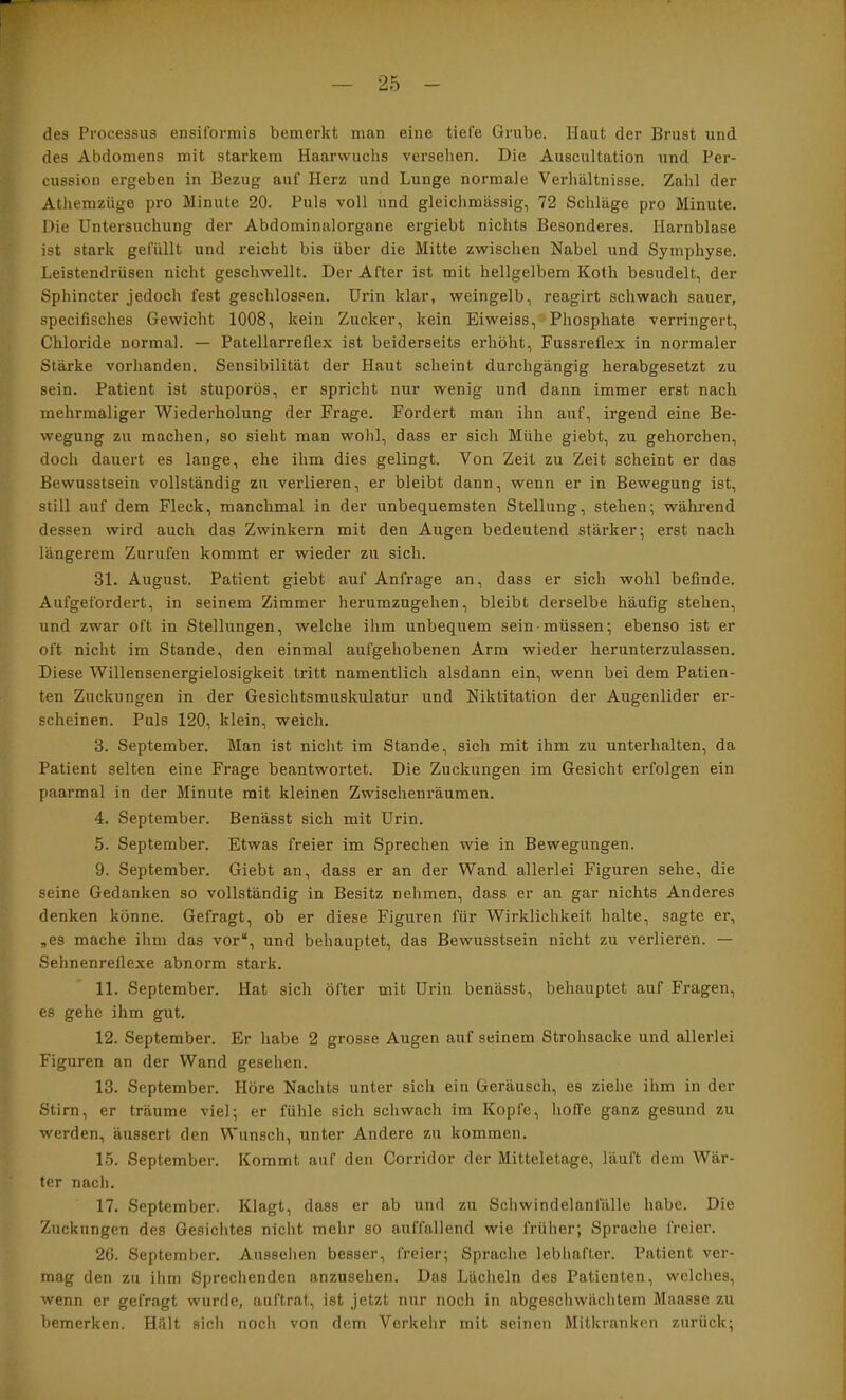 des Processus ensiformis bemerkt man eine tiefe Grube. Haut der Brust und des Abdomens mit starkem Haarwuchs versehen. Die Auscultation und Per- cussion ergeben in Bezug auf Herz und Lunge normale Verhältnisse. Zahl der Athemzüge pro Minute 20. Puls voll und gleichmässig, 72 Schläge pro Minute. Die Untersuchung der Abdominalorgane ergiebt nichts Besonderes. Harnblase ist stark gefüllt nnd reicht bis über die Mitte zwischen Nabel und Symphyse. Leistendrüsen nicht geschwellt. Der After ist mit hellgelbem Koth besudelt, der Sphincter jedoch fest geschlossen. Urin klar, weingelb, reagirt schwach sauer, specifisches Gewicht 1008, kein Zucker, kein Eiweiss, Phosphate verringert, Chloride normal. — Patellarreflex ist beiderseits erhöht, Fussreflex in normaler Stärke vorhanden. Sensibilität der Haut scheint durchgängig herabgesetzt zu sein. Patient ist stuporös, er spricht nur wenig und dann immer erst nach mehrmaliger Wiederholung der Frage. Fordert man ihn auf, irgend eine Be- wegung zu machen, so sieht man wohl, dass er sich Mühe giebt, zu gehorchen, doch dauert es lange, ehe ihm dies gelingt. Von Zeit zu Zeit scheint er das Bewusstsein vollständig zu verlieren, er bleibt dann, wenn er in Bewegung ist, still auf dem Fleck, manchmal in der unbequemsten Stellung, stehen; während dessen wird auch das Zwinkern mit den Augen bedeutend stärker; erst nach längerem Zurufen kommt er wieder zu sich. 31. August. Patient giebt auf Anfrage an, dass er sich wohl befinde. Aufgefordert, in seinem Zimmer herumzugehen, bleibt derselbe häufig stehen, und zwar oft in Stellungen, welche ihm unbequem sein müssen; ebenso ist er oft nicht im Stande, den einmal aufgehobenen Arm wieder herunterzulassen. Diese Willensenergielosigkeit tritt namentlich alsdann ein, wenn bei dem Patien- ten Zuckungen in der Gesichtsmuskulatur und Niktitation der Augenlider er- scheinen. Puls 120, klein, weich. 3. September. Man ist nicht im Stande, sich mit ihm zu unterhalten, da Patient selten eine Frage beantwortet. Die Zuckungen im Gesicht erfolgen ein paarmal in der Minute mit kleinen Zwischenräumen. 4. September. Benässt sich mit Urin. 5. September. Etwas freier im Sprechen wie in Bewegungen. 9. September. Giebt an, dass er an der Wand allerlei Figuren sehe, die seine Gedanken so vollständig in Besitz nehmen, dass er an gar nichts Anderes denken könne. Gefragt, ob er diese Figuren für Wirklichkeit halte, sagte ei\ „es mache ihm das vor“, und behauptet, das Bewusstsein nicht zu verlieren. — Sehnenreflexe abnorm stark. 11. September. Hat sich öfter mit Urin benässt, behauptet auf Fragen, es gehe ihm gut. 12. September. Er habe 2 grosse Augen auf seinem Strohsacke und allerlei Figuren an der Wand gesehen. 13. September. Höre Nachts unter sich ein Geräusch, es ziehe ihm in der Stirn, er träume viel; er fühle sich schwach im Kopfe, hoffe ganz gesund zu werden, änssert den Wunsch, unter Andere zu kommen. 15. September. Kommt auf den Corridor der Mitteletage, läuft dem Wär- ter nach. 17. September. Klagt, dass er ab und zu Schwindelanfälle habe. Die Zuckungen des Gesichtes nicht mehr so auffallend wie früher; Sprache freier. 26. September. Aussehen besser, freier; Sprache lebhafter. Patient ver- mag den zu ihm Sprechenden anzusehen. Das Lächeln des Patienten, welches, wenn er gefragt wurde, auftrat, ist jetzt nur noch in abgeschwächtem Maasse zu bemerken. Hält sich noch von dem Verkehr mit seinen Mitkranken zurück;