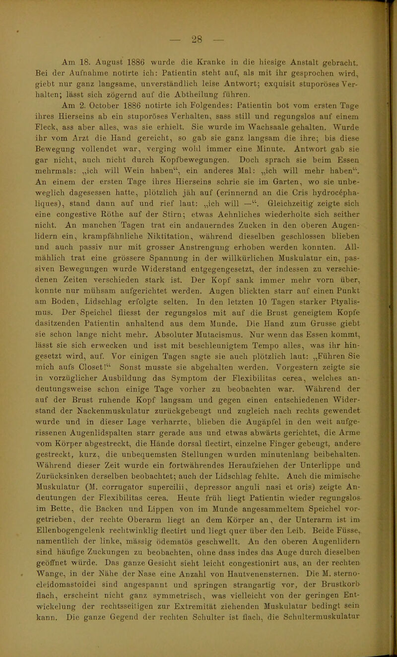 Am 18. August 1886 wurde die Kranke in die hiesige Anstalt gebracht. Bei der Aufnahme notirte ich: Patientin steht auf, als mit ihr gesprochen wird, giebt nur ganz langsame, unverständlich leise Antwort; exquisit stuporöses Ver- halten; lässt sich zögernd auf die Abtheilung führen. Am 2. October 1886 notirte ich Folgendes: Patientin bot vom ersten Tage ihres Hierseins ab ein stuporöses Verhalten, sass still und regungslos auf einem Fleck, ass aber alles, was sie erhielt. Sie wurde im Wachsaale gehalten. Wurde ihr vom Arzt die Hand gereicht, so gab sie ganz langsam die ihre; bis diese Bewegung vollendet war, verging wohl immer eine Minute. Antwort gab sie gar nicht, auch nicht durch Kopfbewegungen. Doch sprach sie beim Essen mehrmals: „ich will Wein haben'’\ ein anderes Mal: „ich will mehr haben^'’. An einem der ersten Tage ihres Hierseins schrie sie im Garten, wo sie unbe- weglich dagesessen hatte, plötzlich jäh auf (erinnernd an die Cris hydroc6pha- liques), stand dann auf und rief laut: „ich will —Gleichzeitig zeigte sich eine congestive Röthe auf der Stirn; etwas Aehnliches wiederholte sich seither nicht. An manchen Tagen trat ein andauerndes Zucken in den oberen Augen- lidern ein, krampfdhnliche Niktitation, während dieselben geschlossen blieben und auch passiv nur mit grosser Anstrengung erhoben werden konnten. All- mählich trat eine grössere Spannung in der willkürlichen Muskulatur ein, pas- siven Bewegungen wurde Widerstand entgegengesetzt, der indessen zu verschie- denen Zeiten verschieden stark ist. Der Kopf sank immer mehr vorn über, konnte nur mühsam aufgerichtet werden. Augen blickten starr auf einen Punkt am Boden, Lidschlag erfolgte selten. In den letzten 10 Tagen starker Ptyalis- mus. Der Speichel fliesst der regungslos mit auf die Brust geneigtem Kopfe dasitzenden Patientin anhaltend aus dem Munde. Die Hand zum Grusse giebt sie schon lange nicht mehr. Absoluter Mutacismus. Nur wenn das Essen kommt, lässt sie sich erwecken und isst mit beschleunigtem Tempo alles, was ihr hin- gesetzt wird, auf. Vor einigen Tagen sagte sie auch plötzlich laut: „Führen Sie mich aufs Closet!“ Sonst musste sie abgehalten werden. Vorgestern zeigte sie in vorzüglicher Ausbildung das Symptom der Flexibilitas cerea, welches an- deutungsweise schon einige Tage vorher zu beobachten war. Während der auf der Brust ruhende Kopf langsam und gegen einen entschiedenen Wider- stand der Nackenmuskulatur zurückgebeugt und zugleich nach rechts gewendet wurde und in dieser Lage verharrte, blieben die Augäpfel in den weit aufge- rissenen Augenlidspalten starr gerade aus und etwas abwärts gerichtet, die Arme vom Körper abgestreckt, die Hände dorsal flectirt, einzelne Finger gebeugt, andere gestreckt, kurz, die unbequemsten Stellungen wurden minutenlang beibehalten. Während dieser Zeit wurde ein fortwährendes Heraufziehen der Unterlippe und Zurücksinken derselben beobachtet; auch der Lidschlag fehlte. Auch die mimische Muskulatur (M. corrugator supercilii, depressor anguli nasi et oris) zeigte An- deutungen der Flexibilitas cerea. Heute früh liegt Patientin wieder regungslos im Bette, die Backen und Lippen von im Munde angesammeltem Speichel vor- getrieben, der rechte Oberarm liegt an dem Körper an, der Unterarm ist im Ellenbogengelenk rechtwinklig flectirt und liegt quer über den Leib. Beide Füsse, namentlich der linke, mässig ödematös geschwellt. An den oberen Augenlidern sind häufige Zuckungen zu beobachten, ohne dass indes das Auge durch dieselben geöffnet würde. Das ganze Gesicht sieht leicht congestionirt aus, an der rechten Wange, in der Nähe der Nase eine Anzahl von Hautvenensternen. Die M. sterno- cleidomastoidei sind angespannt und springen strangartig vor, der Brustkorb flach, erscheint nicht ganz symmetrisch, was vielleicht von der geringen Ent- wickelung der rechtsseitigen zur Extremität ziehenden Muskulatur bedingt sein kann. Die ganze Gegend der rechten Schulter ist flach, die Schultermuskulatur