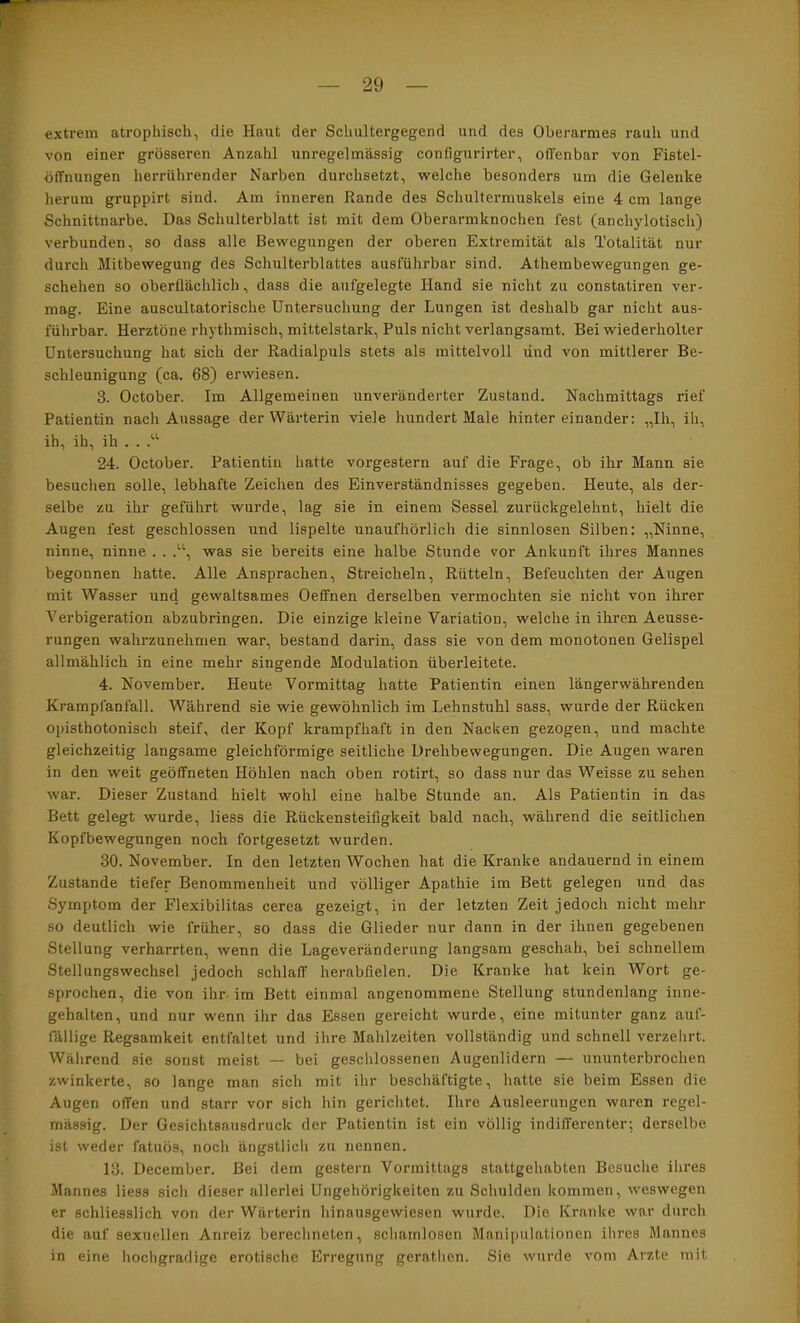 extrem atrophisch, die Haut der Schultergegend und des Oberarmes rauh und von einer grösseren Anzahl unregelmässig configurirter, offenbar von Fistel- öffnungen herrührender Narben durchsetzt, welche besonders um die Gelenke herum gruppirt sind. Am inneren Rande des Schultermuskels eine 4 cm lange Schnittnarbe. Das Schulterblatt ist mit dem Oberarmknochen fest (anchylotisch) verbunden, so dass alle Bewegungen der oberen Extremität als Totalität nur durch Mitbewegung des Schulterblattes ausführbar sind. Athembewegungen ge- schehen so oberflächlich, dass die aufgelegte Hand sie nicht zu constatiren ver- mag. Eine auscultatorische Untersuchung der Lungen ist deshalb gar nicht aus- führbar. Herztöne rhythmisch, mittelstark. Puls nicht verlangsamt. Bei wiederholter Untersuchung hat sich der Radialpuls stets als mittelvoll und von mittlerer Be- schleunigung (ca. 68) erwiesen. 3. October. Im Allgemeinen unveränderter Zustand. Nachmittags rief Patientin nach Aussage der Wärterin viele hundert Male hintereinander: „Ih, ih, ih, ih, ih . . 24. October. Patientin hatte vorgestern auf die Frage, ob ihr Mann sie besuchen solle, lebhafte Zeichen des Einverständnisses gegeben. Heute, als der- selbe zu ihr geführt wurde, lag sie in einem Sessel zurückgelehnt, hielt die Augen fest geschlossen und lispelte unaufhörlich die sinnlosen Silben: „Ninne, ninne, ninne . . .“, was sie bereits eine halbe Stunde vor Ankunft ihres Mannes begonnen hatte. Alle Ansprachen, Streicheln, Rütteln, Befeuchten der Augen mit Wasser und gewaltsames Oeffnen derselben vermochten sie nicht von ihrer Verbigeration abzubringen. Die einzige kleine Variation, welche in ihren Aeusse- rungen wahrzunehmen war, bestand darin, dass sie von dem monotonen Gelispel allmählich in eine mehr singende Modulation überleitete. 4. November. Heute Vormittag hatte Patientin einen längerwährenden Krampfanfall. Während sie wie gewöhnlich im Lehnstuhl sass, wurde der Rücken opisthotonisch steif, der Kopf krampfhaft in den Nacken gezogen, und machte gleichzeitig langsame gleichförmige seitliche Drehbewegungen. Die Augen waren in den weit geöffneten Höhlen nach oben rotirt, so dass nur das Weisse zu sehen war. Dieser Zustand hielt wohl eine halbe Stunde an. Als Patientin in das Bett gelegt wurde, Hess die Rückensteifigkeit bald nach, während die seitlichen Kopfbewegungen noch fortgesetzt wurden. 30. November. In den letzten Wochen hat die Kranke andauernd in einem Zustande tiefer Benommenheit und völliger Apathie im Bett gelegen und das Symptom der Flexibilitas cerea gezeigt, in der letzten Zeit jedoch nicht mehr so deutlich wie früher, so dass die Glieder nur dann in der ihnen gegebenen Stellung verharrten, wenn die Lageveränderung langsam geschah, bei schnellem Stellungswechsel jedoch schlaff herabfielen. Die Kranke hat kein Wort ge- sprochen, die von ihr im Bett einmal angenommene Stellung stundenlang inne- gehalten, und nur wenn ihr das Essen gereicht wurde, eine mitunter ganz auf- fällige Regsamkeit entfaltet und ihre Mahlzeiten vollständig und schnell verzehrt. Während sie sonst meist — bei geschlossenen Augenlidern — ununterbrochen zwinkerte, so lange man sich mit ihr beschäftigte, hatte sie beim Essen die Augen offen und starr vor sich hin gerichtet. Ihre Ausleerungen waren regel- mässig. Der Gesichtsausdruck der Patientin ist ein völlig indifferenter; derselbe ist weder fatuös, noch ängstlich zu nennen. 13. December. Bei dem gestern Vormittags stattgehabten Besuche ihres Mannes Hess sicli dieser allerlei Ungehörigkeiten zu Schulden kommen, weswegen er schliesslich von der Wärterin hinausgewiesen wurde. Die Kranke war durch die auf sexuellen Anreiz berechneten, schamlosen Manipulationen ihres Mannes in eine hochgradige erotische Erregung geratlien. Sie wurde vom Arzte mit
