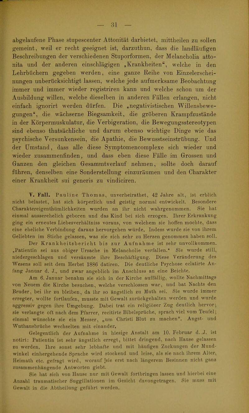 rr abgelaufene Phase stupescenter Attonität darbietet, mittheilen zu sollen gemeint, weil er recht geeignet ist, darzuthun, dass die landläufigen Beschreibungen der verschiedenen Stuporformen, der Melancholia atto- nita und der anderen einschlägigen „Krankheiten“, welche in den Lehrbüchern gegeben werden, eine ganze Reihe von Einzelerschei- nungen unberücksichtigt lassen, welche jede aufmerksame Beobachtung immer und immer wieder registriren kann und welche schon um der Ausbildung willen, welche dieselben in anderen Fällen erlangen, nicht einfach ignorirt werden dürfen. Die „negativistischen Willensbewe- gungen“, die wächserne Biegsamkeit, die gröberen Krampfzustände in der Körpermuskulatur, die Verbigeration, die Bewegungsstereotypen sind ebenso thatsächliche und darum ebenso wichtige Dinge wie das psychische Versimkensein, die Apathie, die Bewusstseinstrübung. Und der Umstand, dass alle diese Symptomencomplexe sich wieder und wieder zusammenfinden, und dass eben diese Fälle im Grossen und Ganzen den gleichen Gesammtverlauf nehmen, sollte doch darauf führen, denselben eine Sonderstellung einzuräumen und den Charakter einer Krankheit sui generis zu vindiciren. V. Fall. Pauline Thomas, unverheirathet, 42 Jahre alt, ist erblich nicht belastet, hat sich körperlich und geistig normal entwickelt. Besondere Charaktereigenthümlichkeiten wurden an ihr nicht wahrgenommen. Sie hat einmal ausserehelich geboren und das Kind bei sich erzogen. Ihrer Erkrankung ging ein erneutes Liebesverhältniss voraus, von welchem sie hoffen mochte, dass eine eheliche Verbindung daraus hervorgehen würde. Indess wurde sie von ihrem Geliebten im Stiche gelassen, was sie sich sehr zu Herzen genommen haben soll. Der Krankheitsbericht bis zur Aufnahme ist sehr unvollkommen. „Patientin sei aus obiger Ursache in Melancholie verfallen.“ Sie wurde still, niedergeschlagen und versäumte ihre Beschäftigung. Diese Veränderung des Wesens soll seit dem Herbst 1886 datiren. Die deutliche Psychose eclatirte An- fang Januar d. J., und zwar angeblich im Anschluss an eine Beichte. Am 6. Januar benahm sie sich in der Kirche auffällig, wollte Nachmittags von Neuem die Kirche besuchen, welche verschlossen war, und bat Nachts den Bruder, bei ihr zu bleiben, da ihr so ängstlich zu Muth sei. Sie wurde immer erregter, wollte fortlaufen, musste mit Gewalt zurückgehalten werden und wurde aggressiv gegen ihre Umgebung. Dabei trat ein religiöser Zug deutlich hervor; sie verlangte oft nach dem Pfarrer, recitirte Bibelsprüche, sprach viel vom Teulel; einmal wünschte sie ein Messer, „um Christi Blut zu machen“. Angst- und Wuthausbrüche wechselten mit einander. Gelegentlich der Aufnahme in hiesige Anstalt am 10. Februar d. J. ist notirt: Patientin ist sehr ängstlich erregt, bittet dringend, nach Hause gelassen zu werden. Ihre sonst sehr lebhafte und mit häufigen Zuckungen der Mund- winkel einhergehende Sprache wird stockend und leise, als sie nach ihrem Alter, Heimath etc. gefragt wird, worauf 'sie erst nach längerem Besinnen nicht ganz zusammenhängende Antworten giebt. Sie hat sich von Hause nur mit Gewalt fortbringen lassen und hierbei eine Anzahl traumatischer Suggillationen im Gesicht davongetragen. Sie muss mit Gewalt in die Abtheilung geführt werden.