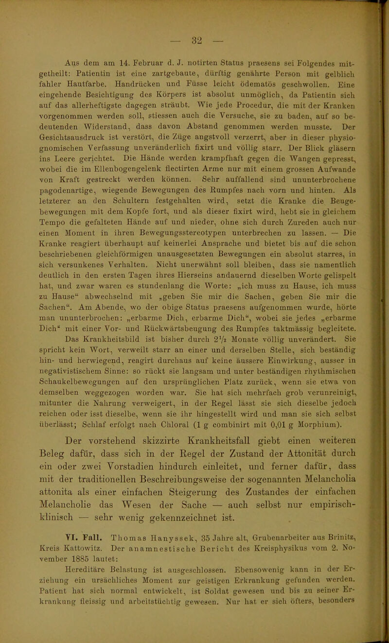 Aus dem am 14. Februar d. J. notirten Status praesens sei Folgendes mit- getheilt: Patientin ist eine zartgebaute, dürftig genährte Person mit gelblich fahler Hautfarbe. Handrücken und Füsse leicht ödematös geschwollen. Eine eingehende Besichtigung des Körpers ist absolut unmöglich, da Patientin sich auf das allerheftigste dagegen sträubt. Wie jede Procedur, die mit der Kranken vorgenommen werden soll, stiessen auch die Versuche, sie zu baden, auf so be- deutenden Widerstand, dass davon Abstand genommen werden musste. Der Gesichtsausdruck ist verstört, die Züge angstvoll verzerrt, aber in dieser physio- gnomischen Verfassung unveränderlich fixirt und völlig starr. Der Blick gläsern ins Leere gerichtet. Die Hände werden krampfhaft gegen die Wangen gepresst, ; wobei die im Ellenbogengelenk flectirten Arme nur mit einem grossen Aufwande von Kraft gestreckt werden können. Sehr auffallend sind ununterbrochene pagodenartige, wiegende Bewegungen des Rumpfes nach vorn und hinten. Als letzterer an den Schultern festgehalten wird, setzt die Kranke die Beuge- bewegungen mit dem Kopfe fort, und als dieser fixirt wird, hebt sie in gleichem Tempo die gefalteten Hände auf und nieder, ohne sich durch Zureden auch nur einen Moment in ihren Bewegungsstereotypen unterbrechen zu lassen. — Die Kranke reagiert überhaupt auf keinerlei Ansprache und bietet bis auf die schon ' beschriebenen gleichförmigen unausgesetzten Bewegungen ein absolut starres, in ^ sich versunkenes Verhalten. Nicht unerwähnt soll bleiben, dass sie namentlich deutlich in den ersten Tagen ihres Hierseins andauernd dieselben Worte gelispelt ^ hat, und zwar waren es stundenlang die Worte: „ich muss zu Hause, ich muss : zu Hause“ abwechselnd mit ,geben Sie mir die Sachen, geben Sie mir die Sachen“. Am Abende, wo der obige Status praesens aufgenommen wurde, hörte man ununterbrochen; „erbarme Dich, erbarme Dich“, wobei sie jedes „erbarme Dich“ mit einer Vor- und Rückwärtsbeugung des Rumpfes taktmässig begleitete. Das Kraiikheitsbild ist bisher durch 27^ Monate völlig unverändert. Sie spricht kein Wort, verweilt starr an einer und derselben Stelle, sich beständig hin- und herwiegend, reagirt durchaus auf keine äussere Einwirkung, ausser in negativistischem Sinne: so rückt sie langsam und unter beständigen rhythmischen Schaukelbewegungen auf den ursprünglichen Platz zurück, wenn sie etwa von demselben weggezogen worden war. Sie hat sich mehrfach grob verunreinigt, mitunter die Nahrung verweigert, in der Regel lässt sie sich dieselbe jedoch reichen oder isst dieselbe, wenn sie ihr hingestellt wird und man sie sich selbst überlässt; Schlaf erfolgt nach Chloral (1 g combinirt mit 0,01 g Morphium). Der vorstehend skizzirte Krankheitsfall giebt einen weiteren | Beleg dafür, dass sich in der Regel der Zustand der Attonität durch ein oder zwei Vorstadien hindurch einleitet, und ferner dafür, dass ] mit der traditionellen Beschreibungsweise der sogenannten Melancholia attonita als einer einfachen Steigerung des Zustandes der einfachen Melancholie das Wesen der Sache — auch selbst nur empirisch- klinisch — sehr wenig gekennzeichnet ist. VI. Fall. Thomas Hanyssek, 35 Jahre alt, Grubenarbeiter aus Brinitz, Kreis Kattowitz. Der an amnestische Bericht des Kreisphysikus vom 2. No- vember 1885 lautet: Hereditäre Belastung ist ausgeschlossen. Ebensowenig kann in der Er- ziehung ein ursächliches Moment zur geistigen Erkrankung gefunden werden. Patient hat sich normal entwickelt, ist Soldat gewesen und bis zu seiner Er- krankung fleissig und arbeitstüclitig gewesen. Nur hat er sich öfters, besonders