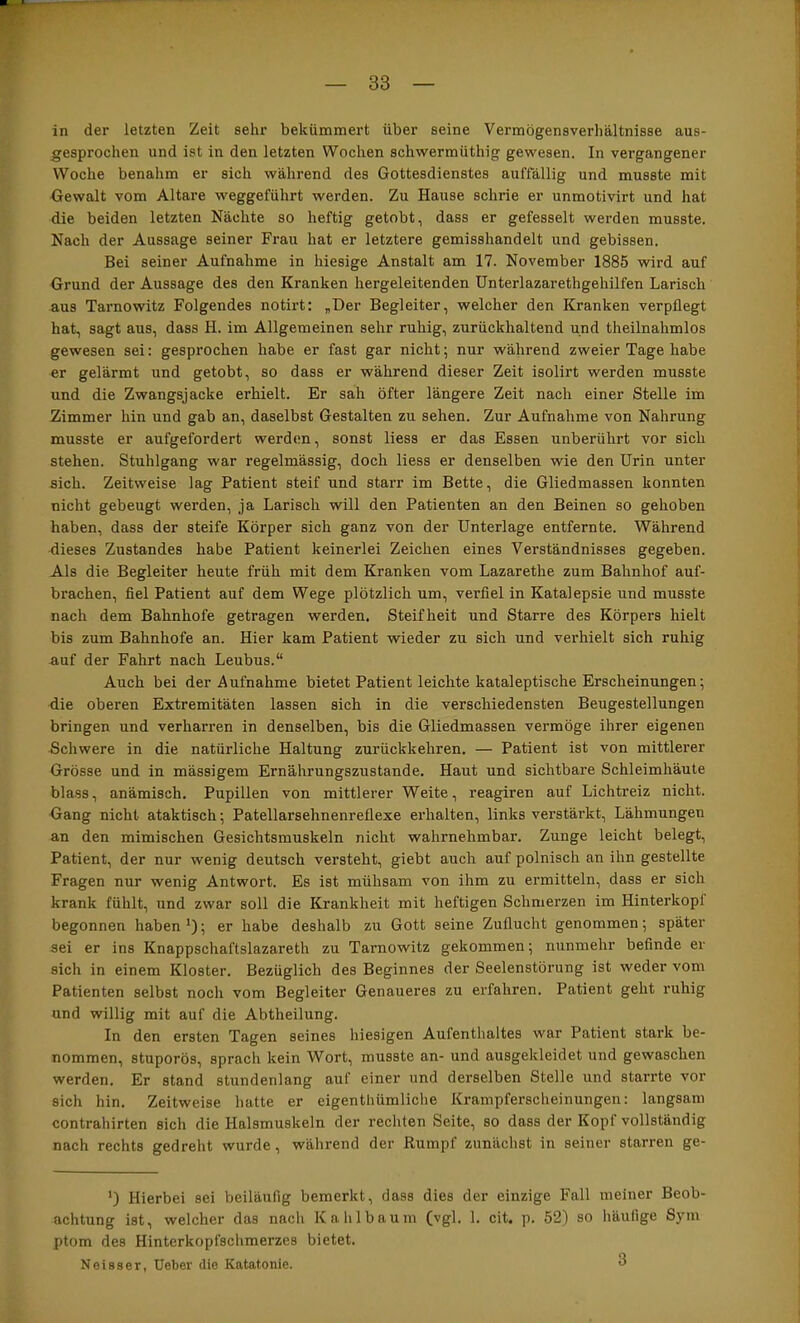 in der letzten Zeit sehr bekümmert über seine Vermögensverhältnisse aus- gesprochen und ist in den letzten Wochen schwermüthig gewesen. In vergangener Woche benahm er sich während des Gottesdienstes auftällig und musste mit Gewalt vom Altäre weggeführt werden. Zu Hause schrie er unmotivirt und hat die beiden letzten Nächte so heftig getobt, dass er gefesselt werden musste. Nach der Aussage seiner Frau hat er letztere gemisshandelt und gebissen. Bei seiner Aufnahme in hiesige Anstalt am 17. November 1885 wird auf Grund der Aussage des den Kranken hergeleitenden ünterlazarethgehilfen Larisch aus Tarnowitz Folgendes notirt; „Der Begleiter, welcher den Kranken verpflegt hat, sagt aus, dass H. im Allgemeinen sehr ruhig, zurückhaltend und theilnahmlos gewesen sei: gesprochen habe er fast gar nicht; nur während zweier Tage habe er gelärmt und getobt, so dass er während dieser Zeit isolirt werden musste und die Zwangsjacke erhielt. Er sah öfter längere Zeit nach einer Stelle im Zimmer hin und gab an, daselbst Gestalten zu sehen. Zur Aufnahme von Nahrung musste er aufgefordert werden, sonst Hess er das Essen unberührt vor sich stehen. Stuhlgang war regelmässig, doch Hess er denselben wie den Urin unter sich. Zeitweise lag Patient steif und starr im Bette, die Gliedmassen konnten nicht gebeugt werden, ja Larisch will den Patienten an den Beinen so gehoben haben, dass der steife Körper sich ganz von der Unterlage entfernte. Während dieses Zustandes habe Patient keinerlei Zeichen eines Verständnisses gegeben. Als die Begleiter heute früh mit dem Kranken vom Lazarethe zum Bahnhof auf- brachen, fiel Patient auf dem Wege plötzlich um, verfiel in Katalepsie und musste nach dem Bahnhofe getragen werden. Steifheit und Starre des Körpers hielt bis zum Bahnhofe an. Hier kam Patient wieder zu sich und verhielt sich ruhig auf der Fahrt nach Leubus.“ Auch bei der Aufnahme bietet Patient leichte kataleptische Erscheinungen; die oberen Extremitäten lassen sich in die verschiedensten Beugestellungen bringen und verharren in denselben, bis die Gliedmassen vermöge ihrer eigenen Schwere in die natürliche Haltung zurückkehren, — Patient ist von mittlerer Grösse und in mässigem Ernährungszustände. Haut und sichtbare Schleimhäute blass, anämisch. Pupillen von mittlerer Weite, reagiren auf Lichtreiz nicht. Gang nicht ataktisch; Patellarsehnenreflexe ei’halten, links verstärkt, Lähmungen an den mimischen Gesichtsmuskeln nicht wahrnehmbar. Zunge leicht belegt, Patient, der nur wenig deutsch versteht, giebt auch auf polnisch an ihn gestellte Fragen nur wenig Antwort. Es ist mühsam von ihm zu ermitteln, dass er sich krank fühlt, und zwar soll die Krankheit mit heftigen Schmerzen im Hinterkopf begonnen haben*); er habe deshalb zir Gott seine Zuflucht genommen; später sei er ins Knappschaftslazareth zu Tarnowitz gekommen; nunmehr befinde er sich in einem Kloster. Bezüglich des Beginnes der Seelenstörung ist weder vom Patienten selbst noch vom Begleiter Genaueres zu erfahren. Patient geht ruhig und willig mit auf die Abtheilung. In den ersten Tagen seines hiesigen Aufenthaltes war Patient stark be- nommen, stuporös, sprach kein Wort, musste an- und ausgekleidet und gewaschen werden. Er stand stundenlang auf einer und derselben Stelle und starrte vor sich hin. Zeitweise hatte er eigenthümliche Krampferscheinungen: langsam Contrahirten sich die Halsmuskeln der rechten Seite, so dass der Kopf vollständig nach rechts gedreht wurde, während der Rumpf zunächst in seiner starren ge- *) Hierbei sei beiläufig bemerkt, dass dies der einzige Fall meiner Beob- achtung ist, welcher das nach Kahlbaum (vgl. 1. cit. p. 52) so häufige Sym ptom des Hinterkopfschmerzes bietet. Neisser, Ueber die Katatonie. 3