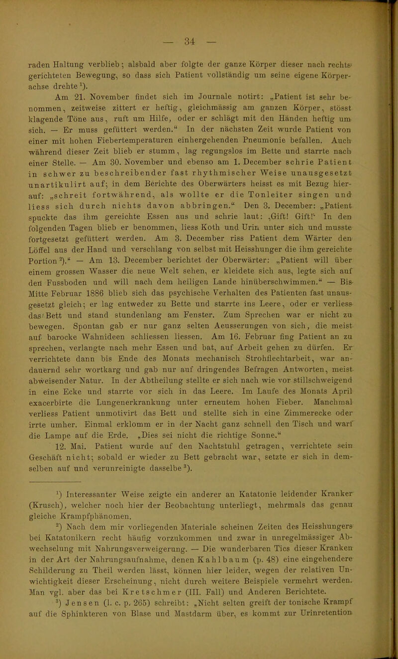 raden Haltung verblieb; alsbald aber folgte der ganze Körper dieser nach rechts^ gerichteten Bewegung, so dass sich Patient vollständig um seine eigene Körper- achse drehte^). Am 21. November findet sich im Journale notirt: „Patient ist sehr be- nommen, zeitweise zittert er heftig, gleichmässig am ganzen Körper, stösst klagende Töne aus, ruft um Hilfe, oder er schlägt mit den Händen heftig um sich. — Er muss gefüttert werden.“ In der nächsten Zeit wurde Patient von einer mit hohen Fiebertemperaturen einhergehenden Pneumonie befallen. Auch während dieser Zeit blieb er stumm, lag regungslos im Bette und starrte nach einer Stelle. — Am 30. November und ebenso am 1, December schrie Patient in schwer zu beschreibender fast rhythmischer Weise unausgesetzt unartikulirt auf; in dem Berichte des Oberwärters heisst es mit Bezug hier- auf: „schreit fortwährend, als wollte er die Tonleiter singen und Hess sich durch nichts davon abbringen.“ Den 3. December: „Patient spuckte das ihm gereichte Essen aus und schrie laut: ,6ift! Gift!'' In den folgenden Tagen blieb er benommen, Hess Koth und Urin unter sich und musste fortgesetzt gefüttert werden. Am 3. December riss Patient dem Wärter den Löffel aus der Hand und verschlang von selbst mit Heisshunger die ihm gereichte Portion ^).“ — Am 13. December berichtet der Oberwärter: „Patient will über einem grossen Wasser die neue Welt sehen, er kleidete sich aus, legte sich auf den Fussboden und will nach dem heiligen Lande hinüberschwimmen.“ — Bis- Mitte Februar 1886 blieb sich das psychische Verhalten des Patienten fast unaus- gesetzt gleich; er lag entweder zu Bette und starrte ins Leere, oder er verliess das-'Bett und stand stundenlang am Fenster. Zum Sprechen war er nicht zu bewegen. Spontan gab er nur ganz selten Aeusserungen von sich, die meist auf barocke Wahnideen schliessen Hessen. Am 16. Februar fing Patient an zu sprächen, verlangte nach mehr Essen und bat, auf Arbeit gehen zu dürfen. Er verrichtete dann bis Ende des Monats mechanisch Strohflechtarbeit, war an- dauernd sehr wortkarg und gab nur auf dringendes Befragen Antworten, meist abweisender Natur. In der Abtheilung stellte er sich nach wie vor stillschweigend in eine Ecke und starrte vor sich in das Leere. Im Laufe des Monats April exacerbirte die Lungenerkrankung unter erneutem hohen Fieber. Manchmal verliess Patient unmotivirt das Bett und stellte sich in eine Zimmerecke oder irrte umher. Einmal erklomm er in der Nacht ganz schnell den Tisch und warf die Lampe auf die Erde. „Dies sei nicht die richtige Sonne.“ 12. Mai. Patient wurde auf den Nachtstuhl getragen, verrichtete sein Geschäft nicht; sobald er wieder zu Bett gebracht war, setzte er sich in dem- selben auf und verunreinigte dasselbe ^). Interessanter Weise zeigte ein anderer an Katatonie leidender Kranker (Krusch), welcher noch hier der Beobachtung unterliegt, mehrmals das genau gleiche Krampfphänomen. Nach dem mir vorliegenden Materiale scheinen Zeiten des Heisshungers bei Katatonikern recht häufig vorzukommen und zwar in unregelmässiger Ab- wechselung mit Nahrungsverweigerung. — Die wunderbaren Tics dieser Kranken in der Art der Nahrungsaufnahme, denen Kahlbaum (p. 48) eine eingehendere Schilderung zu Theil werden lässt, können hier leider, wegen der relativen Un- wichtigkeit dieser Erscheinung, nicht durch weitere Beispiele vermehrt werden. Man vgl. aber das bei Kretschmer (III. Fall) und Anderen Berichtete. Jensen (1. c. p. 265) schreibt: „Nicht selten greift der tonische Krampf auf die Sphinkteren von Blase und Mastdarm über, es kommt zur Urinretention