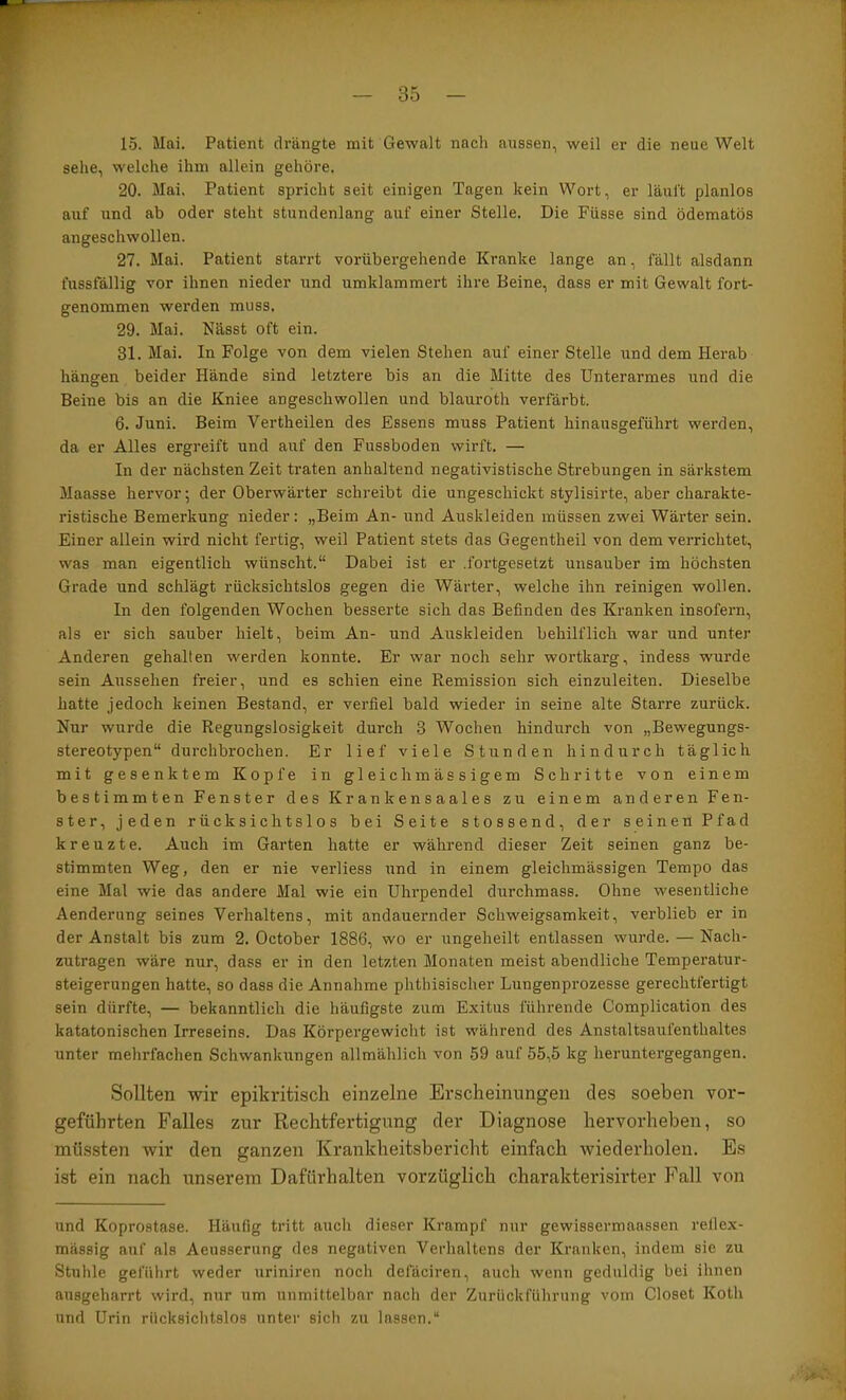 15. Mai. Patient drängte mit Gewalt nach aussen, weil er die neue Welt sehe, welche ihm allein gehöre. 20. Mai. Patient spricht seit einigen Tagen kein Wort, er läuft planlos auf und ab oder steht stundenlang auf einer Stelle. Die Füsse sind ödematös angeschwollen. 27. Mai. Patient starrt vorübergehende Kranke lange an, fällt alsdann fussfällig vor ihnen nieder und umklammert ihre Beine, dass er mit Gewalt fort- genommen werden muss. 29. Mai. Nässt oft ein. 31. Mai. In Folge von dem vielen Stehen auf einer Stelle und dem Herab hängen beider Hände sind letztere bis an die Mitte des Unterarmes und die Beine bis an die Kniee angeschwollen und blauroth verfärbt. 6. Juni. Beim Vertheilen des Essens muss Patient hinausgeführt werden, da er Alles ergreift und auf den Fussboden wirft. — In der nächsten Zeit traten anhaltend negativistische Strebungen in särkstem Maasse hervor; der Oberwärter schreibt die ungeschickt stylisirte, aber charakte- ristische Bemerkung nieder: „Beim An- und Auskleiden müssen zwei Wärter sein. Einer allein wird nicht fertig, weil Patient stets das Gegentheil von dem verrichtet, was man eigentlich wünscht.“ Dabei ist er .fortgesetzt unsauber im höchsten Grade und schlägt rücksichtslos gegen die Wärter, welche ihn reinigen wollen. In den folgenden Wochen besserte sich das Befinden des Kranken insofern, als er sich sauber hielt, beim An- und Auskleiden behilflich war und unter Anderen gehalten werden konnte. Er war noch sehr wortkarg, indess wurde sein Aussehen freier, und es schien eine Remission sich einzuleiten. Dieselbe hatte jedoch keinen Bestand, er verfiel bald wieder in seine alte Starre zurück. Nur wurde die Regungslosigkeit durch 3 Wochen hindurch von „Bewegungs- stereotypen“ durchbrochen. Er lief viele Stunden hindurch täglich mit gesenktem Kopfe in gleichmässigem Schritte von einem bestimmten Fenster des Krankensaales zu einem anderen Fen- ster, jeden rücksichtslos bei Seite stossend, der seinen Pfad kreuzte. Auch im Garten hatte er während dieser Zeit seinen ganz be- stimmten Weg, den er nie verliess und in einem gleichmässigen Tempo das eine Mal wie das andere Mal wie ein Uhrpendel durchmass. Ohne wesentliche Aenderung seines Verhaltens, mit andauernder Schweigsamkeit, verblieb er in der Anstalt bis zum 2. October 1886, wo er ungeheilt entlassen wurde. — Nach- zutragen wäre nur, dass er in den letzten Monaten meist abendliche Tempei’atur- steigerungen hatte, so dass die Annahme phthisischer Lungenprozesse gerechtfertigt sein dürfte, — bekanntlich die häufigste zum Exitus führende Complication des katatonischen Irreseins. Das Körpergewicht ist während des Anstaltsaul'enthaltes unter mehrfachen Schwankungen allmählich von 59 auf 55,5 kg heruntergegangen. Sollten wir epikritisch einzelne Erscheinungen des soeben vor- geführten Falles zur Rechtfertigung der Diagnose hervorheben, so müssten wir den ganzen Krankheitsbericht einfach wiederholen. Es ist ein nach unserem Dafürhalten vorzüglich charakterisirter Fall von und Koprostase. Häufig tritt auch dieser Krampf nur gewissermaassen rellex- mässig auf als Aeusserung des negativen Verhaltens der Kranken, indem sie zu Stuhle geführt weder uriniren noch defäciren, auch wenn geduldig bei ihnen ausgeharrt wird, nur um unmittelbar nach der Zurückfiihrung vom Closet Koth und Urin rücksichtslos unter sich zu lassen.“