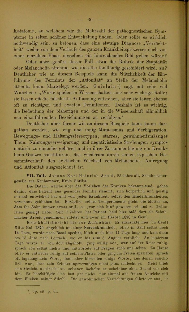 Katatonie, an welchem wir die Mehrzahl der pathognostischen Sym- ptome in selten schöner Entwickelung finden. Oder soUte es wirklich nothwendig sein, zu betonen, dass eine etwaige Diagnose „Verrückt- heit“ weder von dem Verlaufe des ganzen Krankheitsprozesses noch von einer einzelnen Phase desselben ein hinreichendes Bild geben würde? Oder aber gehört dieser Fall etwa der Rubrik der Stupidität oder Melancholia attonita, wie dieselbe landläufig geschildert wird, zu? Deutlicher wie an diesem Beispiele kann die Nützlichkeit der Ein- führung des Terminus der „Attonität“ an Stelle der Melancholia attonita kaum klargelegt werden. Guislain^) sagt mit sehr viel Wahrheit: „Worte spielen in Wissenschaften eine sehr wichtige Rolle; sie lassen oft die falscheste Auffassung entstehen, aber sie leiten ebenso oft zu richtigen und exacten Definitionen. Deshalb ist es wichtig, die Bedeutung der bisherigen und der in die Wissenschaft allmählich neu einzuführenden Bezeichnungen zu verfolgen.“ Deuthcher aber ferner wie an diesem Beispiele kann kaum dar- gethan werden, wie eng und innig Mutacismus und Verbigeration, Bewegungs- und Haltungsstereotypen, starres, gewohnheitsmässiges Thun, Nahrungsverweigerung und negativistische Strebungen sympto- matisch zu einander gehören und in ihrer Zusammenfügung ein Krank- heits-Ganzes constituiren, das wiederum durch seinen typischen Ge- sammtverlauf, den cyklischen Wechsel von Melancholie, Aufregung und Attonität ausgezeichnet ist. YII. Fall. Job ann Karl Heinrich Arold, 25 Jahre alt, Schuhmacher- geselle aus Neuhammer, Kreis Görlitz. Die Daten, welche über das Vorleben des Kranken bekannt sind, gehen dahin, dass Patient aus gesunder Familie stammt, sich körperlich und geistig normal entwickelt hat und von jeder Krankheit, selbst den Kinderkrankheiten, verschont geblieben ist. Bezüglich seines Temperaments giebt die Mutter an, dass ihr Sohn immer etwas still, so „vor sich hin“ gewesen sei und zu Grübe- leien geneigt habe. Seit 7 Jahren hat Patient bald hier bald dort als Schuh- macher Arbeit genommen, zuletzt und zwar im Herbst 1878 in Genf. Krankheitsbericht bis zur Aufnahme. Er erkrankte hier (in Genf) Mitte Mai 1879 angeblich an einer Nervenkrankheit, blieb in Genf selbst noch 14 Tage, wurde nach Basel spedirt, blieb auch hier 14 Tage lang und kam dann am 13. Juni nach Lörrach, wo er bis zum 8. August verblieb. An letzterem Tage wurde er von dort abgeholt, ging willig mit, war auf der Reise ruhig, sprach von selbst nichts und antwortete auf Fragen auch nur selten. Zu Hause blieb er entweder ruhig auf seinem Platze oder ging im Freien spazieren, sprach oft tagelang kein Wort, dann aber bisweilen einige Worte, aus denen ersicht- lich war, dass sein Erinnerungsvermögen nicht ganz schlecht sei. Meist blieb sein Gesicht ausdruckslos, seltener lächelte er scheinbar ohne Grund vor sich hin. Er beschäftigte sich fast gar nicht, nur einmal aus freiem Antriebe mit dem Flicken seiner Stiefel. Die gewöhnlichen Verriclitungen führte er aus, er 'j op. cit. p. 41.