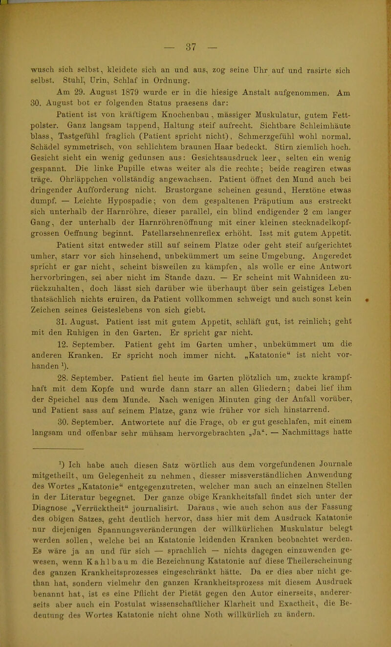 wusch sich selbst, kleidete sich an und aus, zog seine Uhr auf und rasirte sich selbst. Stuhl, Urin, Schlaf in Ordnung. Am 29. August 1879 wurde er in die hiesige Anstalt aufgenommen. Am 30. August bot er folgenden Status praesens dar: Patient ist von kräftigem Knochenbau , massiger Muskulatur, gutem Fett- polster. Ganz langsam tappend, Haltung steif aufrecht. Sichtbare Schleimhäute blass, Tastgefühl fraglich (Patient spricht nicht), Schmerzgefühl wohl normal. Schädel symmetrisch, von schlichtem braunen Haar bedeckt. Stirn ziemlich hoch. Gesicht sieht ein wenig gedunsen aus: Gesichtsausdruck leer, selten ein wenig gespannt. Die linke Pupille etwas weiter als die rechte; beide reagiren etwas träge. Ohrläppchen vollständig angewachsen. Patient öffnet den Mund auch bei dringender Aufforderung nicht. Brustorgane scheinen gesund, Herztöne etwas dumpf. — Leichte Hypospadie; von dem gespaltenen Präputium aus erstreckt sich unterhalb der Harnröhre, dieser parallel, ein blind endigender 2 cm langer Gang, der unterhalb der Harnröhrenöffnung mit einer kleinen stecknadelkopf- grossen Oeffnung beginnt. Patellarsehnenreflex erhöht. Isst mit gutem Appetit. Patient sitzt entweder still auf seinem Platze oder geht steif aufgerichtet umher, starr vor sich hinsehend, unbekümmert um seine Umgebung. Angeredet spricht er gar nicht, scheint bisweilen zu kämpfen, als wolle er eine Antwort hervorbringen, sei aber nicht im Stande dazu. — Er scheint mit Wahnideen zu- rückzuhalten, doch lässt sich darüber wie überhaupt über sein geistiges Leben thatsächlich nichts eruiren, da Patient vollkommen schweigt und auch sonst kein • Zeichen seines Geisteslebens von sich giebt. 31. August. Patient isst mit gutem Appetit, schläft gut, ist reinlich; geht mit den Ruhigen in den Garten. Er spricht gar nicht. 12. September. Patient geht im Garten umher, unbekümmert um die anderen Kranken. Er spricht noch immer nicht. „Katatonie“ ist nicht vor- handen ^). 28. September. Patient fiel heute im Garten plötzlich um, zuckte krampf- haft mit dem Kopfe und wurde dann starr an allen Gliedern; dabei lief ihm der Speichel aus dem Munde. Nach wenigen Minuten ging der Anfall vorüber, und Patient sass auf seinem Platze, ganz wie früher vor sich hinstarrend. 30. September. Antwortete auf die Frage, ob er gut geschlafen, mit einem langsam und offenbar sehr mühsam hervorgebrachten „Ja“. — Nachmittags hatte Ich habe auch diesen Satz wörtlich aus dem Vorgefundenen Journale mitgetheilt, um Gelegenheit zu nehmen, diesser missverständlichen Anwendung des Wortes „Katatonie“ entgegenzutreten, welcher man auch an einzelnen Stellen in der Literatur begegnet. Der ganze obige Krankheitsfall findet sich unter der Diagnose „Verrücktheit“ journalisirt. Daraus, wie auch schon aus der Fassung des obigen Satzes, geht deutlich hervor, dass hier mit dem Ausdruck Katatonie nur diejenigen Spannungsveränderungen der willkürlichen Muskulatur belegt werden sollen, welche bei an Katatonie leidenden Kranken beobachtet werden. Es wäre ja an und für sich — sprachlich — nichts dagegen einzuwenden ge- wesen, wenn K a h 1 b a u m die Bezeichnung Katatonie auf diese Theilerscheinung des ganzen Krankheitsprozesses eingeschränkt hätte. Da er dies aber nicht ge- than hat, sondern vielmelir den ganzen Krankheitsprozess mit diesem Ausdruck benannt hat, ist es eine Pflicht der Pietät gegen den Autor einerseits, anderer- seits aber auch ein Postulat wissenschaftlicher Klarheit und Exactheit, die Be- deutung des Wortes Katatonie nicht ohne Noth willkürlich zu ändern.