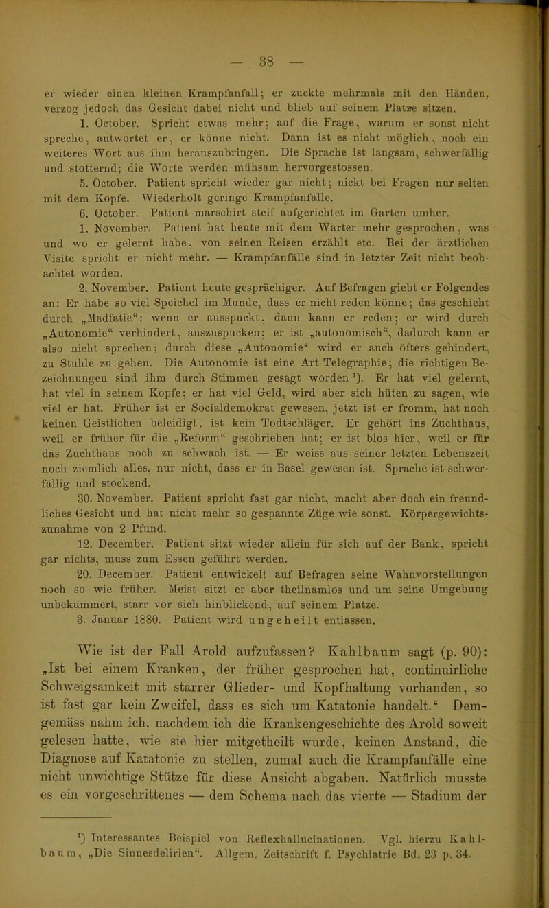 er wieder einen kleinen Krampfanfall; er zuckte mehrmals mit den Händen, verzog jedoch das Gesicht dabei nicht und blieb auf seinem Platae sitzen. 1. October. Spricht etwas mehr; auf die Frage, warum er sonst nicht spreche, antwortet er, er könne nicht. Dann ist es nicht möglich, noch ein weiteres Wort aus ihm herauszubringen. Die Sprache ist langsam, schwerfällig und stotternd; die Worte werden mühsam hervorgestossen. 5. October. Patient spricht wieder gar nicht; nickt bei Fragen nur selten mit dem Kopfe. Wiederholt geringe Krampfanfälle. 6. October. Patient marschirt steif aufgerichtet im Garten umher. 1. November. Patient hat heute mit dem Wärter mehr gesprochen, was und wo er gelernt habe, von seinen Reisen erzählt etc. Bei der ärztlichen Visite spricht er nicht mehr. — Krampfanfälle sind in letzter Zeit nicht beob- achtet worden. 2. November. Patient heute gesprächiger. Auf Befragen giebt er Folgendes an: Er habe so viel Speichel im Munde, dass er nicht reden könne; das geschieht durch „Madfatie“; wenn er ausspuckt, dann kann er reden; er wird durch „Autonomie“ verhindert, auszuspucken; er ist „autonomisch“, dadurch kann er also nicht sprechen; durch diese „Autonomie“ wird er auch öfters gehindert, zu Stuhle zu gehen. Die Autonomie ist eine Art Telegraphie; die richtigen Be- zeichnungen sind ihm durch Stimmen gesagt worden ’). Er hat viel gelernt, hat viel in seinem Kopfe; er hat viel Geld, wird aber sich hüten zu sagen, wie viel er hat. Früher ist er Socialdemokrat gewesen, jetzt ist er fromm, hat noch keinen Geistlichen beleidigt, ist kein Todtschläger. Er gehört ins Zuchthaus, weil er früher für die „Reform“ geschrieben hat; er ist blos hier, weil er für das Zuchthaus noch zu schwach ist. — Er weiss aus seiner letzten Lebenszeit noch ziemlich alles, nur nicht, dass er in Basel gewesen ist. Sprache ist schwer- fällig und stockend. 30. November. Patient spricht fast gar nicht, macht aber doch ein freund- liches Gesicht und hat nicht mehr so gespannte Züge wie sonst. Körpergewichts- zunahme von 2 Pfund. 12. December. Patient sitzt wieder allein für sich auf der Bank, spricht gar nichts, muss zum Essen geführt werden. 20. December. Patient entwickelt auf Befragen seine Wahnvorstellungen noch so wie früher. Meist sitzt er aber theilnamlos und um seine Umgebung unbekümmert, starr vor sich hinblickend, auf seinem Platze. 3. Januar 1880. Patient wird ungeheilt entlassen. Wie ist der Fall Arold aufzAtfassen? Kablbaum sagt (p. 90): „Ist bei einem Kranken, der früher gesprochen hat, continnirliche Schweigsamkeit mit starrer Glieder- und Kopfhaltung vorhanden, so ist fast gar kein Zweifel, dass es sich um Katatonie handelt.“ Dem- gemäss nahm ich, nachdem ich die Krankengeschichte des Arold soweit gelesen hatte, wie sie hier mitgetheilt wurde, keinen Anstand, die Diagnose auf Katatonie zu stellen, zumal auch die Krampfanfälle eine nicht unwichtige Stütze für diese Ansicht abgaben. Natürlich musste es ein vorgeschrittenes — dem Schema nach das vierte — Stadium der Interessantes Beispiel von Reflexhallucinationen. Vgl. hierzu Kahl- baum, „Die Sinnesdelirien“. Allgem. Zeitschrift f. Psj'chiatrie Bd. 23 p. 34.