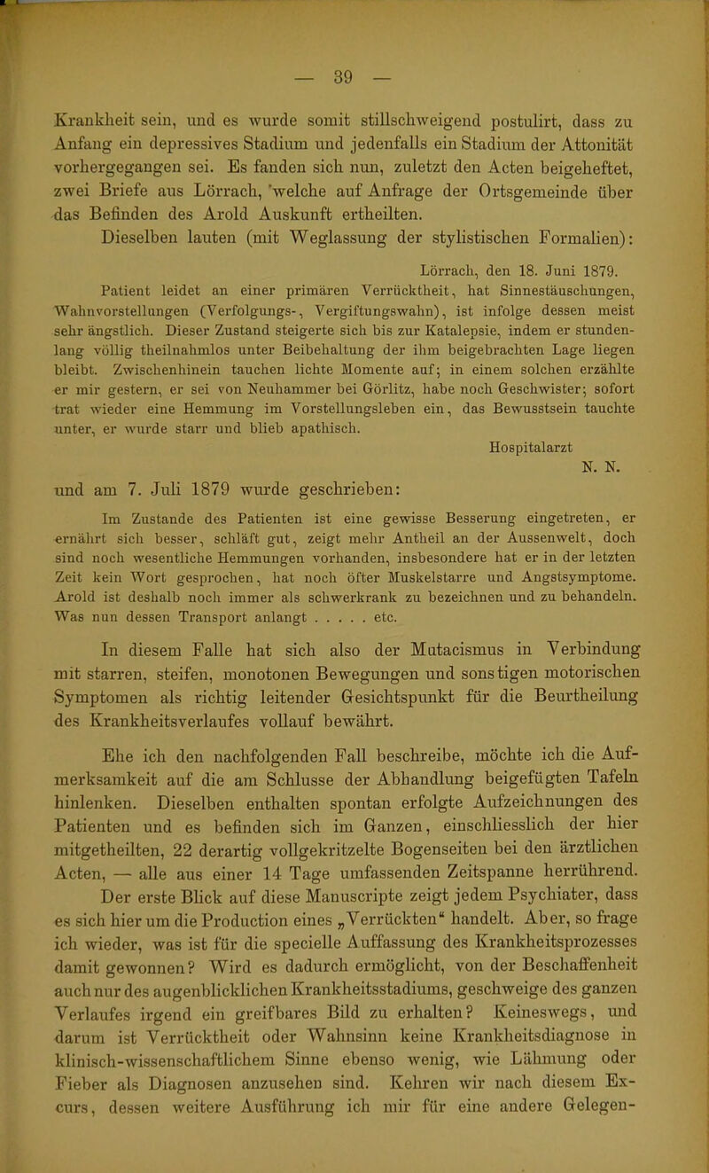 Krankheit sein, und es wurde somit stillschweigend postulirt, dass zu Anfang ein depressives Stadium und jedenfalls ein Stadium der Attonität vorhergegangen sei. Es fanden sich nun, zuletzt den Acten beigeheftet, zwei Briefe aus Lörrach, 'welche auf Anfrage der Ortsgemeinde über das Befinden des Arold Auskunft ertheilten. Dieselben lauten (mit Weglassung der stylistischen Formalien): Lörrach, den 18. Juni 1879. Patient leidet an einer primären Verrücktheit, hat Sinnestäuschungen, Wahnvorstellungen (Verfolgungs-, Vergiftungswahn), ist infolge dessen meist sehr ängstlich. Dieser Zustand steigerte sich bis zur Katalepsie, indem er stunden- lang völlig theilnahmlos unter Beibehaltung der ihm beigebrachten Lage liegen bleibt. Zwischenhinein tauchen lichte Momente auf; in einem solchen erzählte er mir gestern, er sei von Neuhammer bei Görlitz, habe noch Geschwister; sofort trat wieder eine Hemmung im Vorstellungsleben ein, das Bewusstsein tauchte unter, er wurde starr und blieb apathisch. Hospitalarzt N. N. und am 7. Juli 1879 wurde geschrieben: Im Zustande des Patienten ist eine gewisse Besserung eingetreten, er ernährt sich besser, schläft gut, zeigt mehr Antheil an der Aussenwelt, doch sind noch wesentliche Hemmungen vorhanden, insbesondere hat er in der letzten Zeit kein Wort gesprochen, hat noch öfter Muskelstarre und Angstsymptome. Arold ist deshalb noch immer als schwerkrank zu bezeichnen und zu behandeln. Was nun dessen Transport anlangt etc. In diesem Falle hat sich also der Mutacismus in Verbindung mit starren, steifen, monotonen Bewegungen und sonstigen motorischen Symptomen als richtig leitender Gresichtspunkt für die Beurtheilung des Krankheitsverlaufes vollauf bewährt. Ehe ich den nachfolgenden Fall beschreibe, möchte ich die Auf- merksamkeit auf die am Schlüsse der Abhandlung beigefügten Tafeln hinlenken. Dieselben enthalten spontan erfolgte Aufzeichnungen des Patienten und es befinden sich im Ganzen, einschliesslich der hier mitgetheüten, 22 derartig vollgekritzelte Bogenseiten bei den ärztlichen Acten, — alle aus einer 14 Tage umfassenden Zeitspanne herrührend. Der erste Blick auf diese Manuscripte zeigt jedem Psychiater, dass es sich hier um die Production eines „Verrückten“ handelt. Aber, so frage ich wieder, was ist für die specielle Auffassung des Krankheitsprozesses damit gewonnen? Wird es dadurch ermöglicht, von der Beschaffenheit auch nur des augenblicklichen Krankheitsstadiums, geschweige des ganzen Verlaufes irgend ein greifbares Bild zu erhalten? Keineswegs, und darum ist Verrücktheit oder Wahnsinn keine Krankheitsdiagnose in klinisch-wissenschaftlichem Sinne ebenso wenig, wie Lähmung oder Fieber als Diagnosen anzusehen sind. Kehren wir nach diesem Ex- curs, dessen weitere Ausführung ich mir für eine andere Gelegen-