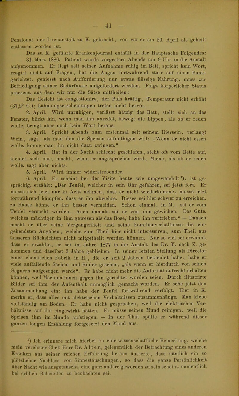 Pensionat der Irrenanstalt zu K. gebracht, von wo er am 20. April als geheilt entlassen worden ist. Das zu K. geführte Krankenjournal enthält in der Hauptsache Folgendes: 31. März 1886. Patient wurde vorgestern Abends um 9 Uhr in die Anstalt aufgenommen. Er liegt seit seiner Aufnahme ruhig im Bett, spiücht kein Wort, reagirt nicht auf Fragen, hat die Augen fortwährend starr auf einen Punkt gerichtet, geniesst nach Aufforderung nur etwas flüssige Nahrung, muss zur Befriedigung seiner Bedürfnisse aufgefordert werden. Folgt körperlicher Status praesens, aus dem wir nur die Sätze mittheilen: Das Gesicht ist congestionirt, der Puls kräftig, Temperatur nicht erhöht (37,2“ C.); Lähmungserscheinungen treten nicht hervor. 2. April. Wird unruhiger, verlässt häufig das Bett, stellt sich an das Fenster, blickt hin, wenn man ihn anredet, bewegt die Lippen, als ob er reden wolle, bringt aber noch kein Wort heraus. 3. April. Spricht Abends zum erstenmal seit seinem Hiersein, verlangt Wein, sagt, als man ihm die Speisen aufnöthigen will: „Wenn er nicht essen wolle, könne man ihn nicht dazu zwingen.“ 4. April. Hat in der Nacht schlecht geschlafen, steht oft vom Bette auf, kleidet sich aus; macht, wenn er angesprochen wird, Miene, als ob er reden wolle, sagt aber nichts, 5. April. Wird immer widerstrebender. 6. April. Er scheint bei der Visite heute wie umgewandelt'), ist ge- sprächig, erzählt: „Der Teufel, welcher in sein Ohr gefahren, sei jetzt fort. Er müsse sich jetzt nur in Acht nehmen, dass er nicht wiederkomme, müsse jetzt fortwährend kämpfen, dass er ihn abwehre. Dieses sei hier schwer zu erreichen, zu Hause könne er ihn besser vermeiden. Schon einmal, in M., sei er vom Teufel versucht worden. Auch damals sei er von ihm gewichen. Das Gute, welches mächtiger in ihm gewesen als das Böse, habe ihn vertrieben.“ — Danach macht er über seine Vergangenheit und seine Familienverhältnisse die ein- gehendsten Angaben, welche zum Theil hier nicht interessiren, zum Theil aus äusseren Rücksichten nicht mitgetheilt werden können. Nur so viel sei erwähnt, dass er erzählte, er sei im Jahre 1877 in die Anstalt des Dr. Y. nach Z. ge- kommen und daselbst 2 Jahre geblieben. In seiner letzten Stellung als Director einer chemischen Fabrik in H., die er seit 2 Jahren bekleidet habe, habe er viele auffallende Sachen und Bilder gesehen, „als wenn er hierdurch von seinen Gegnern aufgezogen werde“. Er habe nicht mehr die Autorität aufrecht erhalten können, weil Machinationen gegen ihn gerichtet worden seien. Durch illustrirte Bilder sei ihm der Aufenthalt unmöglich gemacht worden. Er sehe jetzt den Zusammenhang ein; ihn habe der Teufel fortwährend verfolgt. Hier in K. merke er, dass alles mit elektrischen Verhältnissen Zusammenhänge. Man klebe vollständig am Boden. Er habe nicht gesprochen, weil die elektrischen Ver- hältnisse auf ihn eingewirkt hätten. Er müsse seinen Mund reinigen, weil die Speisen ihm im Munde aufstiegen. — In der That spülte er während dieser ganzen langen Erzählung fortgesetzt den Mund aus. ') Ich erinnere mich hierbei an eine wissenschaftliche Bemerkung, welche mein verehrter Chef, Herr Dr. Alter, gelegentlich der Betrachtung eines anderen Kranken aus seiner reichen Erfahrung heraus äusserte, dass nämlich ein so plötzlicher Nachlass von Sinnestäuschungen, so dass die ganze Persönlichkeit über Nacht wie ausgetauscht, eine ganz andere geworden zu sein scheint, namentlich bei erblich Belasteten zu beobachten sei.