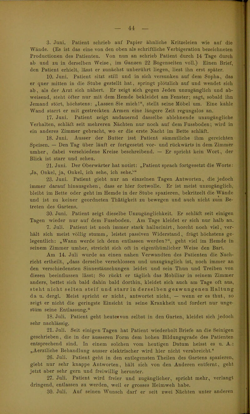 3. Juni. Patient schrieb auf Papier ähnliche Kritzeleien wie auf die Wände. (Es ist das eine von den oben als schriftliche Verbigeration bezeichneten Productionen des Patienten. Von nun an schrieb Patient durch 14 Tage durch ab und zu in derselben Weise, im Ganzen 22 Bogenseiten voll.) Einen Brief, den Patient erhielt, lässt er zunächst unberührt liegen, liest ihn erst später. 10. Juni. Patient sitzt still und in sich versunken auf dem Sopha, das er quer mitten in die Stube gestellt hat, springt plötzlich auf und wendet sich ab, als der Arzt sich nähert. Er zeigt sich gegen Jeden unzugänglich und ab- weisend, steht öfter nur mit dem Hemde bekleidet am Fenster; sagt, sobald ihn Jemand stört, höchstens; „Lassen Sie mich!“, stellt seine Möbel um. Eine kahle Wand starrt er mit gestreckten Armen eine längere Zeit regungslos an. 17. Juni. Patient zeigt andauernd dasselbe ablehnende unzugängliche Verhalten, schläft seit mehreren Nächten nur noch auf dem Fussboden; wird in ein anderes Zimmer gebracht, wo er die erste Nacht im Bette schläft. 18. Juni. Ausser der Butter isst Patient sämmtliche ihm gereichten Speisen. — Den Tag über läuft er fortgesetzt vor- und rückwärts in dem Zimmer umher, dabei verschiedene Kreise beschreibend. — Er spricht kein Wort, der Blick ist starr und scheu. 21. Juni. Der Oberwärter hat notirt: „Patient sprach fortgesetzt die Worte: ,Ja, Onkel, ja, Onkel, ich sehe, ich sehe.“' 23. Juni. Patient giebt nur an einzelnen Tagen Antworten, die jedoch immer darauf hinausgehen, dass er hier fortwolle. Er ist meist unzugänglich, bleibt im Bette oder geht im Hemde in der Stube spazieren, bekritzelt die Wände und ist zu keiner geordneten Thätigkeit zu bewegen und auch nicht zum Be- treten des Gartens. 30. Juni. Patient zeigt dieselbe Unzugänglichkeit. Er schläft seit einigen Tagen wieder nur auf dem Fussboden. Am Tage kleidet er sich nur halb an. 7. Juli. Patient ist noch immer stark hallucinirt, horcht noch viel, ver- hält sich meist völlig stumm, leistet passiven Widerstand, fragt höchstens ge- legentlich: „Wann werde ich denn entlassen werden?“, geht viel im Hemde in seinem Zimmer umher, streicht sich oft in eigenthümlicher Weise den Bart. Am 14. Juli wurde an einen nahen Verwandten des Patienten die Nach- richt ertheilt, „dass derselbe verschlossen und unzugänglich ist, noch immer an den verschiedensten Sinnestäuschungen leidet und sein Thun und Treiben von diesen beeinflussen lässt: So rückt er täglich das Mobiliar in seinem Zimmer anders, bettet sich bald dahin bald dorthin, kleidet sich auch am Tage oft aus, steht nicht selten steif und starr in derselben gezwungenen Haltung da u. dergl. Meist spricht er nicht, antwortet nicht, — wenn er es thut, so zeigt er nicht die geringste Einsicht in seine Krankheit und fordert nur unge- stüm seine Entlassung.“ 18. Juli. Patient geht heutetvon selbst in den Garten, kleidet sich jedoch sehr nachlässig. 21. Juli. Seit einigen Tagen hat Patient wiederholt Briefe an die Seinigen geschrieben, die in der äusseren Form dem hohen Bildungsgrade des Patienten entsprechend sind. In einem solchen vom heutigen Datum heisst es u. A.: „Aerzlliche Behandlung ausser elektrischer wird hier nicht verabreicht.“ 26. Juli. Patient geht in den entlegensten Theilen des Gartens spazieren, giebt nur sehr knappe Antworten, hält sich von den Anderen entfernt, geht jetzt aber sehr gern und freiwillig herunter. 27. Juli. Patient wird freier und zugänglicher, spricht mehr, verlangt dringend, entlassen zu werden, weil er grosses Heimweh habe. 30. Juli. Auf seinen Wunsch darf er seit zwei Nächten unter anderen