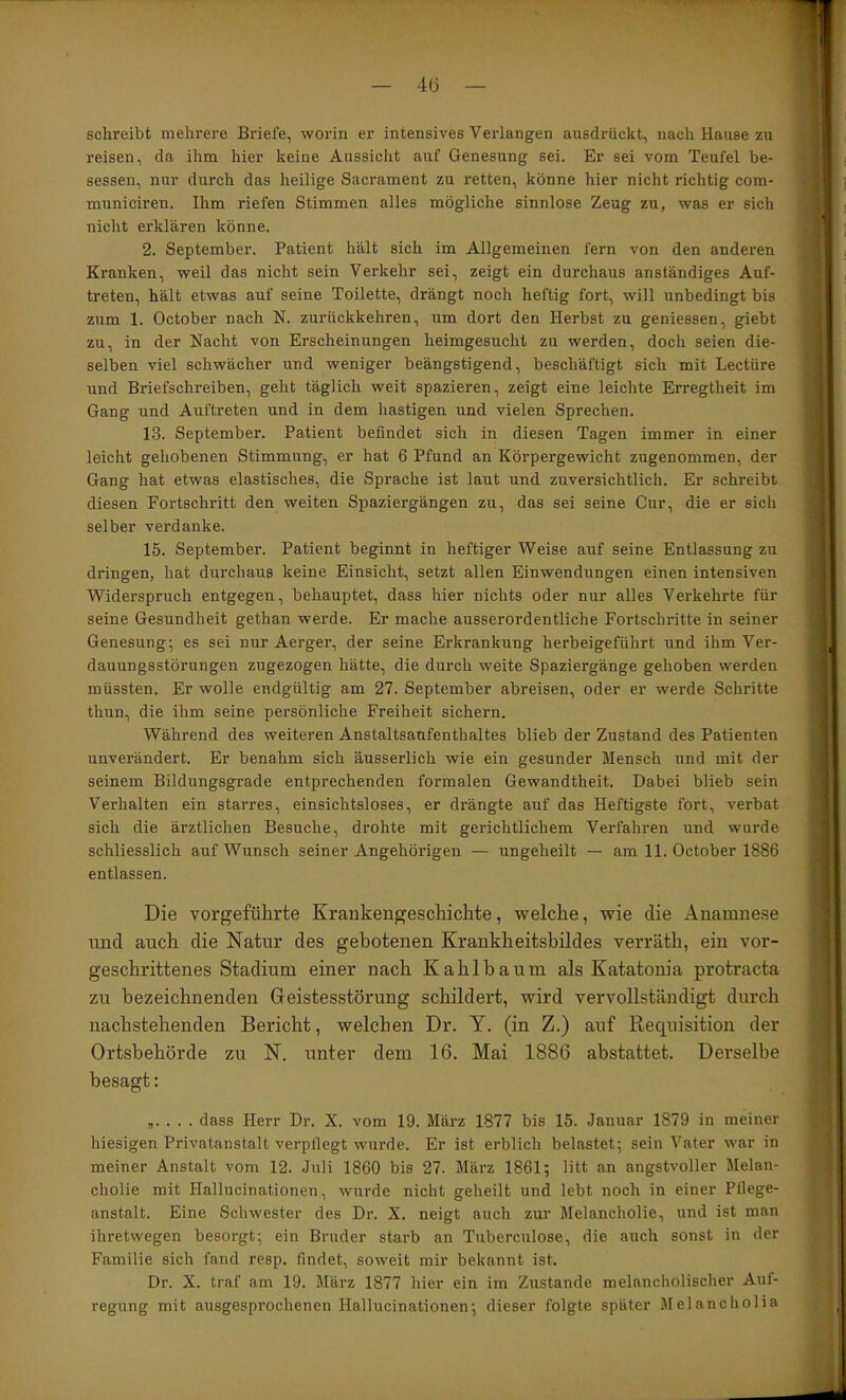 — 4Ü — schreibt mehrere Briefe, worin er intensives Verlangen ausdrückt, nach Hause zu reisen, da ihm hier keine Aussicht auf Genesung sei. Er sei vom Teufel be- sessen, nur durch das heilige Sacrament zu retten, könne hier nicht richtig com- municiren. Ihm riefen Stimmen alles mögliche sinnlose Zeug zu, was er sich nicht erklären könne. 2. September. Patient hält sich im Allgemeinen fern von den anderen Kranken, weil das nicht sein Verkehr sei, zeigt ein durchaus anständiges Auf- treten, hält etwas auf seine Toilette, drängt noch heftig fort, will unbedingt bis zum 1. October nach N. zurückkehren, um dort den Herbst zu geniessen, giebt zu, in der Nacht von Erscheinungen heimgesucht zu werden, doch seien die- selben viel schwächer und weniger beängstigend, beschäftigt sich mit Lectüre und Briefschreiben, geht täglich weit spazieren, zeigt eine leichte Erregtheit im Gang und Auftreten und in dem hastigen und vielen Sprechen. 13. September. Patient befindet sich in diesen Tagen immer in einer leicht gehobenen Stimmung, er hat 6 Pfund an Körpergewicht zugenommen, der Gang hat etwas elastisches, die Sprache ist laut und zuversichtlich. Er schreibt diesen Fortschritt den weiten Spaziergängen zu, das sei seine Cur, die er sich selber verdanke. 15. September. Patient beginnt in heftiger Weise auf seine Entlassung zu dringen, hat durchaus keine Einsicht, setzt allen Einwendungen einen intensiven Widerspruch entgegen, behauptet, dass hier nichts oder nur alles Verkehrte für seine Gesundheit gethan werde. Er mache ausserordentliche Fortschritte in seiner Genesung; es sei nur Aerger, der seine Erkrankung herbeigeführt und ihm Ver- dauungsstörungen zugezogen hätte, die durch weite Spaziergänge gehoben werden müssten. Er wolle endgültig am 27. September abreisen, oder er werde Schritte thun, die ihm seine persönliche Freiheit sichern. Während des weiteren Anstaltsaufenthaltes blieb der Zustand des Patienten unverändert. Er benahm sich äusserlich wie ein gesunder Mensch und mit der seinem Bildungsgrade entprechenden formalen Gewandtheit, Dabei blieb sein Verhalten ein starres, einsichtsloses, er drängte auf das Heftigste fort, verbat sich die ärztlichen Besuche, drohte mit gerichtlichem Verfahren und wurde schliesslich auf Wunsch seiner Angehörigen — ungeheilt — am 11. October 1886 entlassen. Die vorgeführte Krankengeschichte, welche, wie die Anamnese und auch die Natur des gebotenen Krankheitsbildes verräth, ein vor- geschrittenes Stadium einer nach Kahlbaum als Katatonia protracta zu bezeichnenden Geistesstörung schildert, wird vervollständigt durch nachstehenden Bericht, welchen Dr. Y. (in Z.) auf Requisition der Ortsbehörde zu N. unter dem 16. Mai 1886 abstattet. Derselbe besagt: ,. . . . dass Herr Dr. X. vom 19. März 1877 bis 15. Januar 1879 in meiner hiesigen Privatanstalt verpflegt wurde. Er ist erblich belastet; sein Vater war in meiner Anstalt vom 12. Juli 1860 bis 27. März 1861; litt an angstvoller Melan- cholie mit Hallucinationen, wurde nicht geheilt und lebt noch in einer Pflege- anstalt. Eine Schwester des Dr. X. neigt auch zur Melancholie, und ist man ihretwegen besorgt; ein Bruder starb an Tuberculose, die auch sonst in der Familie sich fand resp. findet, soweit mir bekannt ist. Dr. X. traf am 19. März 1877 hier ein im Zxistande melancholischer Auf- regung mit ausgesprochenen Hallucinationen; dieser folgte später Melancholia