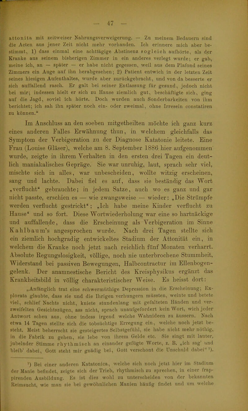 attonitfi mit zeitweiser Nahrungsverweigerung. — Zu meinem Bedauern sind die Acten aus jener Zeit nicht mehr vorhanden. Ich erinnere mich aber be- stimmt, 1) dass einmal eine achttägige Abstinenz sogleich aul'hörte, als der Kranke aus seinem bisherigen Zimmer in ein anderes verlegt wurde; er gab, meine ich, an — später — er habe nicht gegessen, weil aus dem Plafond seines Zimmers ein Auge auf ihn herabgesehen; 2) Patient entwich in der letzten Zeit seines hiesigen Aufenthaltes, wurde aber zurückgebracht, und von da besserte er sich auffallend rasch. Er galt bei seiner Entlassung für gesund, jedoch nicht bei mir; indessen hielt er sich zu Hause ziemlich gut, beschäftigte sich, ging auf die Jagd, soviel ich hörte. Doch wurden auch Sonderbarkeiten von ihm berichtet; ich sah ihn später noch ein- oder zweimal, ohne Irresein constatiren zu können.“ Im Anschluss an den soeben mitgetheilten möchte ich ganz kurz eines anderen Falles Erwähnung thun, in welchem gleichfalls das Symptom der Verbigeration zu der Diagnose Katatonie leitete. Eine Frau (Louise Grläser), welche am 8. September 1886 hier aufgenommen wurde, zeigte in ihrem Verhalten in den ersten drei Tagen ein deut- lich maniakalisches Gepräge. Sie war unruhig, laut, sprach sehr viel, mischte sich in alles, war unbescheiden, wollte witzig erscheinen, sang und lachte. Dabei fiel es auf, dass sie beständig das Wort ,verflucht“ gebrauchte; in jedem Satze, auch wo es ganz und gar nicht passte, erschien es — wie zwangsweise — wieder; „Die Strümpfe werden verflucht gestrickt“; „Ich habe meine Kinder verflucht zu Hause“ und so fort. Diese Wortwiederholung war eine so hartnäckige und auffallende, dass die Erscheinung als Verbigeration im Sinne Kahlbaum’s angesprochen wurde. Nach drei Tagen stellte sich ein ziemlich hochgradig entwickeltes Stadium der Attonität ein, in welchem die Kranke noch jetzt nach reichlich fünf Monaten verharrt. Absolute Regungslosigkeit, völlige, noch nie unterbrochene Stummheit, Widerstand bei passiven Bewegungen, Halbcontractur im Ellenbogen- gelenk. Der anamnestische Bericht des Kreisphysikus ergänzt das Krankheitsbild in völlig charakteristischer Weise. Es heisst dort: „Anfänglich trat eine echwermüthige Depression in die Erscheinung; Ex- plorata glaubte, dass sie und die Ihrigen verhungern müssten, weinte und betete viel, schlief Nachts nicht, kniete stundenlang mit gefalteten Händen und ver- zweifelten Gesichtszügen, ass nicht, sprach unaufgefordert kein Wort, wich jeder Antwort scheu aus, ohne indess irgend welche Wahnideen zu äussern. Nach etwa 14 Tagen stellte sich die tobsüchtige Erregung ein, welche noch jetzt be- steht. Meist beherrscht sie gesteigertes Selbstgefühl, sie habe nicht mehr nöthig, in die Fabrik zu gehen, sie lebe von ihrem Gelde etc. Sie singt mit lauteiv jubelnder Stimme rhythmisch an einander gefügte Worte, z. B. „ich sag’ und bleib’ dabei, Gott steht mir gnädig bei, Gott verschont die Unschuld dabei“'). ') Bei einer anderen Katatonica, welche sich noch jetzt hier im Stadium der Manie befindet, zeigte sich der Trieb, rhythmisch zu spreclien, in einer frap- pirenden Ausbildung. Es ist dies wohl zu unterscheiden von der bekannten Reimsucht, wie man sie bei gewöhnlichen Manien häufig findet und um welche