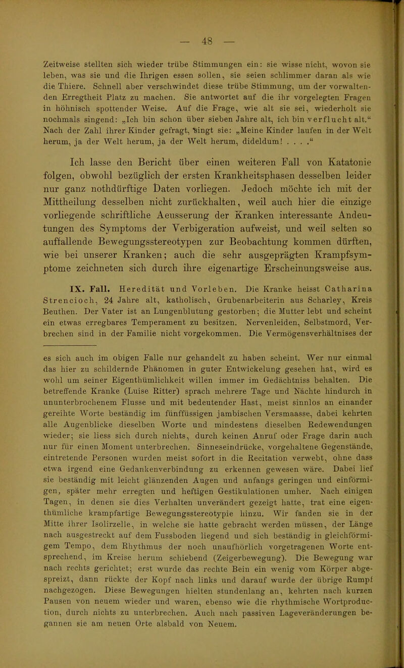 Zeitweise stellten sich wieder trübe Stimmungen ein: sie wisse nicht, wovon sie leben, was sie und die Ihrigen essen sollen, sie seien schlimmer daran als wie die Thiere. Schnell aber verschwindet diese trübe Stimmung, um der vorwalten- den Erregtheit Platz zu machen. Sie antwortet auf die ihr vorgelegten Fragen in höhnisch spottender Weise. Auf die Frage, wie alt sie sei, wiederholt sie nochmals singend: „Ich bin schon über sieben Jahre alt, ich bin verflucht alt.“ Nach der Zahl ihrer Kinder gefragt, ^ingt sie: „Meine Kinder laufen in der Welt herum, ja der Welt herum, ja der Welt herum, dideldum! . . . ,“ Ich lasse den Bericht über einen weiteren Fall von Katatonie folgen, obwohl bezüglich der ersten Krankheitsphasen desselben leider nur ganz nothdürftige Daten vorliegen. Jedoch möchte ich mit der Mittheilung desselben nicht zurückhalten, weil auch hier die einzige vorliegende schriftliche Aeusserung der Kranken interessante Andeu- tungen des Symptoms der Verhigeration aufweist; und weil selten so auffallende Bewegungsstereotypen zur Beobachtung kommen dürften, wie bei unserer Kranken; auch die sehr ausgeprägten Krampfsym- ptome zeichneten sich durch ihre eigenartige Erscheinungsweise aus. IX. Fall. Heredität und Vorleben. Die Kranke heisst Catharina Strencioch, 24 Jahre alt, katholisch, Grubenarbeiterin aus Scharley, Kreis Beuthen. Der Vater ist an Lungenblutung gestorben; die Mutter lebt und scheint ein etwas erregbares Temperament zu besitzen. Nervenleiden, Selbstmord, Ver- brechen sind in der Familie nicht vorgekommen. Die Vermögensverhältnises der es sich auch im obigen Falle nur gehandelt zu haben scheint. Wer nur einmal das hier zu schildernde Phänomen in guter Entwickelung gesehen hat, wird es wohl um seiner Eigenthümlichkeit willen immer im Gedächtniss behalten. Die betreffende Kranke (Luise Ritter) sprach mehrere Tage und Nächte lündurch in ununterbrochenem Flusse und mit bedeutender Hast, meist sinnlos an einander gereihte Worte beständig im fünffüssigen jambischen Versmaasse, dabei kehrten alle Augenblicke dieselben Worte und mindestens dieselben Redewendungen wieder; sie liess sich durch nichts, durch keinen Anruf oder Frage darin auch nur für einen Moment unterbrechen. Sinneseindrücke, vorgehaltene Gegenstände, eintretende Personen wurden meist sofort in die Recitation verwebt, ohne dass etwa irgend eine Gedankenverbindung zu erkennen gewesen wäre. Dabei lief sie beständig mit leicht glänzenden Augen und anfangs geringen und einförmi- gen, später mehr erregten und heftigen Gestikulationen umher. Nach einigen Tagen, in denen sie dies Verhalten unverändert gezeigt hatte, trat eine eigen- thümliche krampfartige Bewegungsstereotypie hinzu. Wir fanden sie in der Mitte ihrer Isolirzelle, in welche sie hatte gebracht werden müssen, der Länge nach ausgestreckt auf dem Fussboden liegend und sich beständig in gleichförmi- gem Tempo, dem Rhythmus der noch unaufhörlich vorgetragenen Worte ent- sprechend, im Kreise herum schiebend (Zeigerbewegung). Die Bewegung war nach i’echts gerichtet; erst wurde das rechte Bein ein wenig vom Körper abge- spreizt, dann rückte der Kopf nach links und darauf wurde der übrige Rumpf nachgezogen. Diese Bewegungen hielten stundenlang an, kehrten nach kurzen Pausen von neuem wieder und waren, ebenso wie die rhythmische Wortproduc- tion, durch nichts zu unterbrechen. Auch nach passiven Lageveränderungen be- gannen sie am neuen Orte alsbald von Neuem.