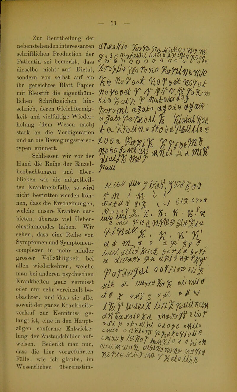 Zur Beurtheilung der nebenstehenden interessanten schriftlichen Production der Patientin sei bemerkt, dass dieselbe nicht' auf Dictat, sondern von selbst auf ein ihr gereichtes Blatt Papier mit Bleistift die eigenthüm- lichen Schriftzeichen hin- schrieb, deren Grleichförmig- keit und vielfältige Wieder- holung fdem Wesen nach) stark an die Verbigeration und an die Bewegungsstereo- typen erinnert. Schliessen wir vor der Hand die Reihe der Einzel- beobachtungen und über- blicken wir die mitgetheil- ten Krankheitsfälle, so wird nicht bestritten werden kön- nen, dass die Erscheinungen, welche unsere Kranken dar- bieten, überaus viel Ueber- einstimmendes haben. Wir sehen, dass eine Reihe von Symptomen und Symptomen- complexen in mehr minder grosser Vollzähligkeit bei allen wiederkehren, welche man bei anderen psychischen Krankheiten ganz vermisst oder nur sehr vereinzelt be- obachtet, und 'dass sie alle, soweit der ganze Krankheits- verlauf zur Kenntniss ge- langt ist, eine in den Haupt- zügen conforme Entwicke- lung der Zustandsbilder auf- weisen. Bedenkt man nun, dass die hier vorgeführten Fälle, wie ich glaube, im Wesentlichen übereinstim- %0T(> i o 0 0 0 o 0 Ir Tv fy} 'Koj^säT ^ ff'frÄToliy'm. ao l^akTi Jf (Kpio «/(Wfe jU3f^,tski % %Ö(, pMl tM I M 't' r'lmX -Kh cl^ 9/L,^ ^ ^ ^ fl JmII/:beKi jfXi JL HiXi-nilO 3t % r i %f X Jx/iX rr ^ wauM'/f«fo ^ o>cTi ji oJtuMAhJl. odoixß zMJÜLd mMoym rxuoK