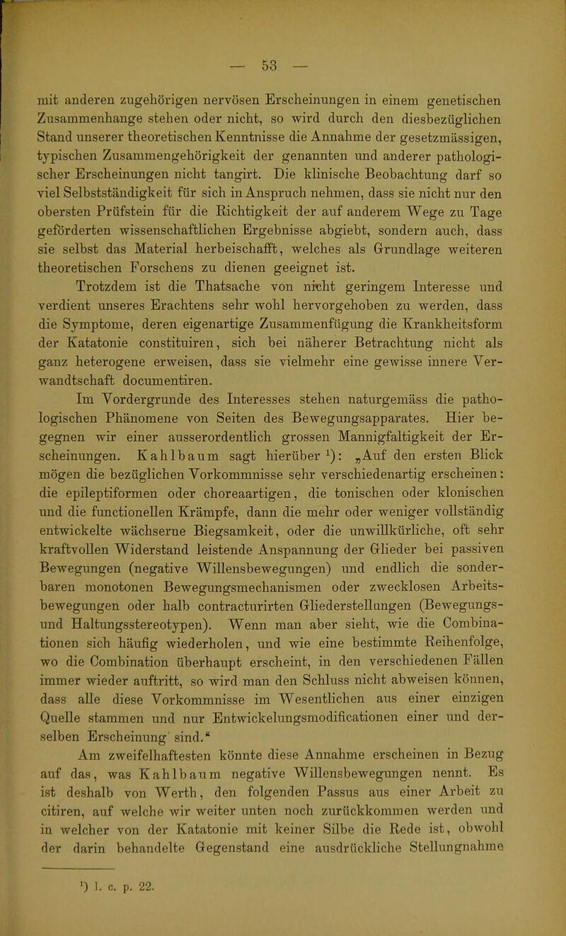 mit anderen zugehörigen nervösen Erscheinungen in einem genetischen Zusammenhänge stehen oder nicht, so wird durch den diesbezüglichen Stand unserer theoretischen Kenntnisse die Annahme der gesetzmässigen, typischen Zusammengehörigkeit der genannten und anderer pathologi- scher Erscheinungen nicht tangirt. Die klinische Beobachtung darf so viel Selbstständigkeit für sich in Anspruch nehmen, dass sie nicht nur den obersten Prüfstein für die Richtigkeit der auf anderem Wege zu Tage geförderten wissenschaftlichen Ergebnisse abgiebt, sondern auch, dass sie selbst das Material herbeischafft, welches als Grundlage weiteren theoretischen Forschens zu dienen geeignet ist. Trotzdem ist die Thatsache von nrcht geringem Interesse und verdient unseres Erachtens sehr wohl hervorgehoben zu werden, dass die Symptome, deren eigenartige Zusammenfügung die Krankheitsform der Katatonie constituiren, sich bei näherer Betrachtung nicht als ganz heterogene erweisen, dass sie vielmehr eine gewisse innere Ver- wandtschaft documentiren. Im Vordergründe des Interesses stehen naturgemäss die patho- logischen Phänomene von Seiten des Bewegungsapparates. Hier be- gegnen wir einer ausserordentlich grossen Mannigfaltigkeit der Er- scheinungen. Kahlbaum sagt hierüber^): „Auf den ersten Blick mögen die bezüglichen Vorkommnisse sehr verschiedenartig erscheinen: die epileptiformen oder choreaartigen, die tonischen oder klonischen und die functioneilen Krämpfe, dann die mehr oder weniger vollständig entwickelte wächserne Biegsamkeit, oder die unwillkürliche, oft sehr kraftvollen Widerstand leistende Anspannung der Glieder bei passiven Bewegungen (negative Willensbewegungen) und endlich die sonder- baren monotonen Bewegungsmechanismen oder zwecklosen Arbeits- bewegungen oder halb contracturirten Gliederstellungen (Bewegungs- und Haltungsstereotypen). Wenn man aber sieht, wie die Combina- tionen sich häufig wiederholen, und wie eine bestimmte Reihenfolge, wo die Combination überhaupt erscheint, in den verschiedenen Fällen immer wieder auftritt, so wird man den Schluss nicht abweisen können, dass alle diese Vorkommnisse im Wesentlichen aus einer einzigen Quelle stammen und nur Entwickelungsmodificationen einer und der- selben Erscheinung' sind.“ Am zweifelhaftesten könnte diese Annahme erscheinen in Bezug auf das, was Kahlbaum negative Willensbewegungen nennt. Es ist deshalb von Werth, den folgenden Passus aus einer Arbeit zu citiren, auf welche wir weiter unten noch zurückkommen werden und in welcher von der Katatonie mit keiner Silbe die Rede ist, obwohl der darin behandelte Gegenstand eine ausdrückliche Stellungnahme ') 1. c. p. 22.