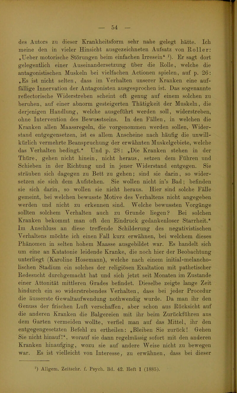 des Autors zu dieser Krankheitsform sehr nahe gelegt hätte. Ich meine den in vieler Hinsicht ausgezeichneten Aufsatz von Roller: „lieber motorische Störungen beim einfachen Irresein“ ^). Er sagt dort gelegentlich einer Auseinandersetzung über die Rolle, welche die antagonistischen Muskeln bei vielfachen Actionen spielen, auf p. 26: „Es ist nicht selten, dass im Verhalten unserer Kranken eine auf- fällige Innervation der Antagonisten ausgesprochen ist. Das sogenannte reflectorische Widerstreben scheint oft genug auf einem solchen zu beruhen, auf einer abnorm gesteigerten Thätigkeit der Muskeln, die derjenigen Handlung, welche ausgeführt werden soll, widerstreben, ohne Intervention des Bewusstseins. In den Fällen, in welchen die Kranken allen Maassregeln, die vorgenommen werden sollen. Wider- stand entgegensetzen, ist es allem Anscheine nach häufig die unwill- kürlich vermehrte Beanspruchung der erwähnten Muskelgebiete, welche das Verhalten bedingt.“ Und p. 28: „Die Kranken stehen in der Thüre, gehen nicht hinein, nicht heraus, setzen dem Führen und Schieben in der Richtung und in jener Widerstand entgegen. Sie sträuben sich dagegen zu Bett zu gehen; sind sie darin, so wider- setzen sie sich dem Aufstehen. Sie wollen nicht in’s Bad; befinden sie sich darin, so wollen sie nicht heraus. Hier sind solche FäUe gemeint, bei welchen bewusste Motive des Verhaltens nicht angegeben werden und nicht zu erkennen sind. Welche bewussten Vorgänge sollten solchem Verhalten auch zu Grunde liegen? Bei solchen Kranken bekommt man oft den Eindruck gedankenloser Starrheit.“ Im Anschluss an diese treffende Schilderung des negativistischen Verhaltens möchte ich einen Fall kurz erwähnen, bei welchem dieses Phänomen in selten hohem Maasse ausgebildet war. Es handelt sich um eine an Katatonie leidende Kranke, die noch hier der Beobachtung unterliegt (Karoline Hosemann), welche nach einem initial-melancho- lischen Stadium ein solches der religiösen Exaltation mit pathetischer Redesucht durchgemacht hat und sich jetzt seit Monaten im Zustande einer Attonität mittleren Grades befindet. Dieselbe zeigte lange Zeit hindurch ein so widerstrebendes Verhalten, dass bei jeder Procedur die äusserste Gewaltaufwendung nothwendig wurde. Da man ihr den Genuss der frischen Luft verschaffen, aber schon aus Rücksicht auf die anderen Kranken die Balgereien mit ihr beim Zurückführen aus dem Garten vermeiden wollte, verfiel man auf das Mittel, ihr den entgegengesetzten Befehl zu ertheilen: „Bleiben Sie zurück! Gehen Sie nicht hinauf!“, worauf sie dann regelmässig sofort mit den anderen Kranken hinaufging, wozu sie auf andere AVeise nicht zu bewegen war. Es ist vielleicht von Interesse, zu erwähnen, dass bei dieser 1) Allgem. Zeitschr. f. Psych. Bd. 42. Heft 1 (1885).