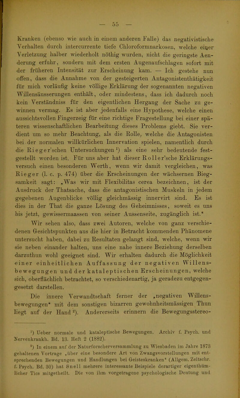 ■■i ;-y' Kranken (ebenso wie auch in einem anderen Falle) das negativistisclie Verhalten durch intercurrente tiefe Chloroformnarkosen, welche eiiier Verletzung halber wiederholt nöthig wurden, nicht die geringste Aen- derung erfuhr, sondern mit dem ersten Augenaufschlagen sofort mit der früheren Intensität zur Erscheinung kam. — Ich gestehe nun offen, dass die Annahme von der gesteigerten Antagonistenthätigkeit für mich vorläufig keine völlige Erklärung der sogenannten negativen Willensäusserungen enthält, oder mindestens, dass ich dadurch noch kein Verständniss für den eigentlichen Hergang der Sache zu ge- winnen vermag. Es ist aber jedenfalls eine Hypothese, welche einen aussichtsvollen Fingerzeig für eine richtige Fragestellung bei einer spä- teren wissenschaftlichen Bearbeitung dieses Problems giebt. Sie ver- dient um so mehr Beachtung, als die Rolle, welche die Antagonisten bei der normalen willkürlichen Innervation spielen, namentlich durch die Rieger’schen Untersuchungen^) als eine sehr bedeutende fest- gestellt worden ist. Für uns aber hat dieser Roller’sche Erklärungs- versuch einen besonderen Werth, wenn wir damit vergleichen, was Ri eg er (1. c. p. 474) über die Erscheinungen der wächsernen Bieg- samkeit sagt: „Was wir mit Flexibilitas cerea bezeichnen, ist der Ausdruck der Thatsache, dass die antagonistischen Muskeln in jedem gegebenen Augenblicke völlig gleichmässig innervirt sind. Es ist dies in der That die ganze Lösung des Geheimnisses, soweit es uns bis jetzt, gewissermaassen von seiner Aussenseite, zugänglich ist.“ Wir sehen also, dass zwei Autoren, welche von ganz verschie- denen Gesichtspunkten aus die hier in Betracht kommenden Phänomene untersucht haben, dabei zu Resultaten gelangt sind, welche, wenn wir sie neben einander halten, uns eine nahe innere Beziehung derselben j darzuthun wohl geeignet sind. Wir erhalten dadurch die Möglichkeit i einer einheitlichen Auffassung der negativen Willens- | bewegungen und der kataleptischen Erscheinungen, welche j sich, oberflächlich betrachtet, so verschiedenartig, ja geradezu entgegen- j gesetzt darstellen. i Die innere Verwandtschaft ferner der „negativen Willens- i bewegungen“ mit dem sonstigen bizai’ren gewohnheitsmässigen Thun liegt auf der Hand ^). Andererseits erinnern die Bewegungsstereo- ' i I I ‘) Ueber normale und kataleptische Bewegungen. Archiv f. Psych. und Nervenkrankh. Bd. 13. Heft 2 (1882). j| In einem auf der Naturforscherversammlung zu Wiesbaden im Jahi-e 1873 gehaltenen Vortrage „über eine besondere Art von Zwangsvorstellungen mit ent- |. sprechenden Bewegungen und Handlungen bei Geisteskranken“ (Allgem. Zeitschr. f. Psych. Bd. 30) hat Snell mehrere interessante Beispiele derartiger eigenthüm- lieber Tics mitgetheilt. Die von ihm vorgetragene psychologisclie Deutung und j 1- Ü ( ti