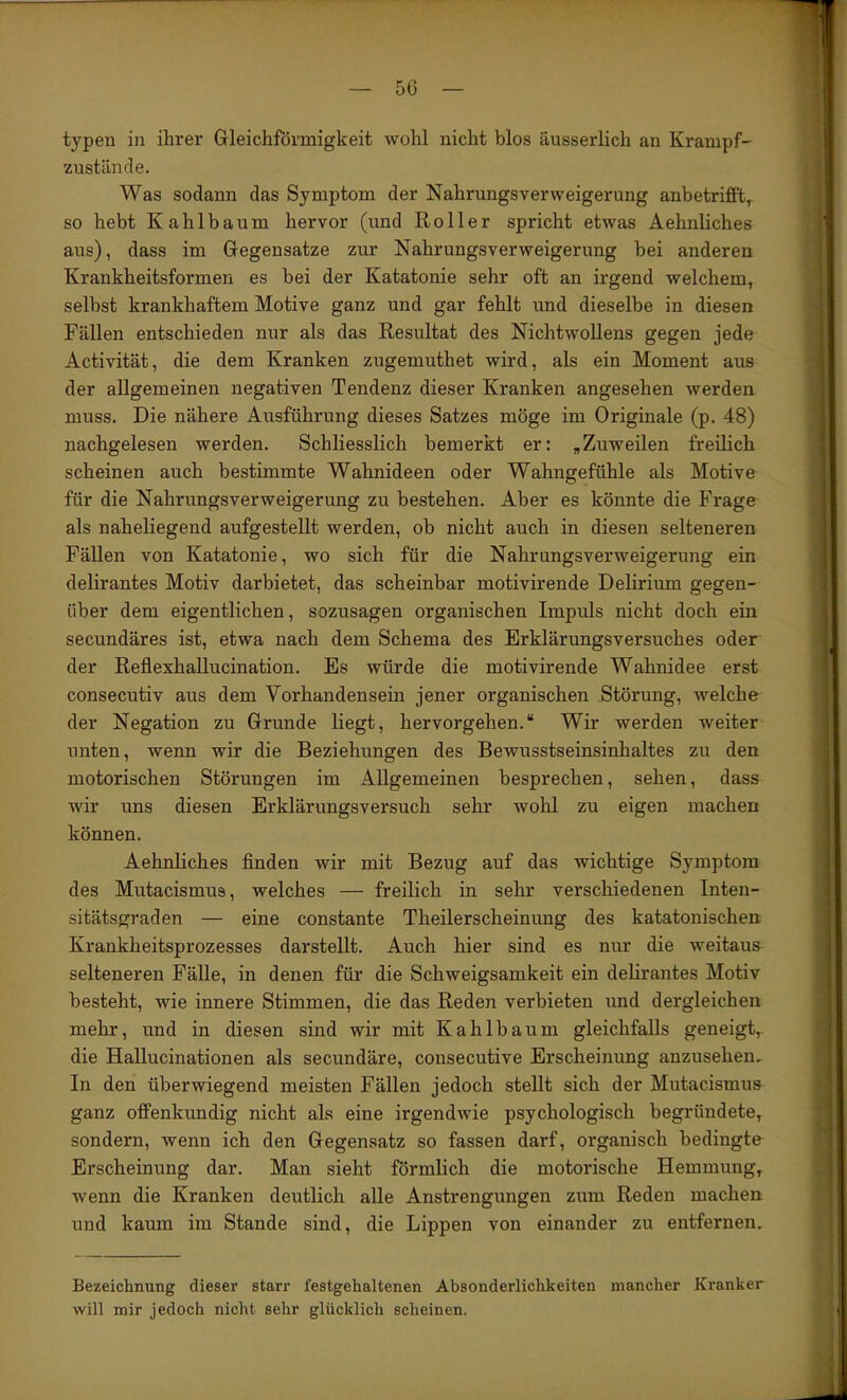 typen in ihrer Gleichförmigkeit wohl nicht blos äusserlich an Krampf- zustande. Was sodann das Symptom der Nahrungsverweigerung anbetrifft, so hebt Kahlbaum hervor (und Roller spricht etwas Aehnliches aus), dass im Gegensätze zur Nahrungsverweigerung bei anderen Krankheitsformen es bei der Katatonie sehr oft an irgend welchem, selbst krankhaftem Motive ganz und gar fehlt und dieselbe in diesen Fällen entschieden nur als das Resultat des Nichtwollens gegen jede Activität, die dem Kranken zugemuthet wird, als ein Moment aus der allgemeinen negativen Tendenz dieser Kranken angesehen werden muss. Die nähere Ausführung dieses Satzes möge im Originale (p. 48) nachgelesen werden. Schliesslich bemerkt er: „Zuweilen freilich scheinen auch bestimmte Wahnideen oder Wahngefühle als Motive für die Nahrungsverweigerung zu bestehen. Aber es könnte die Frage als naheliegend aufgestellt werden, ob nicht auch in diesen selteneren Fällen von Katatonie, wo sich für die Nahrungsverweigerung ein delirantes Motiv darbietet, das scheinbar motivirende Delirium gegen- über dem eigentlichen, sozusagen organischen Impuls nicht doch ein secundäres ist, etwa nach dem Schema des Erklärungsversuches oder der Reflexhallucination. Es würde die motivirende Wahnidee erst consecutiv aus dem Vorhandensein jener organischen Störung, welche der Negation zu Grunde liegt, hervorgehen.“ Wir werden weiter unten, wenn wir die Beziehungen des Bewusstseinsinhaltes zu den motorischen Störungen im Allgemeinen besprechen, sehen, dass wir uns diesen Erklärungsversuch sehr wohl zu eigen machen können. Aehnliches finden wir mit Bezug auf das wichtige Symptom des Mutacismus, welches — freilich in sehr verschiedenen Inten- sitätsgraden — eine constante Theilerscheinung des katatonischen Krankheitsprozesses darstellt. Auch hier sind es nur die weitaus selteneren Fälle, in denen für die Schweigsamkeit ein delirantes Motiv besteht, wie innere Stimmen, die das Reden verbieten und dergleichen mehr, und in diesen sind wir mit Kahlbaum gleichfalls geneigt,, die Hallucinationen als secundäre, consecutive Erscheinung anzusehen. In den überwiegend meisten Fällen jedoch stellt sich der Mutacismus ganz offenkundig nicht als eine irgendwie psychologisch begründete, sondern, wenn ich den Gegensatz so fassen darf, organisch bedingte Erscheinung dar. Man sieht förmlich die motorische Hemmung, wenn die Kranken deutlich alle Anstrengungen zum Reden machen und kaum im Stande sind, die Lippen von einander zu entfernen. Bezeichnung dieser starr festgehaltenen Absonderlichkeiten mancher Kranker will mir jedoch nicht sehr glücklich scheinen.