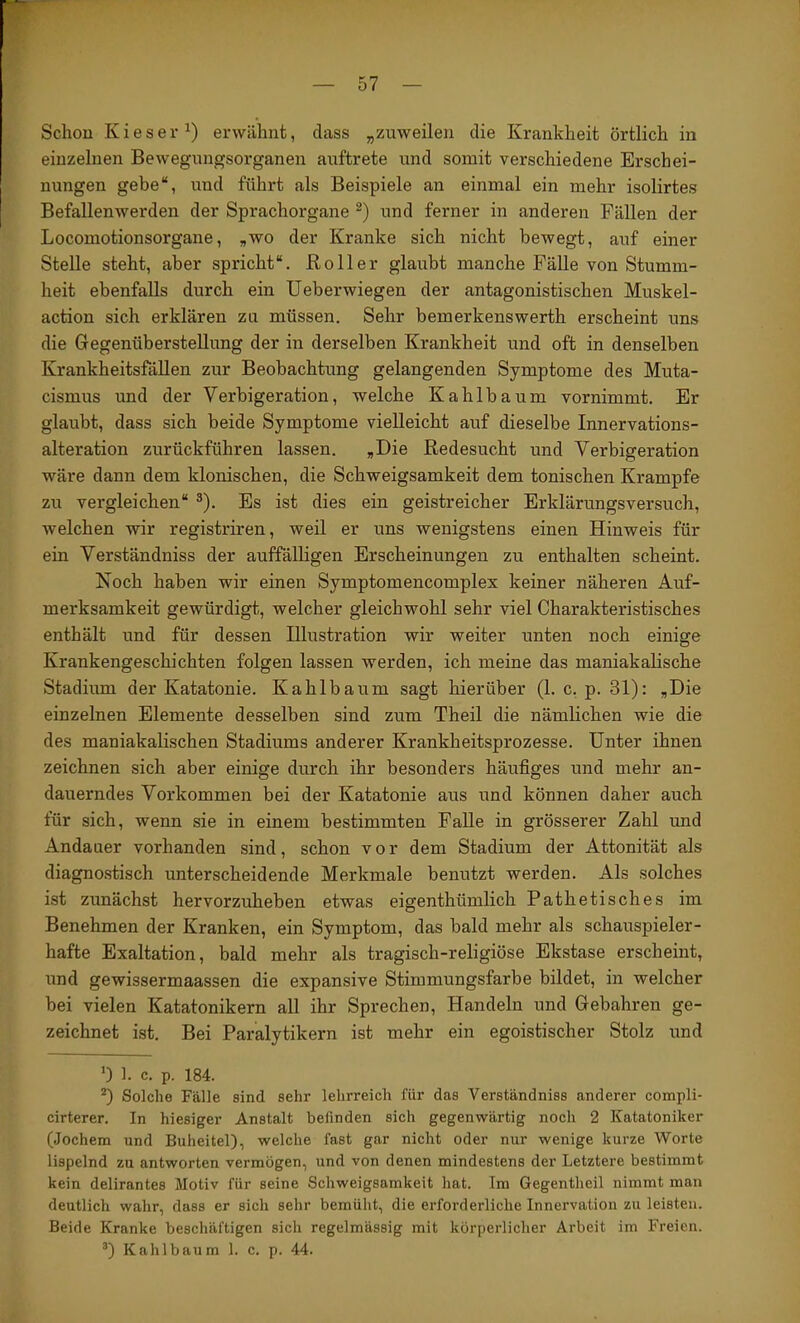 Schon Kieser^) erwähnt, dass „zuweilen die Krankheit örtlich in einzelnen Bewegungsorganen auftrete und somit verschiedene Erschei- nungen gebe“, und führt als Beispiele an einmal ein mehr isolirtes Befallenwerden der Sprachorgane und ferner in anderen Fällen der Locomotionsorgane, „wo der Kranke sich nicht bewegt, auf einer Stelle steht, aber spricht“. Roller glaubt manche Fälle von Stumm- heit ebenfalls durch ein üeberwiegen der antagonistischen Muskel- action sich erklären zu müssen. Sehr bemerkenswerth erscheint uns die Gegenüberstellung der in derselben Krankheit und oft in denselben Krankheitsfällen zur Beobachtung gelangenden Symptome des Muta- cismus und der Verbigeration, welche Kahlbaum vornimmt. Er glaubt, dass sich beide Symptome vielleicht auf dieselbe Innervations- alteration zurückführen lassen. „Die Redesucht und Verbigeration wäre dann dem klonischen, die Schweigsamkeit dem tonischen Krampfe zu vergleichen“ ®). Es ist dies ein geistreicher Erklärungsversuch, welchen wir registriren, weil er uns wenigstens einen Hinweis für ein Verständniss der auffälligen Erscheinungen zu enthalten scheint. Noch haben wir einen Symptomencomplex keiner näheren Auf- merksamkeit gewürdigt, welcher gleichwohl sehr viel Charakteristisches enthält und für dessen Illustration wir weiter unten noch einige Krankengeschichten folgen lassen werden, ich meine das maniakalische Stadium der Katatonie. Kahlbaum sagt hierüber (1. c. p. 31): „Die einzelnen Elemente desselben sind zum Theil die nämlichen wie die des maniakalischen Stadiums anderer Krankheitsprozesse. Unter ihnen zeichnen sich aber einige durch ihr besonders häufiges und mehr an- dauerndes Vorkommen bei der Katatonie aus und können daher auch für sich, wenn sie in einem bestimmten Falle in grösserer Zahl und Andauer vorhanden sind, schon vor dem Stadium der Attonität als diagnostisch unterscheidende Merkmale benutzt werden. Als solches ist zunächst hervorzuheben etwas eigenthümlich Pathetisches im Benehmen der Kranken, ein Symptom, das bald mehr als schauspieler- hafte Exaltation, bald mehr als tragisch-religiöse Ekstase erscheint, und gewissermaassen die expansive Stimmungsfarbe bildet, in welcher bei vielen Katatonikern all ihr Sprechen, Handeln und Gebühren ge- zeichnet ist. Bei Paralytikern ist mehr ein egoistischer Stolz und 0 1. c. p. 184. *) Solche Fälle sind sehr lehrreich für das Verständniss anderer compli- cirterer. In hiesiger Anstalt befinden sich gegenwärtig noch 2 Katatoniker (Jochem und Buheitel), welche fast gar nicht oder nur wenige kurze Worte lispelnd zu antworten vermögen, und von denen mindestens der Letztere bestimmt kein delirantes Motiv für seine Schweigsamkeit hat. Im Gegentheil nimmt man deutlich wahr, dass er sich sehr bemüht, die erforderliche Innervation zu leisten. Beide Kranke bescliäftigen sich regelmässig mit körperlicher Arbeit im Freien. Kahl bäum 1. c. p. 44.