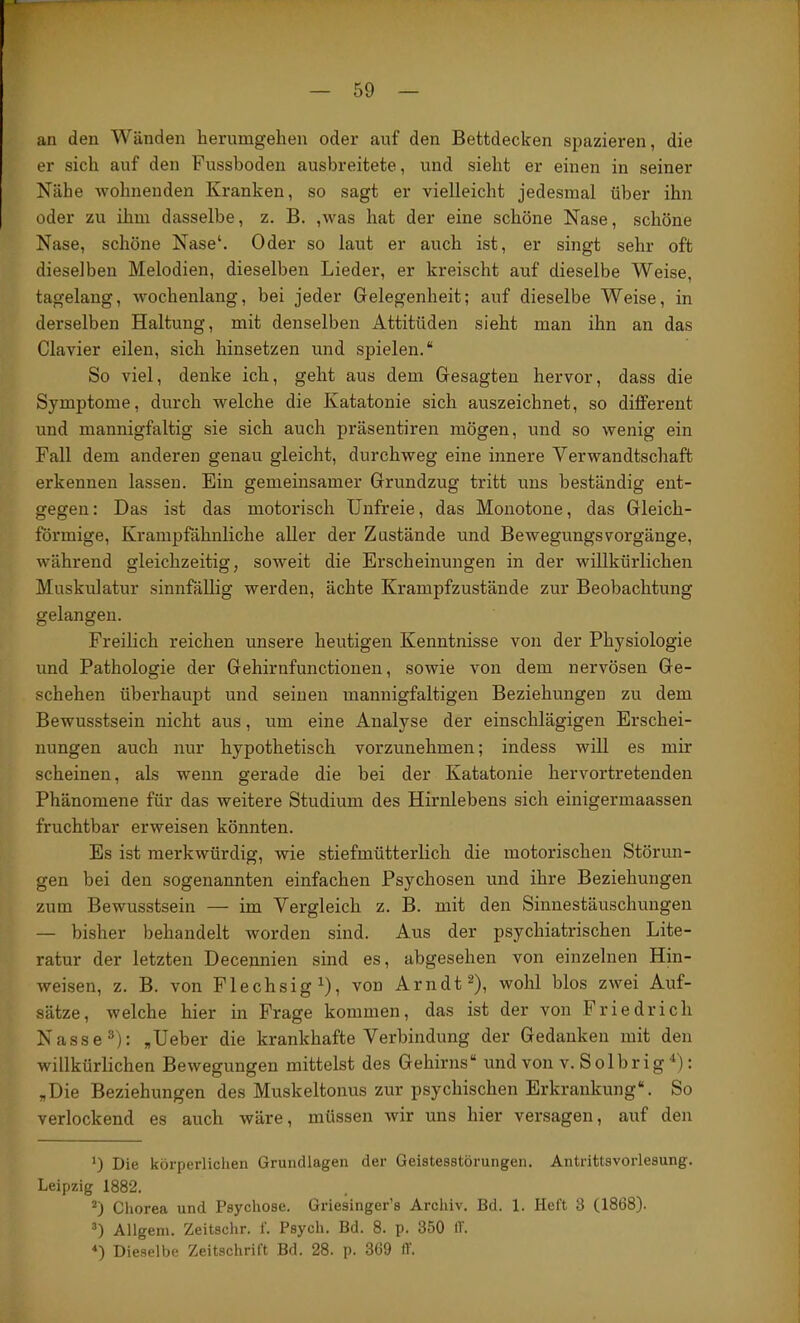 an den Wänden berumgehen oder auf den Bettdecken si)azieren, die er sich auf den Fusshoden ausbreitete, und sieht er einen in seiner Nähe wohnenden Kranken, so sagt er vielleicht jedesmal über ihn oder zu ihm dasselbe, z. B. ,was hat der eine schöne Nase, schöne Nase, schöne Nase‘. Oder so laut er auch ist, er singt sehr oft dieselben Melodien, dieselben Lieder, er kreischt auf dieselbe Weise, tagelang, wochenlang, bei jeder Gelegenheit; auf dieselbe Weise, in derselben Haltung, mit denselben Attitüden sieht man ihn an das Clavier eilen, sich hinsetzen und spielen.“ So viel, denke ich, geht aus dem Gesagten hervor, dass die Symptome, durch welche die Katatonie sich auszeichnet, so different und mannigfaltig sie sich auch präsentiren mögen, und so wenig ein Fall dem anderen genau gleicht, durchweg eine innere Verwandtschaft erkennen lassen. Ein gemeinsamer Grundzug tritt uns beständig ent- gegen : Das ist das motorisch Unfreie, das Monotone, das Gleich- förmige, Krampfähnliche aller der Zustände und BewegungsVorgänge, während gleichzeitig, soweit die Erscheinungen in der willkürlichen Muskulatur sinnfällig werden, ächte Krampfzustände zur Beobachtung gelangen. Freilich reichen unsere heutigen Kenntnisse von der Physiologie und Pathologie der Gehirnfunctionen, sowie von dem nervösen Ge- schehen überhaupt und seinen mannigfaltigen Beziehungen zu dem Bewusstsein nicht aus, um eine Analyse der einschlägigen Erschei- nungen auch nur hypothetisch vorzunehmen; indess will es mir scheinen, als wenn gerade die bei der Katatonie hervortretenden Phänomene für das weitere Studium des Hirnlebens sich einigermaassen fruchtbar erweisen könnten. Es ist merkwürdig, wie stiefmütterlich die motorischen Störun- gen bei den sogenannten einfachen Psychosen und ihre Beziehungen zum Bewusstsein — im Vergleich z. B. mit den Sinnestäuschungen — bisher behandelt worden sind. Aus der psychiatrischen Lite- ratur der letzten Decennien sind es, abgesehen von einzelnen Hin- weisen, z. B. von Flechsig Ul Arndt wohl blos zwei Auf- sätze, welche hier in Frage kommen, das ist der von Friedrich Nasse®): ,Ueber die krankhafte Verbindung der Gedanken mit den willkürlichen Bewegungen mittelst des Gehirns“ und von v. Solbrig U : „Die Beziehungen des Muskeltonus zur psychischen Erkrankuug“. So verlockend es auch wäre, müssen wir uns hier versagen, auf den *) Die körperlichen Grundlagen der Geistesstörungen. Antrittsvorlesung. Leipzig 1882. Chorea und Psychose. Griesinger’s Archiv. Bd. 1. Heft 3 (1868). *) Allgem. Zeitschr. f. Psych. Bd. 8. p. 350 If. *) Dieselbe Zeitschrift Bd. 28. p. 369 ff.