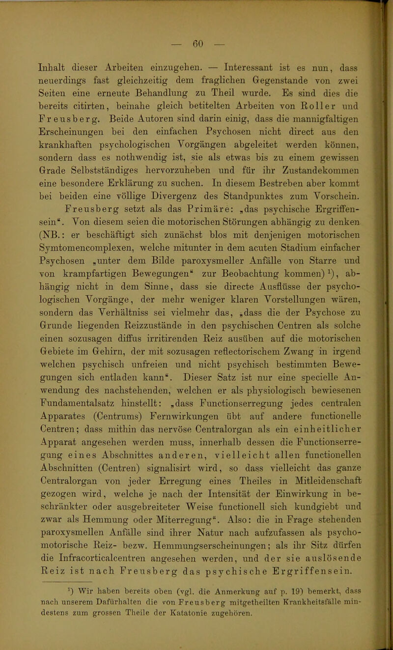 Inhalt dieser Arbeiten einzugehen. — Interessant ist es nun, dass neuerdings fast gleichzeitig dem fraglichen Gegenstände von zwei Seiten eine erneute Behandlung zu Theil wurde. Es sind dies die bereits citirten, beinahe gleich betitelten Arbeiten von Roller und F r e u s b e r g. Beide Autoren sind darin einig, dass die mannigfaltigen Erscheinungen bei den einfachen Psychosen nicht direct aus den krankhaften psychologischen Vorgängen abgeleitet werden können, sondern dass es nothwendig ist, sie als etwas bis zu einem gewissen Grade Selbstständiges bervorzuheben und für ihr Zustandekommen eine besondere Erklärung zu suchen. In diesem Bestreben aber kommt bei beiden eine völlige Divergenz des Standpunktes zum Vorschein. Freusberg setzt als das Primäre: „das psychische Ergriffen- sein“. Von diesem seien die motorischen Störungen abhängig zu denken (NB.: er beschäftigt sich zunächst blos mit denjenigen motorischen Symtomencomplexen, welche mitunter in dem acuten Stadium einfacher Psychosen „unter dem Bilde paroxysmeller Anfälle von Starre und von krampfartigen Bewegungen“ zur Beobachtung kommen)^), ab- hängig nicht in dem Sinne, dass sie directe Ausflüsse der psycho- logischen Vorgänge, der mehr weniger klaren Vorstellungen wären, sondern das Verhältniss sei vielmehr das, j,dass die der Psychose zu Grunde liegenden Reizzustände in den psychischen Centren als solche einen sozusagen diffus irritirenden Reiz ausüben auf die motorischen Gebiete im Gehirn, der mit sozusagen reflectorischem Zwang in irgend welchen psychisch unfreien und nicht psychisch bestimmten Bewe- gungen sich entladen kann“. Dieser Satz ist nur eine specielle An- wendung des nachstehenden, welchen er als physiologisch bewiesenen Fundamentalsatz hinstellt: „dass Functionserregung jedes centralen Apparates (Centrums) Fern Wirkungen übt auf andere functionelle Centren; dass mithin das nervöse Centralorgan als ein einheitlicher Apparat angesehen werden muss, innerhalb dessen die Functionserre- gung eines Abschnittes anderen, vielleicht allen functionellen Abschnitten (Centren) signalisirt wird, so dass vielleicht das ganze Centralorgan von jeder Erregung eines Theiles in Mitleidenschaft gezogen wird, welche je nach der Intensität der Einwirkung in be- schränkter oder ausgebreiteter Weise functioneil sich kundgiebt und zwar als Hemmung oder Miterregung“. Also: die in Frage stehenden paroxysmellen Anfälle sind ihrer Natur nach aufzufassen als psycho- motorische Reiz- bezw. Hemmungserscheinungen; als ihr Sitz dürfen die Infracorticalcentren angesehen werden, und der sie auslösende Reiz ist nach Freusberg das psychische Er griffen sein. Wir haben bereits oben (vgl. die Anmerkung auf p. 19) bemerkt, dass nach unserem Dafürhalten die von Freusberg mitgetheilten Krankheitsfälle min- destens zum grossen Theile der Katatonie zugehören.