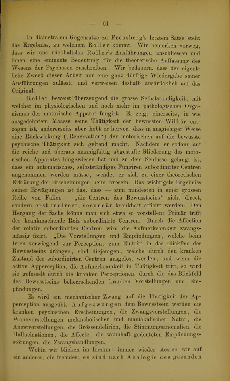 In diametralem Gegensätze zu Freusberg’s letztem Satze steht das Ergebniss, zu welchem Roller kommt. Wir bemerken vorweg, dass wir uns rückhaltslos Roller’s Ausführungen anschliessen und ihnen eine eminente Bedeutung für die theoretische Auffassung des Wesens der Psychosen zuschreiben. Wir bedauern, dass der eigent- liche Zweck dieser Arbeit nur eine ganz dürftige Wiedergabe seiner Ausführungen zulässt, und verweisen deshalb ausdrücklich auf das Original. Roller beweist überzeugend die grosse Selbstständigkeit, mit welcher im physiologischen und noch mehr im pathologischen Orga- nismus der motorische Apparat fungirt. Er zeigt einerseits, in wie ausgedehntem Maasse seine Thätigkeit der bewussten Willkür ent- zogen ist, andererseits aber hebt er hervor, dass in ausgiebiger Weise eine Rückwirkung („Renervation“) der motorischen auf die bewusste psychische Thätigkeit sich geltend macht. Nachdem er sodann auf die reiche und überaus mannigfaltig abgestufte Gliederung des moto- rischen Apparates hingewiesen hat und zu dem Schlüsse gelangt ist, dass ein automatisches, selbstständiges Fungiren subordinirter Centren angenommen werden müsse, wendet er sich zu einer theoretischen Erklärung der Erscheinungen beim Irresein. Das wichtigste Ergebniss seiner Erwägungen ist das, dass — zum mindesten in einer grossen Reihe von Fällen — „die Centren des Bewusstseins“ nicht direct, sondern erst indirect, secundär krankhaft afficirt werden. Den Hergang der Sache könne man sich etwa so vorstellen: Primär trifft der krankmachende Reiz subordinirte Centren. Durch die Affection der relativ subordinirten Centren wird die Aufmerksamkeit zwangs- mässig fixirt. „Die Vorstellungen und Empfindungen, welche beim Irren vorwiegend zur Perception, zum Eintritt in das Blickfeld des Bewusstseins drängen, sind diejenigen, welche durch den kranken Zustand der subordinirten Centren ausgelöst werden, und wenn die active Apperception, die Aufmerksamkeit in Thätigkeit tritt, so wird sie gefesselt durch die kranken Perceptionen, durch die das Blickfeld des Bewusstseins beherrschenden kranken Vorstellungen und Em- pfindungen. Es wird ein mechanischer Zwang auf die Thätigkeit der Ap- perception ausgeübt. Aufgezwungen dem Bewusstsein werden die kranken psychischen Erscheinungen, die Zwangsvorstellungen, die Wahnvor-stellungen melancholischer und maniakalischer Natur, die Angstvorstellungen, die Grössendelirien, die Stimmungsanomalien, die Hallucinationen, die Affecte, die wahnhaft gedeuteten Empfindungs- störungen, die Zwangshandlungen. Wohin wir blicken im Irrsinn: immer wieder stossen wir auf ein anderes, ein fremdes; es sind nach Analogie des gesunden