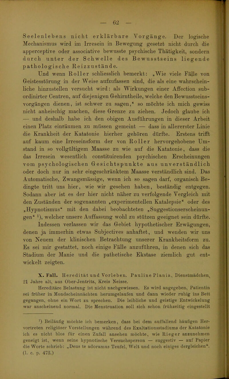 Seelenlebens nicht erklärbare Vorgänge. Der logische Mechanismus wird im Irresein in Bewegung gesetzt nicht durch die apperceptive oder associative bewusste psychische Thätigkeit, sondern durch unter der Schwelle des Bewusstseins liegende pathologische Reizzustände. Und wenn Roller schliesslich bemerkt: ,Wie viele Fälle von Geistesstörung in der Weise aufzufassen sind, die als eine wahrschein- liche hinzustellen versucht wird: als Wirkungen einer Affection sub- ordinirter Centren, auf diejenigen Gehirntheile, welche den Bewusstseins- vorgängen dienen, ist schwer zu sagen,“ so möchte ich mich gewiss nicht anheischig machen, diese Grenze zu ziehen. Jedoch glaube ich — und deshalb habe ich den obigen Ausführungen in dieser Arbeit einen Platz einräumen zu müssen gemeint — dass in allererster Linie die Krankheit der Katatonie hierher gehören dürfte. Erstens trifft auf kaum eine Irreseinsform der von Roller hervorgehobene Um- stand in so vollgültigem Maasse zu wie auf die Katatonie, dass die das Irresein wesentlich constituirenden psychischen Erscheinungen vom psychologischen Gesichtspunkte aus unverständlich oder doch nur in sehr eingeschränktem Maasse verständlich sind. Das Automatische, Zwangsmässige, wenn ich so sagen darf, organisch Be- dingte tritt uns hier, wie wir gesehen haben, beständig entgegen. Sodann aber ist es der hier nicht näher zu verfolgende Vergleich mit den Zuständen der sogenannten ,experimentellen Katalepsie“ oder des ,Hypnotismus“ mit den dabei beobachteten „Suggestionserscheinun- gen“ ^), welcher unsere Auffassung wohl zu stützen geeignet sein dürfte. Indessen verlassen wir das Gebiet hypothetischer Erwägungen, denen ja immerhin etwas Subjectives anhaftet, und wenden wir uns von Neuem der klinischen Betrachtung unserer Krankheitsform zu. Es sei mir gestattet, noch einige Fälle anzuführen, in denen sich das Stadium der Manie und die pathetische Ekstase ziemlich gut ent- wickelt zeigten. X. Fall. Heredität und Vorleben. Pauline Plania, Dienstmädchen, 21 Jahre alt, aus Ober-Jentritz, Kreis Neisse. Hereditäre Belastung ist nicht nachgewiesen. Es wird angegeben, Patientin sei früher in Mondscheinnächten herumgelaufen und dann wieder ruhig ins Bett gegangen, ohne ein Wort zu sprechen. Die leibliche und geistige Entwickelung war anscheinend normal. Die Menstruation soll sich schon frühzeitig eingestellt *) Beiläufig möchte ich bemerken, dass bei dem auffallend häufigen Her- vortreten religiöser Vorstellungen während des Exaltationsstadiums der Katatonie ich es nicht blos für einen Zufall ansehen möchte, wie Rieger anzunehmen geneigt ist, wenn seine hypnotische Versuchsperson — suggestiv — auf Papier die Worte schrieb: „Deus te adoramus Teufel, Welt und noch einiges dergleichen“. (1. c. p. 473.)