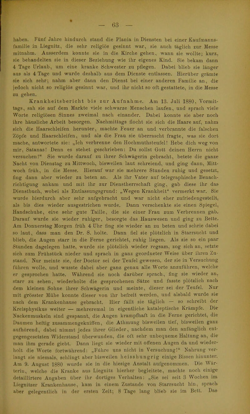 haben. Fünf Jahre hindurch stand die Plania in Diensten bei einer Kaufmanns- familie in Liegnitz, die sehr religiös gesinnt war, sie auch täglich zur Messe mitnahm. Ausserdem konnte sie in die Kirche gehen, wann sie wollte; kurz, sie behandelten sie in dieser Beziehung wie ihr eigenes Kind. Sie bekam dann 4 Tage Urlaub, um eine kranke Schwester zu pflegen. Dabei blieb sie länger aus als 4 Tage und wurde deshalb aus dem Dienste entlassen. Hierüber grämte sie sich sehr; nahm aber dann den Dienst bei einer anderen Familie an, die jedoch nicht so religiös gesinnt war, und ihr nicht so oft gestattete, in die Messe zu gehen. Krankheitsbericht bis zur Aufnahme. Am 13. Juli 1880, Vormit- tags, sah sie auf dem Markte viele schwarze Menschen laufen, und sprach viele Worte religiösen Sinnes zweimal nach einander. Dabei konnte sie aber noch ihre häusliche Arbeit besorgen. Nachmittags flocht sie sich die Haare auf, nahm sich die flaarschleifen herunter, machte Feuer an und verbrannte die falschen Zöpfe und Haarschleifen, und als die Frau sie überrascht fragte, was sie dort mache, antwortete sie: „Ich verbrenne den Hochmuthsteufel! Hebe dich weg von mir, Satanas! Denn es stehet geschrieben: Du sollst Gott deinen Herrn nicht versuchen!“ Sie wurde darauf zu ihrer Schwägerin gebracht, betete die ganze Nacht von Dienstag zu Mittwoch, bisweilen laut schreiend, und ging dann, Mitt- woch früh, in die Messe. Hierauf war sie mehrere Stunden ruhig und gesetzt, fing dann aber wieder zu beten an. Als ihr Vater auf telegraphische Benach- richtigung ankam und mit ihr zur Dienstherrschaft ging, gab diese ihr das Dienstbuch, wobei als Entlassungsgrund: „Wegen Krankheit“ vermerkt war. Sie wurde hierdurch aber sehr aufgebracht und war nicht eher zufriedengestellt, als bis dies wieder ausgestrichen wurde. Dann verschenkte sie einen Spiegel, Handschuhe, eine sehr gute Taille, die sie einer Frau zum Verbrennen gab. Darauf wurde sie wieder ruhiger, besorgte das Hauswesen und ging zu Bette, Am Donnerstag Morgen früh 4 Uhr fing sie wieder an zu beten und schrie dabei so laut, dass man den Dr. S. holte. Dann fiel sie plötzlich in Starrsucht und blieb, die Augen staiT in die Ferne gerichtet, ruhig liegen. Als sie so ein paar Stunden dagelegen hatte, wurde sie plötzlich wieder regsam, zog sich an, setzte sich zum Frühstück nieder und sprach in ganz geordneter Weise über ihren Zu- stand. Nur meinte sie, der Doctor sei der Teufel gewesen, der sie in Versuchung führen wolle, und wusste dabei aber ganz genau alle Worte anzufiihren, welche er gesprochen hatte. Während sie noch darüber sprach, fing sie wieder an, starr zu sehen, wiederholte die gesprochenen Sätze und fasste plötzlich nach dem kleinen Sohne ihrer Schwägerin und meinte, dieser sei der Teufel. Nur mit grösster Mühe konnte dieser von ihr befreit werden, und alsbald wurde sie nach dem Krankenhause gebracht. Hier fällt sie täglich — so schreibt der Kreisphysikus weiter — mehreremal in eigentliche kataleptische Krämpfe. Die Nackenmuskeln sind gespannt, die Augen krampfhaft in die Ferne gerichtet, die Daumen heftig zusammengekniffen, die Athmung bisweilen tiet, bisweilen ganz aufhörend, dabei nimmt jedes ihrer Glieder, nachdem man den anfänglich ent- gegengesetzten Widerstand überwunden, die oft sehr unbequeme Haltung an, die man ihm gerade giebt. Dann liegt sie wieder mit offenen Augen da und wieder- holt die Worte fortwährend: „Fülire uns nicht in Versuchung!“ Nahrung ver- langt sie niemals, schlingt aber bisweilen heisshungrig einige Bissen hinunter. Am 9. August 1880 wurde sie in die hiesige Anstalt aufgenommen. Die Wär- terin, welche die Kranke aus Liegnitz hierher begleitete, machte noch einige detaillirtere Angaben über ihr dortiges Verhalten: „Sie sei seit 3 Wochen im Liegnitzer Krankenhause, kam in einem Zustande von Starrsucht hin, sprach aber gelegentlich in der ersten Zeit; 8 Tage lang blieb sie im Bett. Das