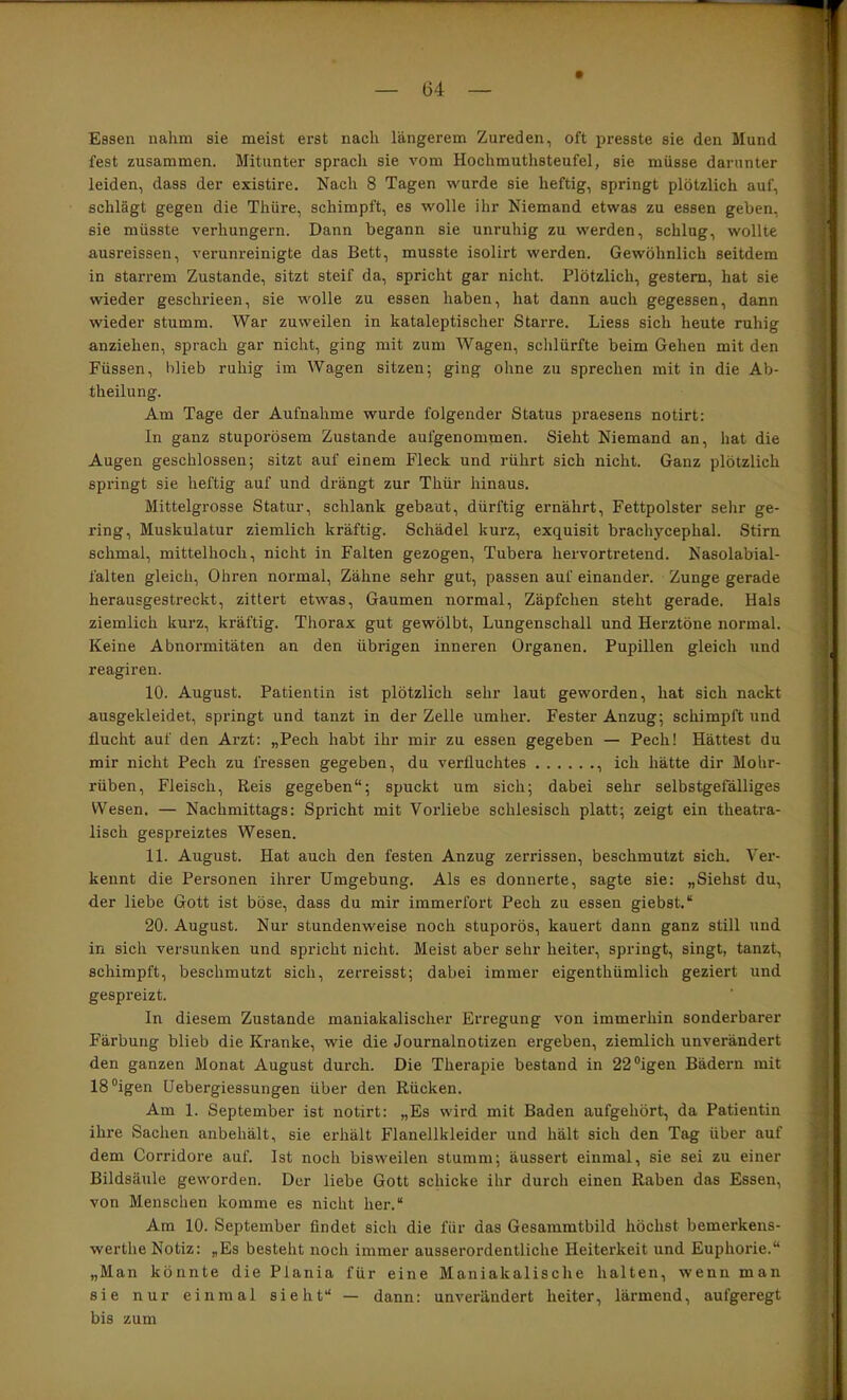 Essen nahm sie meist erst nach längerem Zureden, oft presste sie den Mund fest zusammen. Mitunter sprach sie vom Hochmuthsteufel, sie müsse darunter leiden, dass der existire. Nach 8 Tagen wurde sie heftig, springt plötzlich auf, schlägt gegen die Thüre, schimpft, es wolle ihr Niemand etwas zu essen geben, sie müsste verhungern. Dann begann sie unruhig zu werden, schlug, wollte ausreissen, verunreinigte das Bett, musste isolirt werden. Gewöhnlich seitdem in starrem Zustande, sitzt steif da, spricht gar nicht. Plötzlich, gestern, hat sie wieder geschrieen, sie wolle zu essen haben, hat dann auch gegessen, dann wieder stumm. War zuweilen in kataleptischer Starre, Liess sich heute ruhig anziehen, sprach gar nicht, ging mit zum Wagen, sclilürfte beim Gehen mit den Füssen, blieb ruhig im Wagen sitzen; ging ohne zu sprechen mit in die Ab- theilung. Am Tage der Aufnahme wurde folgender Status praesens notirt: In ganz stuporösem Zustande aufgenommen. Sieht Niemand an, hat die Augen geschlossen; sitzt auf einem Fleck und rührt sich nicht. Ganz plötzlich springt sie heftig auf und drängt zur Thür hinaus. Mittelgrosse Statur, schlank gebaut, dürftig ernährt, Fettpolster sehr ge- ring, Muskulatur ziemlich kräftig. Schädel kurz, exquisit brachycephal. Stirn schmal, mittelhoch, nicht in Falten gezogen, Tubera hervortretend. Nasolabial- falten gleich, Ohren normal, Zähne sehr gut, passen auf einander. Zunge gerade herausgestreckt, zittert etwas, Gaumen normal, Zäpfchen steht gerade. Hals ziemlich kurz, kräftig. Thorax gut gewölbt, Lungenschall und Herztöne normal. Keine Abnoi’mitäten an den übrigen inneren Organen. Pupillen gleich und reagiren. 10. August. Patientin ist plötzlich sehr laut geworden, hat sich nackt ausgekleidet, springt und tanzt in der Zelle umher. Fester Anzug; schimpft und flucht auf den Arzt: „Pech habt ihr mir zu essen gegeben — Pech! Hättest du mir nicht Pech zu fressen gegeben, du verfluchtes , ich hätte dir Mohr- rüben, Fleisch, Reis gegeben“; spuckt um sich; dabei sehr selbstgefäUiges Wesen. — Nachmittags: Spricht mit Vorliebe schlesisch platt; zeigt ein theatra- lisch gespreiztes Wesen. 11. August. Hat auch den festen Anzug zerrissen, beschmutzt sich. Ver- kennt die Personen ihrer Umgebung. Als es donnerte, sagte sie: „Siehst du, der liebe Gott ist böse, dass du mir immerfort Pech zu essen giebst.“ 20. August. Nur stundenweise noch stuporös, kauert dann ganz still und in sich versunken und spricht nicht. Meist aber sehr heitei’, springt, singt, tanzt, schimpft, beschmutzt sich, zerreisst; dabei immer eigenthümlich geziert und gespreizt. In diesem Zustande maniakalischer Erregung von immerhin sonderbarer Färbung blieb die Kranke, wie die Journalnotizen ergeben, ziemlich unverändert den ganzen Monat August durch. Die Therapie bestand in 22®igen Bädern mit 18®igen üebergiessungen über den Rücken. Am 1. September ist notirt: „Es wird mit Baden aufgehört, da Patientin ihre Sachen anbehält, sie erhält Flanellkleider und hält sich den Tag über auf dem Corridore auf. Ist noch bisweilen stumm; äussert einmal, sie sei zu einer Bildsäule geworden. Der liebe Gott schicke ihr durch einen Raben das Essen, von Menschen komme es nicht her.“ Am 10. September findet sich die für das Gesammtbild höchst bemerkens- werthe Notiz: „Es besteht noch immer ausserordentliche Heiterkeit und Euphorie.“ „Man könnte die Plania für eine Maniakalische halten, wenn man sie nur einmal sieht“ — dann: unverändert heiter, lärmend, aufgeregt bis zum