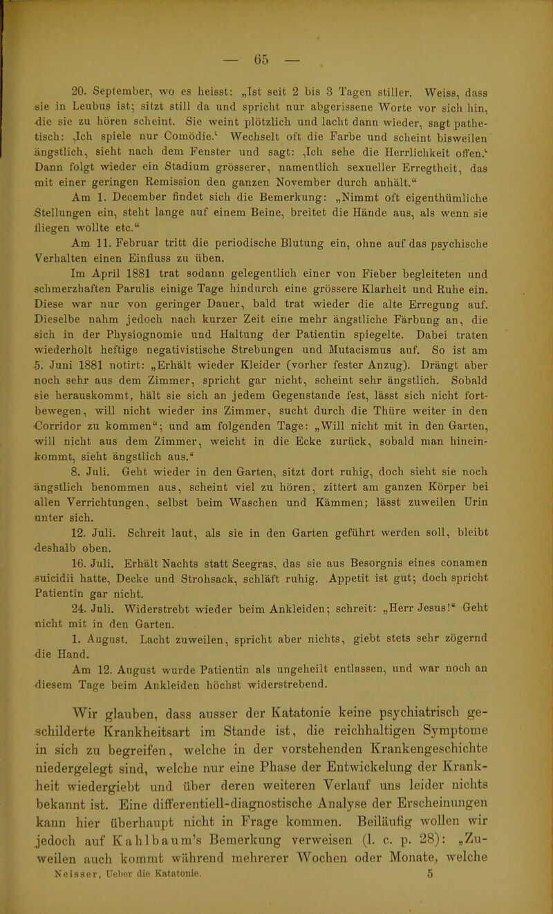 — 05 — 20. September, wo es heisst: „Ist seit 2 bis 3 Tagen stiller. Weiss, dass sie in Leubus ist; sitzt still da und spricht nur abgerissene Worte vor sich hin, xiie sie zu hören scheint. Sie weint plötzlich und lacht dann wieder, sagt pathe- tisch: ,Ich spiele nur Coinödie.^ Wechselt oft die Farbe und scheint bisweilen ängstlich, sieht nach dem Fenster und sagt: ,Ich sehe die Herrlichkeit offen.'’ Dann folgt wieder ein Stadium grösserer, namentlich sexueller Erregtheit, das mit einer geringen Remission den ganzen November durch anhält.“ Am 1. December findet sich die Bemerkung: „Nimmt oft eigenthümliche Stellungen ein, steht lange auf einem Beine, breitet die Hände aus, als wenn sie fliegen wollte etc.“ Am 11. Februar tritt die periodische Blutung ein, ohne auf das psychische Verhalten einen Einfluss zu üben. Im April 1881 trat sodann gelegentlich einer von Fieber begleiteten und schmerzhaften Parulis einige Tage hindurch eine grössere Klarheit und Ruhe ein. Diese war nur von geringer Dauer, bald trat wieder die alte Erregung auf. Dieselbe nahm jedoch nach kurzer Zeit eine mehr ängstliche Färbung an, die sich in der Physiognomie und Haltung der Patientin spiegelte. Dabei traten wiederholt heftige negativistische Strebungen und Mutacismus auf. So ist am 5. Juni 1881 notirt: „Erhält wieder Kleider (vorher fester Anzug). Drängt aber noch sehr aus dem Zimmer, spricht gar nicht, scheint sehr ängstlich. Sobald sie herauskommt, hält sie sich an jedem Gegenstände fest, lässt sich nicht fort- bewegen, will nicht wieder ins Zimmer, sucht durch die Thüre weiter in den •Corridor zu kommen“; und am folgenden Tage: „Will nicht mit in den Garten, will nicht aus dem Zimmer, weicht in die Ecke zurück, sobald man hinein- kommt, sieht ängstlich aus.“ 8. Juli. Geht wieder in den Garten, sitzt dort ruhig, doch sieht sie noch ängstlich benommen aus, scheint viel zu hören, zittert am ganzen Körper bei allen Verrichtungen, selbst beim Waschen und Kämmen; lässt zuweilen Urin unter sich. 12. Juli. Schreit laut, als sie in den Garten geführt werden soll, bleibt deshalb oben. 16. Juli. Erhält Nachts statt Seegras, das sie aus Besorgnis eines conamen suicidii hatte. Decke und Strohsack, schläft ruhig. Appetit ist gut; doch spricht Patientin gar nicht. 24. Juli. Widerstrebt wieder beim Ankleiden; schreit: „Herr Jesus!“ Geht nicht mit in den Garten. 1. August. Lacht zuweilen, spricht aber nichts, giebt stets sehr zögernd die Hand. Am 12. August wurde Patientin als ungeheilt entlassen, und war noch an diesem Tage beim Ankleiden höchst widerstrebend. Wir glauben, dass ausser der Katatonie keine psychiatrisch ge- schilderte Krankheitsart im Stande ist, die reichhaltigen Symptome in sich zu begreifen, welche in der vorstehenden Krankengeschichte niedergelegt sind, welche nur eine Phase der Entwickelung der Krank- heit wiedergiebt und über deren weiteren Verlauf uns leider nichts bekannt ist. Eine differentiell-diagnostische Analyse der Erscheinungen kann hier überhaupt nicht in Frage kommen. Beiläufig wollen wir jedoch auf Kahlbaum’s Bemerkung verweisen (1. c. p. 28): „Zu- weilen auch kommt während mehrerer Wochen oder Monate, welche